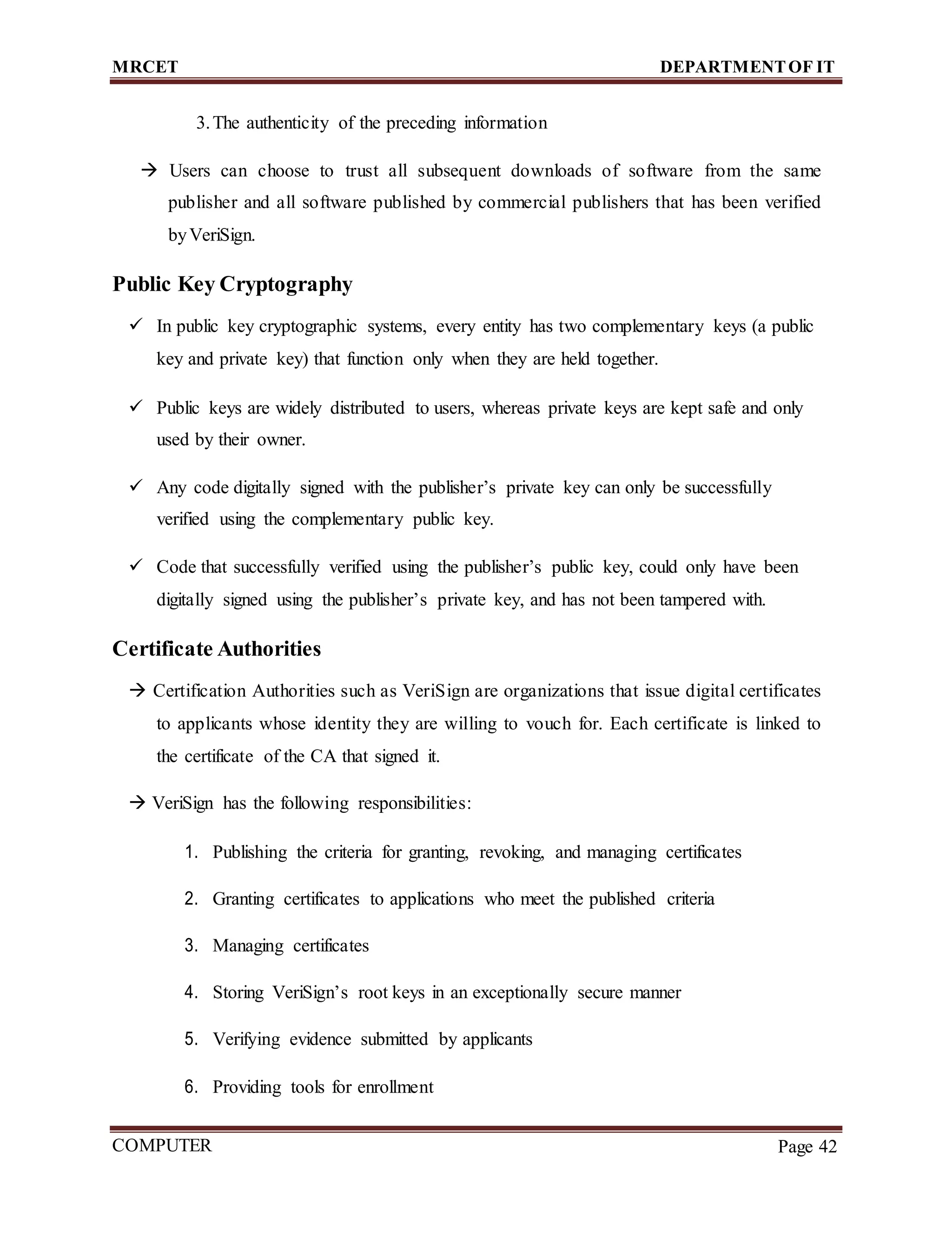 MRCET DEPARTMENTOF IT
COMPUTER
FORENSICS
Page 42
3.The authenticity of the preceding information
 Users can choose to trust all subsequent downloads of software from the same
publisher and all software published by commercial publishers that has been verified
byVeriSign.
Public Key Cryptography
 In public key cryptographic systems, every entity has two complementary keys (a public
key and private key) that function only when they are held together.
 Public keys are widely distributed to users, whereas private keys are kept safe and only
used by their owner.
 Any code digitally signed with the publisher’s private key can only be successfully
verified using the complementary public key.
 Code that successfully verified using the publisher’s public key, could only have been
digitally signed using the publisher’s private key, and has not been tampered with.
Certificate Authorities
 Certification Authorities such as VeriSign are organizations that issue digital certificates
to applicants whose identity they are willing to vouch for. Each certificate is linked to
the certificate of the CA that signed it.
 VeriSign has the following responsibilities:
1. Publishing the criteria for granting, revoking, and managing certificates
2. Granting certificates to applications who meet the published criteria
3. Managing certificates
4. Storing VeriSign’s root keys in an exceptionally secure manner
5. Verifying evidence submitted by applicants
6. Providing tools for enrollment
 