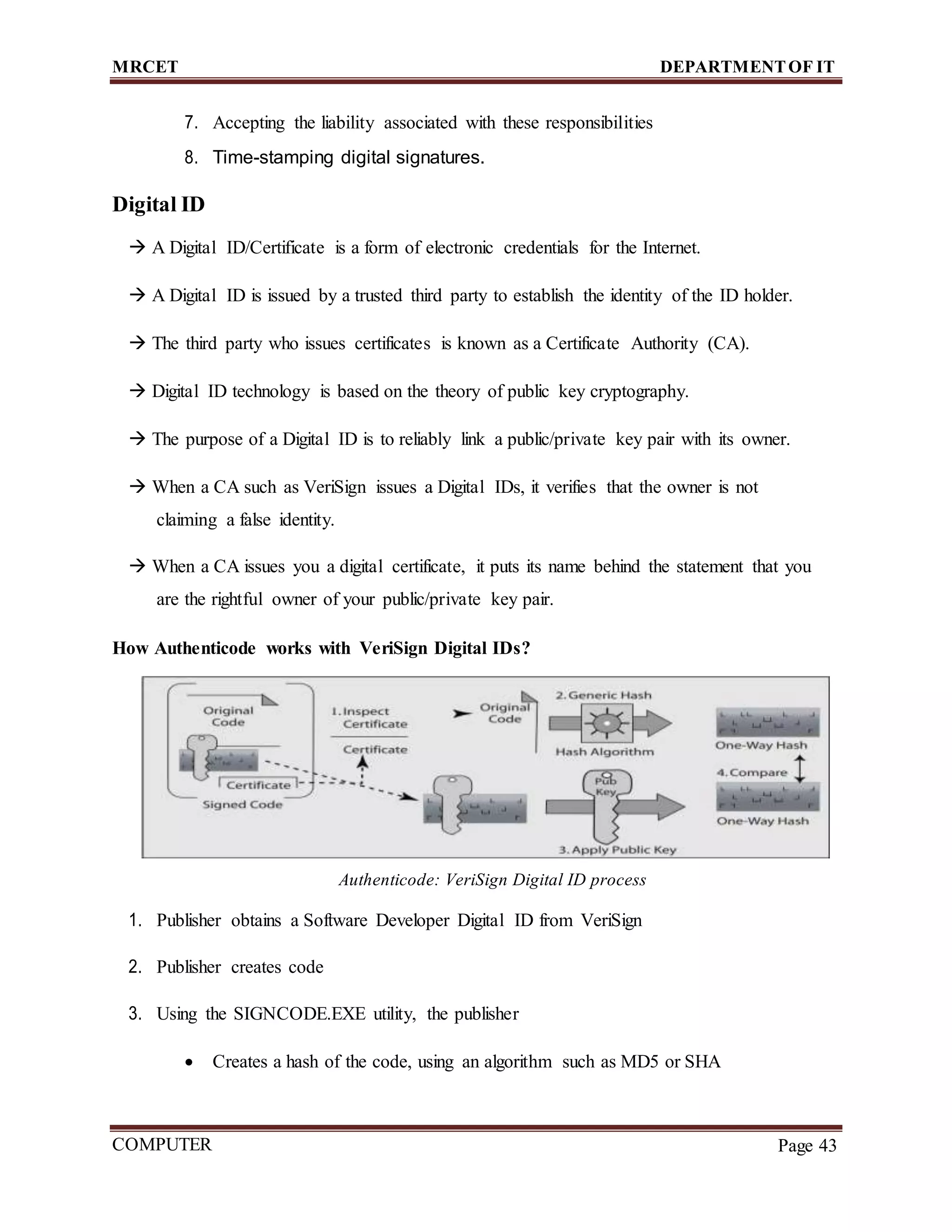 MRCET DEPARTMENTOF IT
COMPUTER
FORENSICS
Page 43
7. Accepting the liability associated with these responsibilities
8. Time-stamping digital signatures.
Digital ID
 A Digital ID/Certificate is a form of electronic credentials for the Internet.
 A Digital ID is issued by a trusted third party to establish the identity of the ID holder.
 The third party who issues certificates is known as a Certificate Authority (CA).
 Digital ID technology is based on the theory of public key cryptography.
 The purpose of a Digital ID is to reliably link a public/private key pair with its owner.
 When a CA such as VeriSign issues a Digital IDs, it verifies that the owner is not
claiming a false identity.
 When a CA issues you a digital certificate, it puts its name behind the statement that you
are the rightful owner of your public/private key pair.
How Authenticode works with VeriSign Digital IDs?
Authenticode: VeriSign Digital ID process
1. Publisher obtains a Software Developer Digital ID from VeriSign
2. Publisher creates code
3. Using the SIGNCODE.EXE utility, the publisher
 Creates a hash of the code, using an algorithm such as MD5 or SHA
 