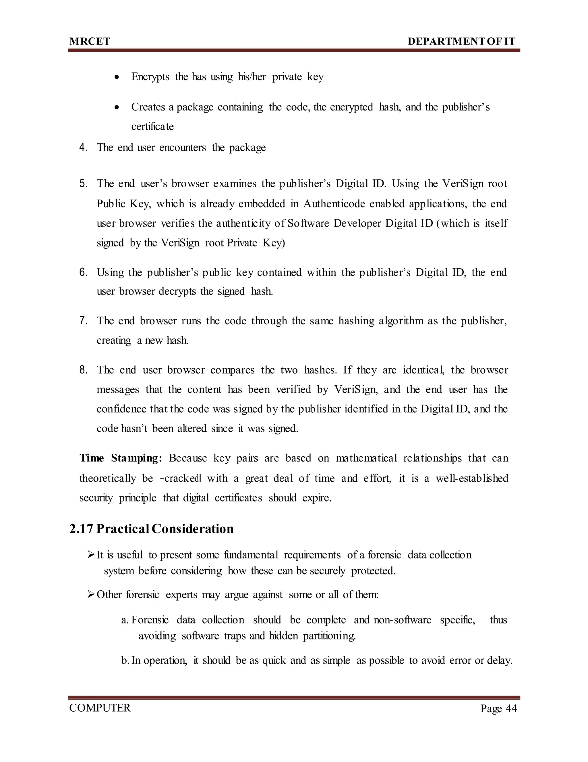 MRCET DEPARTMENTOF IT
COMPUTER
FORENSICS
Page 44
 Encrypts the has using his/her private key
 Creates a package containing the code, the encrypted hash, and the publisher’s
certificate
4. The end user encounters the package
5. The end user’s browser examines the publisher’s Digital ID. Using the VeriSign root
Public Key, which is already embedded in Authenticode enabled applications, the end
user browser verifies the authenticity of Software Developer Digital ID (which is itself
signed by the VeriSign root Private Key)
6. Using the publisher’s public key contained within the publisher’s Digital ID, the end
user browser decrypts the signed hash.
7. The end browser runs the code through the same hashing algorithm as the publisher,
creating a new hash.
8. The end user browser compares the two hashes. If they are identical, the browser
messages that the content has been verified by VeriSign, and the end user has the
confidence that the code was signed by the publisher identified in the Digital ID, and the
code hasn’t been altered since it was signed.
Time Stamping: Because key pairs are based on mathematical relationships that can
theoretically be ―cracked‖ with a great deal of time and effort, it is a well-established
security principle that digital certificates should expire.
2.17 Practical Consideration
It is useful to present some fundamental requirements of a forensic data collection
system before considering how these can be securely protected.
Other forensic experts may argue against some or all of them:
a. Forensic data collection should be complete and non-software specific, thus
avoiding software traps and hidden partitioning.
b.In operation, it should be as quick and as simple as possible to avoid error or delay.
 