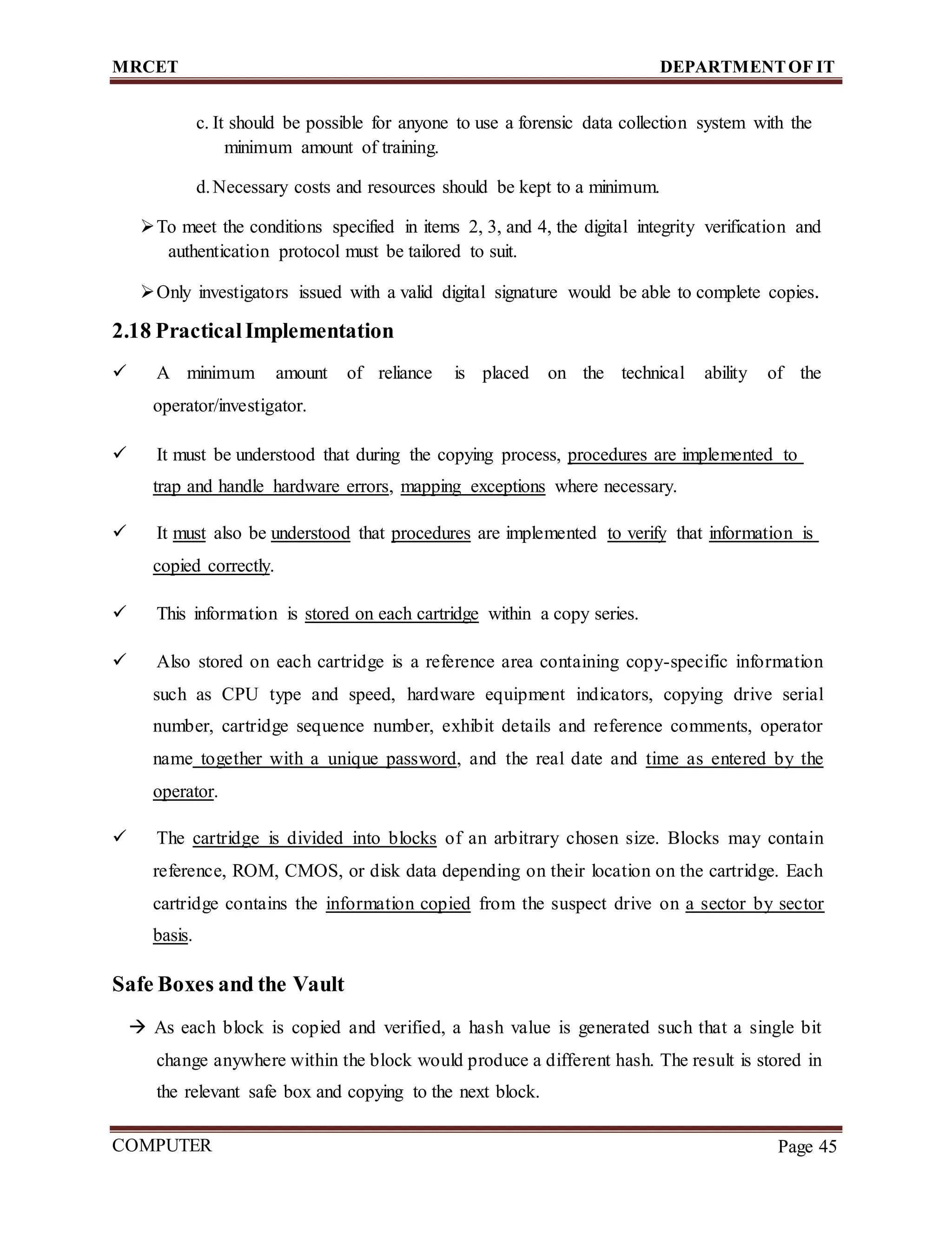 MRCET DEPARTMENTOF IT
COMPUTER
FORENSICS
Page 45
c. It should be possible for anyone to use a forensic data collection system with the
minimum amount of training.
d.Necessary costs and resources should be kept to a minimum.
To meet the conditions specified in items 2, 3, and 4, the digital integrity verification and
authentication protocol must be tailored to suit.
Only investigators issued with a valid digital signature would be able to complete copies.
2.18 PracticalImplementation
 A minimum amount of reliance is placed on the technical ability of the
operator/investigator.
 It must be understood that during the copying process, procedures are implemented to
trap and handle hardware errors, mapping exceptions where necessary.
 It must also be understood that procedures are implemented to verify that information is
copied correctly.
 This information is stored on each cartridge within a copy series.
 Also stored on each cartridge is a reference area containing copy-specific information
such as CPU type and speed, hardware equipment indicators, copying drive serial
number, cartridge sequence number, exhibit details and reference comments, operator
name together with a unique password, and the real date and time as entered by the
operator.
 The cartridge is divided into blocks of an arbitrary chosen size. Blocks may contain
reference, ROM, CMOS, or disk data depending on their location on the cartridge. Each
cartridge contains the information copied from the suspect drive on a sector by sector
basis.
Safe Boxes and the Vault
 As each block is copied and verified, a hash value is generated such that a single bit
change anywhere within the block would produce a different hash. The result is stored in
the relevant safe box and copying to the next block.
 