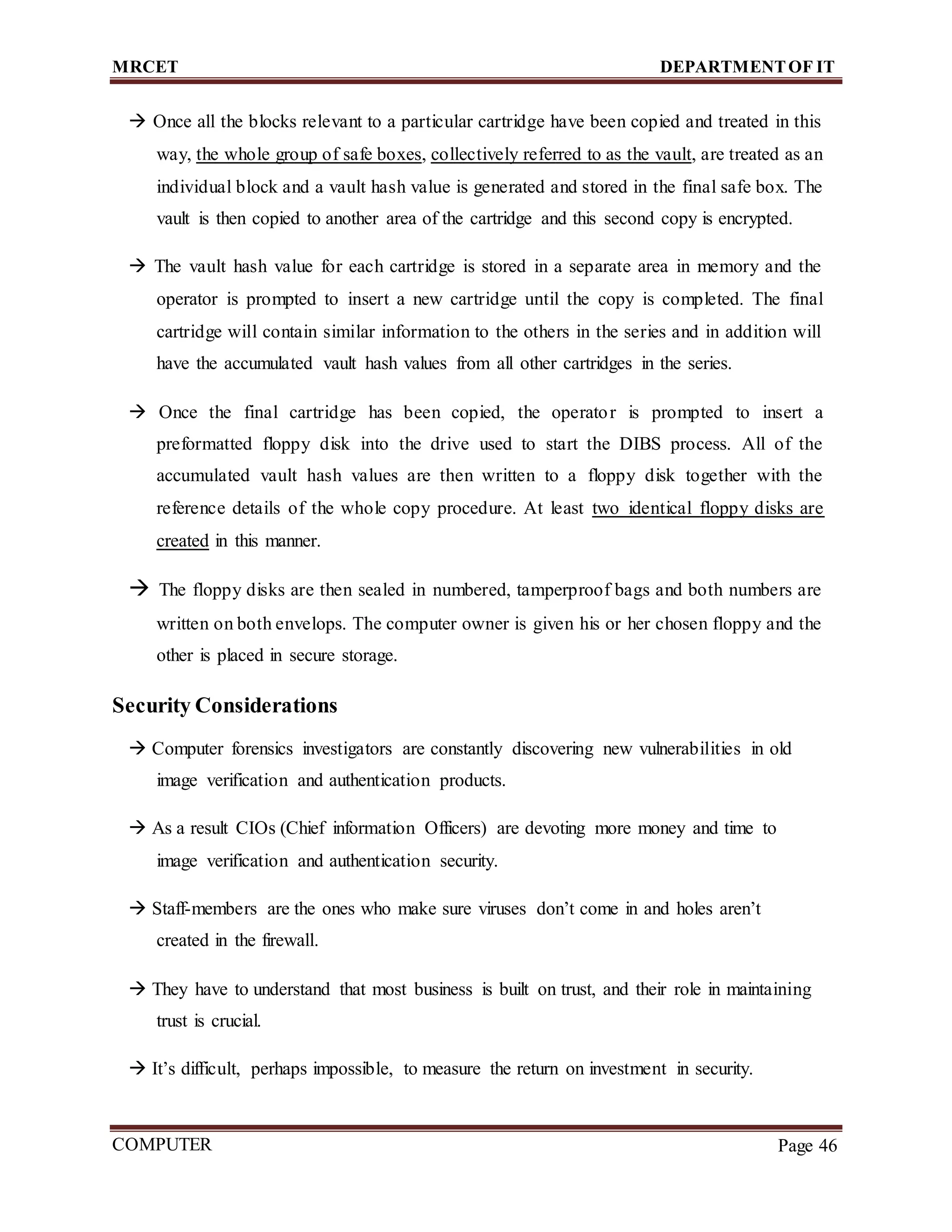 MRCET DEPARTMENTOF IT
COMPUTER
FORENSICS
Page 46
 Once all the blocks relevant to a particular cartridge have been copied and treated in this
way, the whole group of safe boxes, collectively referred to as the vault, are treated as an
individual block and a vault hash value is generated and stored in the final safe box. The
vault is then copied to another area of the cartridge and this second copy is encrypted.
 The vault hash value for each cartridge is stored in a separate area in memory and the
operator is prompted to insert a new cartridge until the copy is completed. The final
cartridge will contain similar information to the others in the series and in addition will
have the accumulated vault hash values from all other cartridges in the series.
 Once the final cartridge has been copied, the operator is prompted to insert a
preformatted floppy disk into the drive used to start the DIBS process. All of the
accumulated vault hash values are then written to a floppy disk together with the
reference details of the whole copy procedure. At least two identical floppy disks are
created in this manner.
 The floppy disks are then sealed in numbered, tamperproof bags and both numbers are
written on both envelops. The computer owner is given his or her chosen floppy and the
other is placed in secure storage.
Security Considerations
 Computer forensics investigators are constantly discovering new vulnerabilities in old
image verification and authentication products.
 As a result CIOs (Chief information Officers) are devoting more money and time to
image verification and authentication security.
 Staff-members are the ones who make sure viruses don’t come in and holes aren’t
created in the firewall.
 They have to understand that most business is built on trust, and their role in maintaining
trust is crucial.
 It’s difficult, perhaps impossible, to measure the return on investment in security.
 