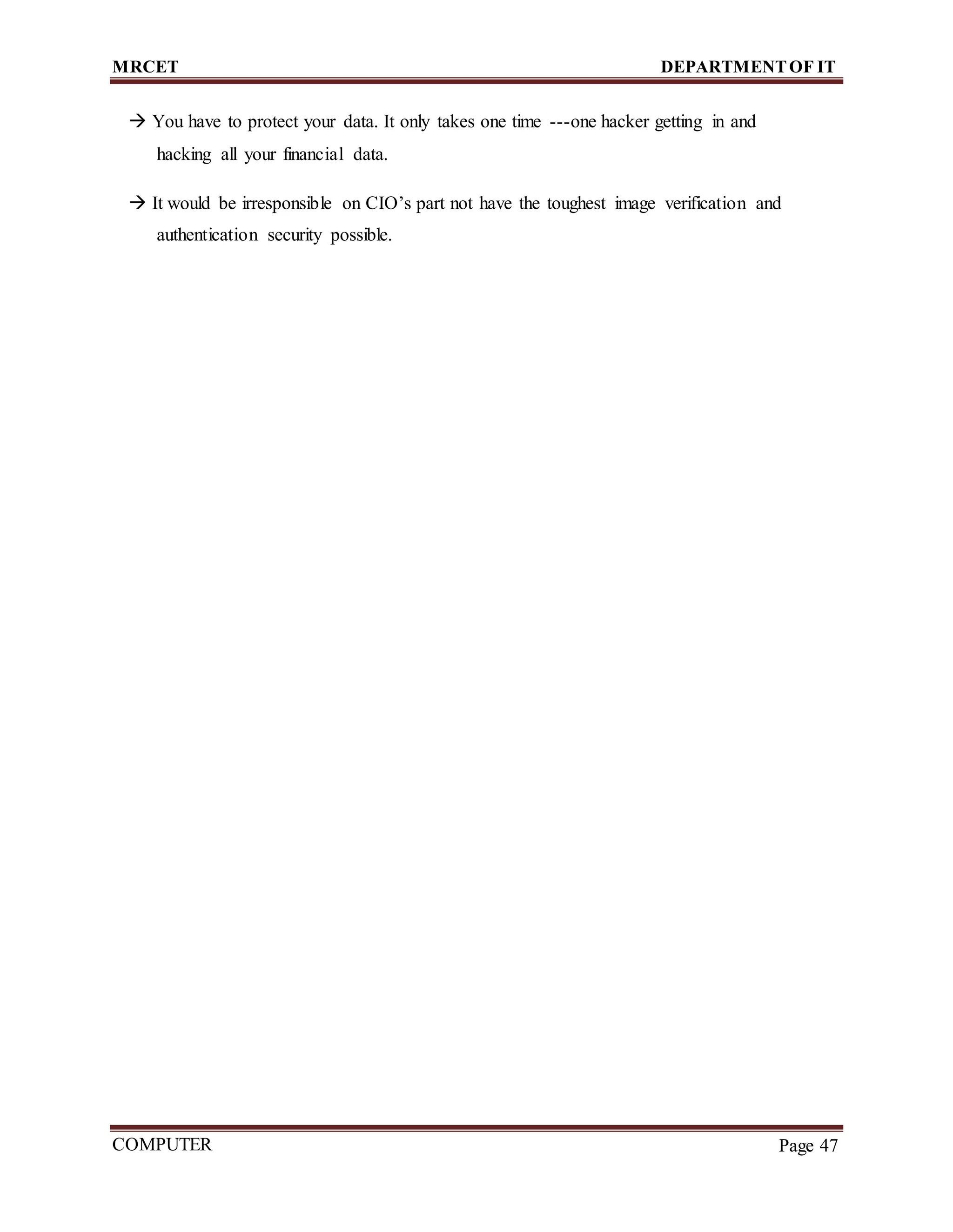 MRCET DEPARTMENTOF IT
COMPUTER
FORENSICS
Page 47
 You have to protect your data. It only takes one time ---one hacker getting in and
hacking all your financial data.
 It would be irresponsible on CIO’s part not have the toughest image verification and
authentication security possible.
 