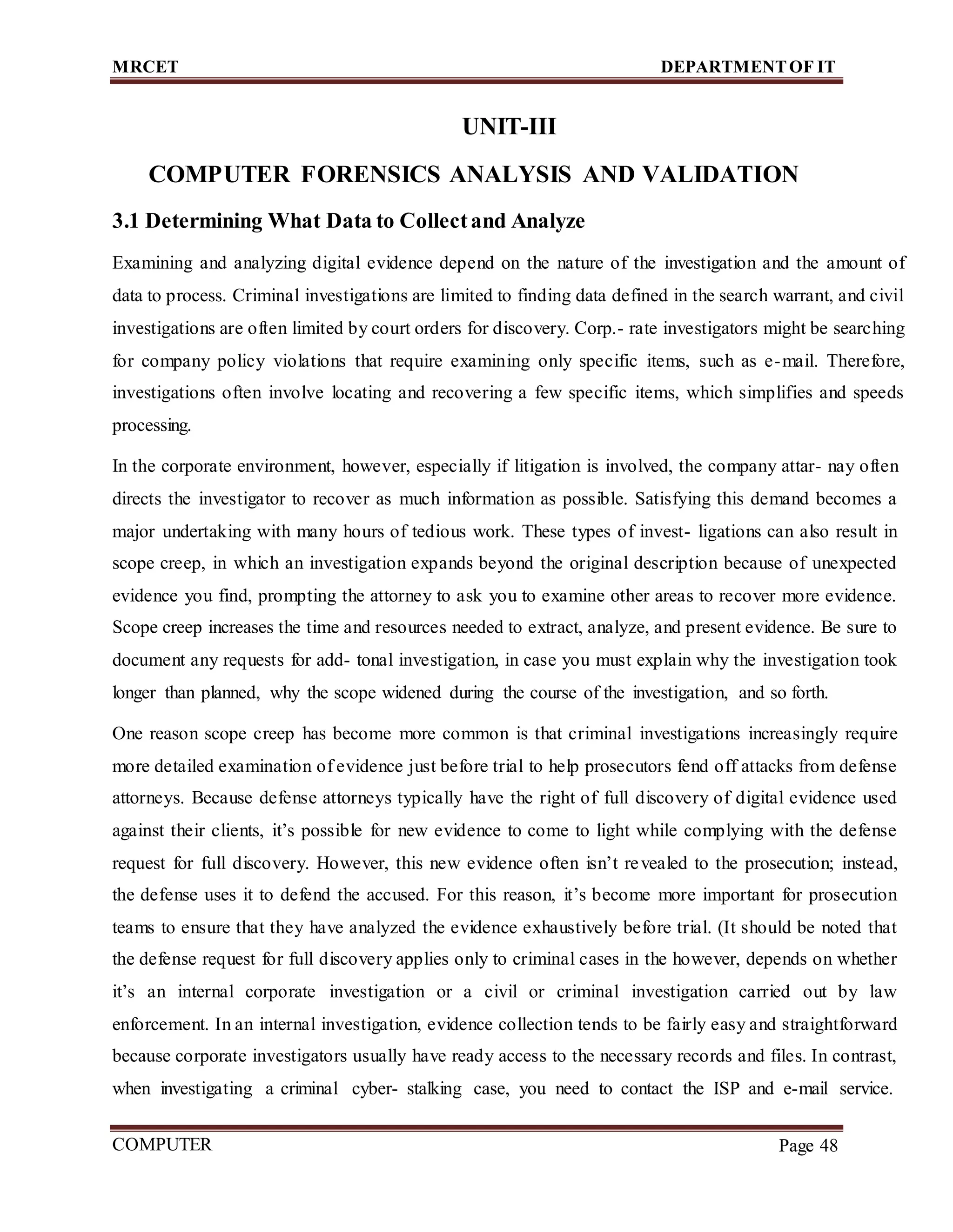 MRCET DEPARTMENTOF IT
COMPUTER
FORENSICS
Page 48
UNIT-III
COMPUTER FORENSICS ANALYSIS AND VALIDATION
3.1 Determining What Data to Collectand Analyze
Examining and analyzing digital evidence depend on the nature of the investigation and the amount of
data to process. Criminal investigations are limited to finding data defined in the search warrant, and civil
investigations are often limited by court orders for discovery. Corp.- rate investigators might be searching
for company policy violations that require examining only specific items, such as e-mail. Therefore,
investigations often involve locating and recovering a few specific items, which simplifies and speeds
processing.
In the corporate environment, however, especially if litigation is involved, the company attar- nay often
directs the investigator to recover as much information as possible. Satisfying this demand becomes a
major undertaking with many hours of tedious work. These types of invest- ligations can also result in
scope creep, in which an investigation expands beyond the original description because of unexpected
evidence you find, prompting the attorney to ask you to examine other areas to recover more evidence.
Scope creep increases the time and resources needed to extract, analyze, and present evidence. Be sure to
document any requests for add- tonal investigation, in case you must explain why the investigation took
longer than planned, why the scope widened during the course of the investigation, and so forth.
One reason scope creep has become more common is that criminal investigations increasingly require
more detailed examination of evidence just before trial to help prosecutors fend off attacks from defense
attorneys. Because defense attorneys typically have the right of full discovery of digital evidence used
against their clients, it’s possible for new evidence to come to light while complying with the defense
request for full discovery. However, this new evidence often isn’t revealed to the prosecution; instead,
the defense uses it to defend the accused. For this reason, it’s become more important for prosecution
teams to ensure that they have analyzed the evidence exhaustively before trial. (It should be noted that
the defense request for full discovery applies only to criminal cases in the however, depends on whether
it’s an internal corporate investigation or a civil or criminal investigation carried out by law
enforcement. In an internal investigation, evidence collection tends to be fairly easy and straightforward
because corporate investigators usually have ready access to the necessary records and files. In contrast,
when investigating a criminal cyber- stalking case, you need to contact the ISP and e-mail service.
 
