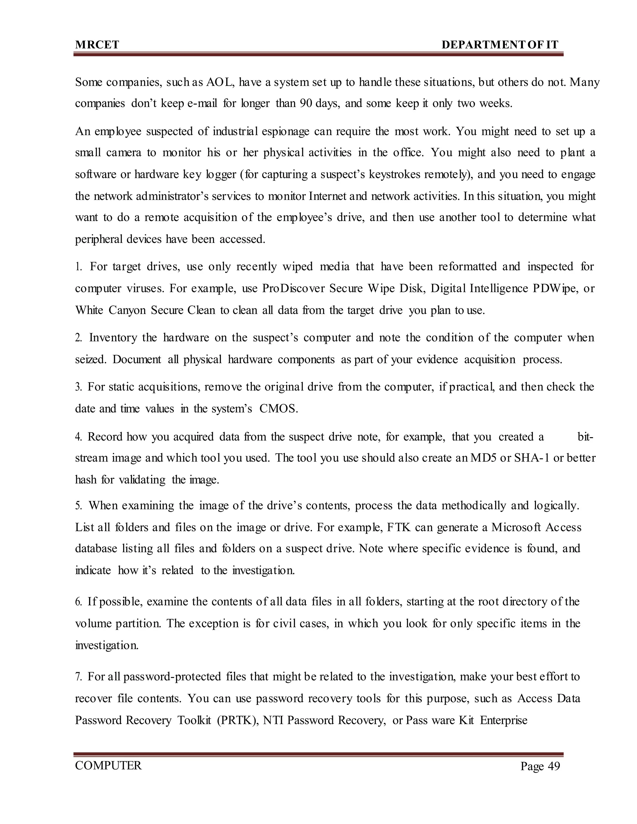 MRCET DEPARTMENTOF IT
COMPUTER
FORENSICS
Page 49
Some companies, such as AOL, have a system set up to handle these situations, but others do not. Many
companies don’t keep e-mail for longer than 90 days, and some keep it only two weeks.
An employee suspected of industrial espionage can require the most work. You might need to set up a
small camera to monitor his or her physical activities in the office. You might also need to plant a
software or hardware key logger (for capturing a suspect’s keystrokes remotely), and you need to engage
the network administrator’s services to monitor Internet and network activities. In this situation, you might
want to do a remote acquisition of the employee’s drive, and then use another tool to determine what
peripheral devices have been accessed.
1. For target drives, use only recently wiped media that have been reformatted and inspected for
computer viruses. For example, use ProDiscover Secure Wipe Disk, Digital Intelligence PDWipe, or
White Canyon Secure Clean to clean all data from the target drive you plan to use.
2. Inventory the hardware on the suspect’s computer and note the condition of the computer when
seized. Document all physical hardware components as part of your evidence acquisition process.
3. For static acquisitions, remove the original drive from the computer, if practical, and then check the
date and time values in the system’s CMOS.
4. Record how you acquired data from the suspect drive note, for example, that you created a bit-
stream image and which tool you used. The tool you use should also create an MD5 or SHA-1 or better
hash for validating the image.
5. When examining the image of the drive’s contents, process the data methodically and logically.
List all folders and files on the image or drive. For example, FTK can generate a Microsoft Access
database listing all files and folders on a suspect drive. Note where specific evidence is found, and
indicate how it’s related to the investigation.
6. If possible, examine the contents of all data files in all folders, starting at the root directory of the
volume partition. The exception is for civil cases, in which you look for only specific items in the
investigation.
7. For all password-protected files that might be related to the investigation, make your best effort to
recover file contents. You can use password recovery tools for this purpose, such as Access Data
Password Recovery Toolkit (PRTK), NTI Password Recovery, or Pass ware Kit Enterprise
 