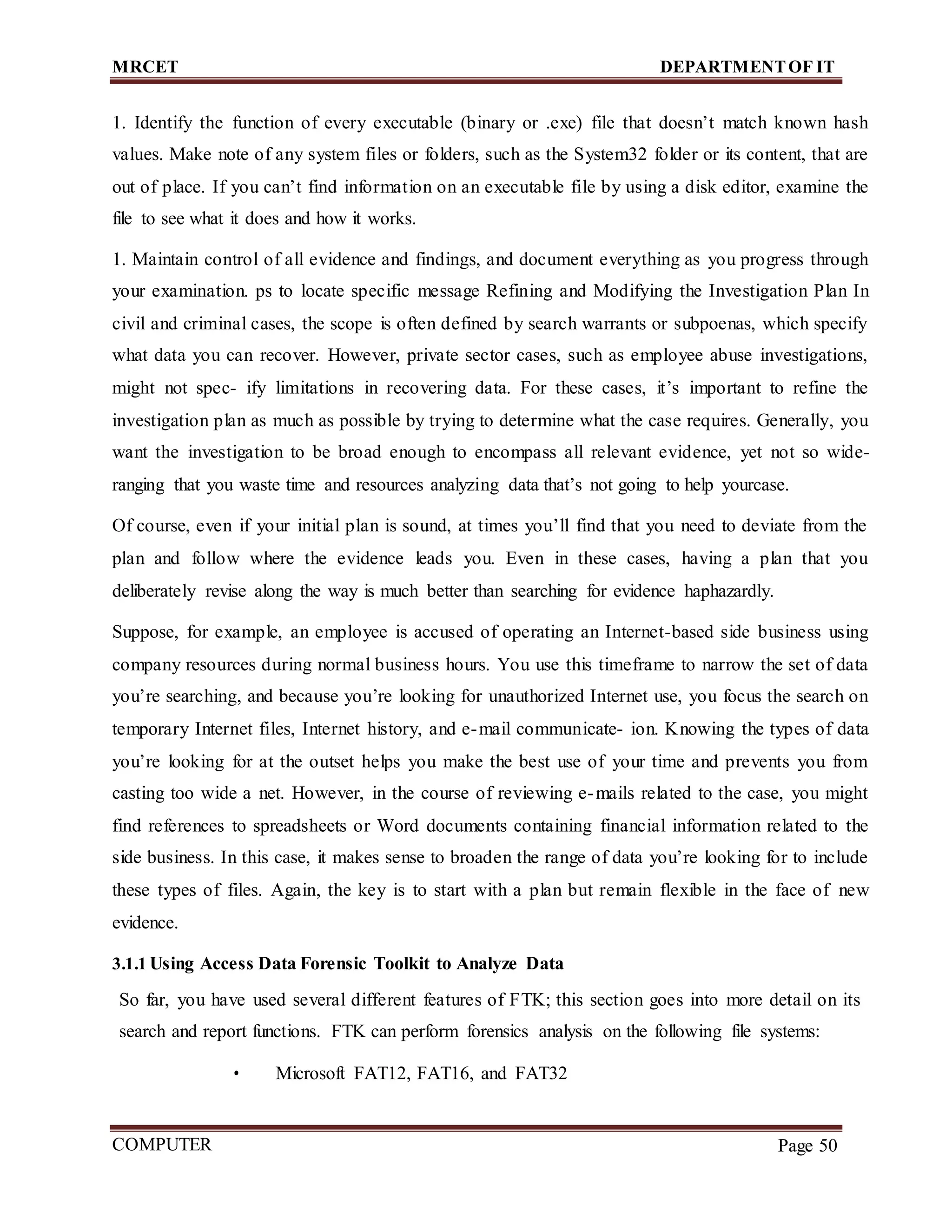MRCET DEPARTMENTOF IT
COMPUTER
FORENSICS
Page 50
1. Identify the function of every executable (binary or .exe) file that doesn’t match known hash
values. Make note of any system files or folders, such as the System32 folder or its content, that are
out of place. If you can’t find information on an executable file by using a disk editor, examine the
file to see what it does and how it works.
1. Maintain control of all evidence and findings, and document everything as you progress through
your examination. ps to locate specific message Refining and Modifying the Investigation Plan In
civil and criminal cases, the scope is often defined by search warrants or subpoenas, which specify
what data you can recover. However, private sector cases, such as employee abuse investigations,
might not spec- ify limitations in recovering data. For these cases, it’s important to refine the
investigation plan as much as possible by trying to determine what the case requires. Generally, you
want the investigation to be broad enough to encompass all relevant evidence, yet not so wide-
ranging that you waste time and resources analyzing data that’s not going to help yourcase.
Of course, even if your initial plan is sound, at times you’ll find that you need to deviate from the
plan and follow where the evidence leads you. Even in these cases, having a plan that you
deliberately revise along the way is much better than searching for evidence haphazardly.
Suppose, for example, an employee is accused of operating an Internet-based side business using
company resources during normal business hours. You use this timeframe to narrow the set of data
you’re searching, and because you’re looking for unauthorized Internet use, you focus the search on
temporary Internet files, Internet history, and e-mail communicate- ion. Knowing the types of data
you’re looking for at the outset helps you make the best use of your time and prevents you from
casting too wide a net. However, in the course of reviewing e-mails related to the case, you might
find references to spreadsheets or Word documents containing financial information related to the
side business. In this case, it makes sense to broaden the range of data you’re looking for to include
these types of files. Again, the key is to start with a plan but remain flexible in the face of new
evidence.
3.1.1 Using Access Data Forensic Toolkit to Analyze Data
So far, you have used several different features of FTK; this section goes into more detail on its
search and report functions. FTK can perform forensics analysis on the following file systems:
• Microsoft FAT12, FAT16, and FAT32
 