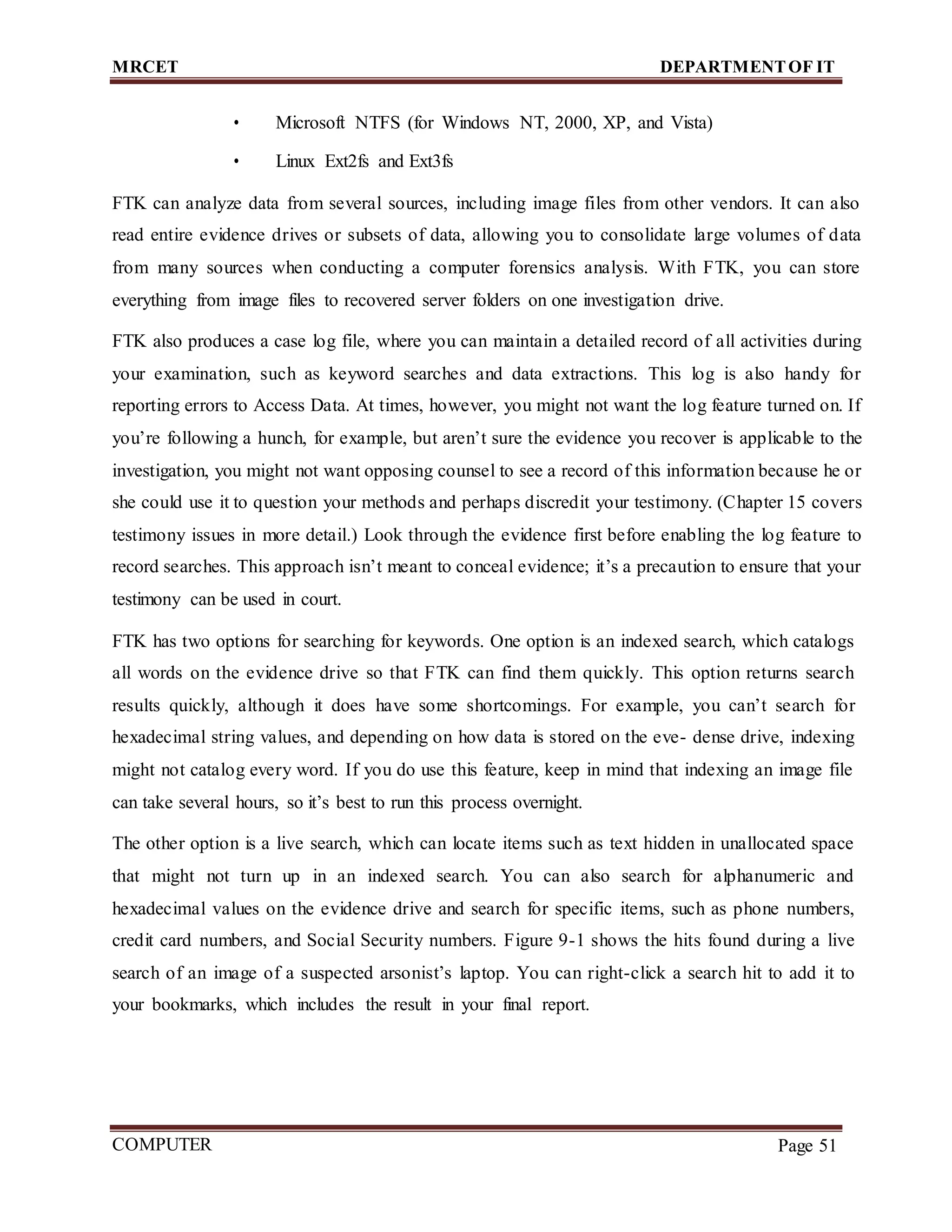 MRCET DEPARTMENTOF IT
COMPUTER
FORENSICS
Page 51
• Microsoft NTFS (for Windows NT, 2000, XP, and Vista)
• Linux Ext2fs and Ext3fs
FTK can analyze data from several sources, including image files from other vendors. It can also
read entire evidence drives or subsets of data, allowing you to consolidate large volumes of data
from many sources when conducting a computer forensics analysis. With FTK, you can store
everything from image files to recovered server folders on one investigation drive.
FTK also produces a case log file, where you can maintain a detailed record of all activities during
your examination, such as keyword searches and data extractions. This log is also handy for
reporting errors to Access Data. At times, however, you might not want the log feature turned on. If
you’re following a hunch, for example, but aren’t sure the evidence you recover is applicable to the
investigation, you might not want opposing counsel to see a record of this information because he or
she could use it to question your methods and perhaps discredit your testimony. (Chapter 15 covers
testimony issues in more detail.) Look through the evidence first before enabling the log feature to
record searches. This approach isn’t meant to conceal evidence; it’s a precaution to ensure that your
testimony can be used in court.
FTK has two options for searching for keywords. One option is an indexed search, which catalogs
all words on the evidence drive so that FTK can find them quickly. This option returns search
results quickly, although it does have some shortcomings. For example, you can’t search for
hexadecimal string values, and depending on how data is stored on the eve- dense drive, indexing
might not catalog every word. If you do use this feature, keep in mind that indexing an image file
can take several hours, so it’s best to run this process overnight.
The other option is a live search, which can locate items such as text hidden in unallocated space
that might not turn up in an indexed search. You can also search for alphanumeric and
hexadecimal values on the evidence drive and search for specific items, such as phone numbers,
credit card numbers, and Social Security numbers. Figure 9-1 shows the hits found during a live
search of an image of a suspected arsonist’s laptop. You can right-click a search hit to add it to
your bookmarks, which includes the result in your final report.
 