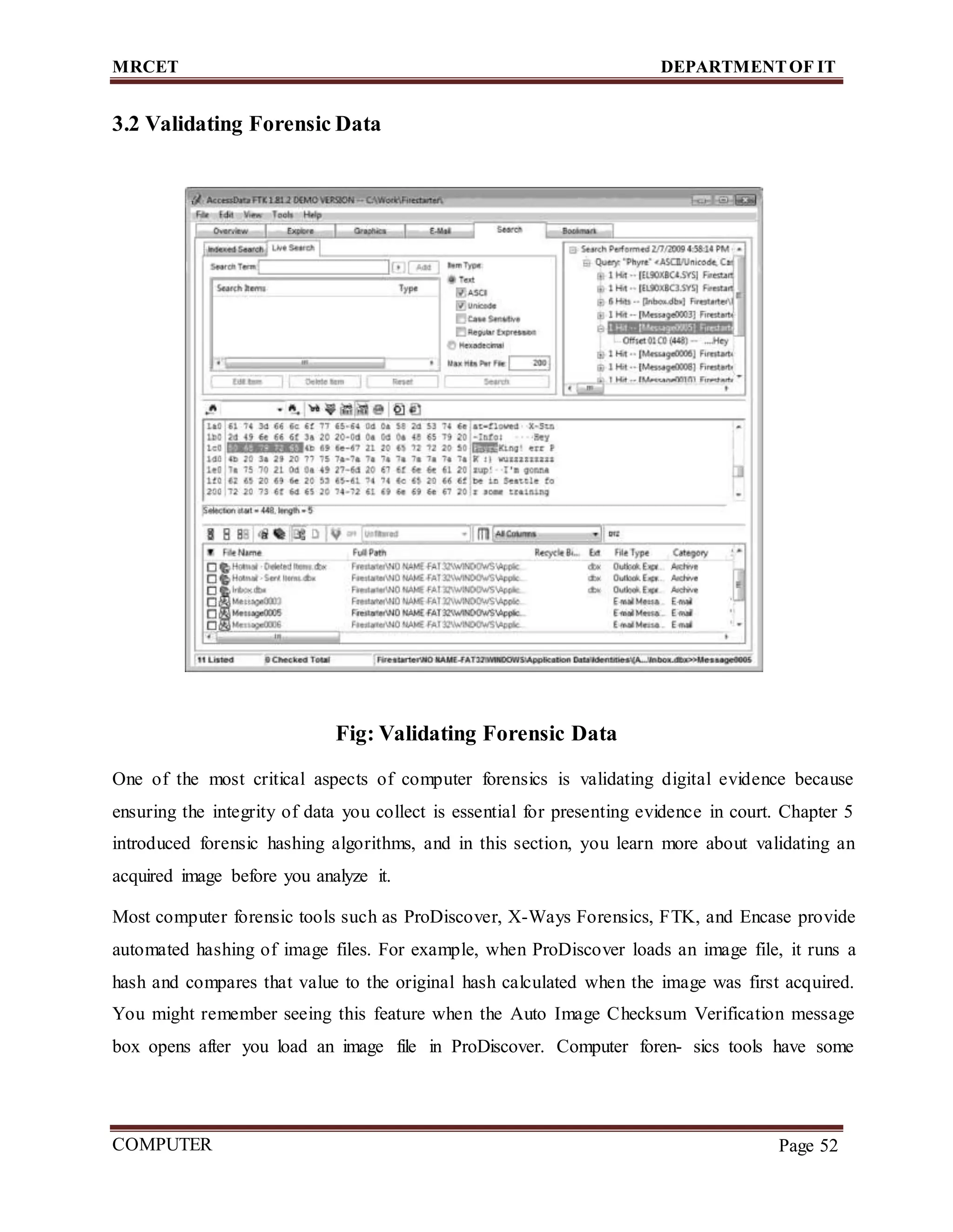 MRCET DEPARTMENTOF IT
COMPUTER
FORENSICS
Page 52
3.2 Validating Forensic Data
Fig: Validating Forensic Data
One of the most critical aspects of computer forensics is validating digital evidence because
ensuring the integrity of data you collect is essential for presenting evidence in court. Chapter 5
introduced forensic hashing algorithms, and in this section, you learn more about validating an
acquired image before you analyze it.
Most computer forensic tools such as ProDiscover, X-Ways Forensics, FTK, and Encase provide
automated hashing of image files. For example, when ProDiscover loads an image file, it runs a
hash and compares that value to the original hash calculated when the image was first acquired.
You might remember seeing this feature when the Auto Image Checksum Verification message
box opens after you load an image file in ProDiscover. Computer foren- sics tools have some
 