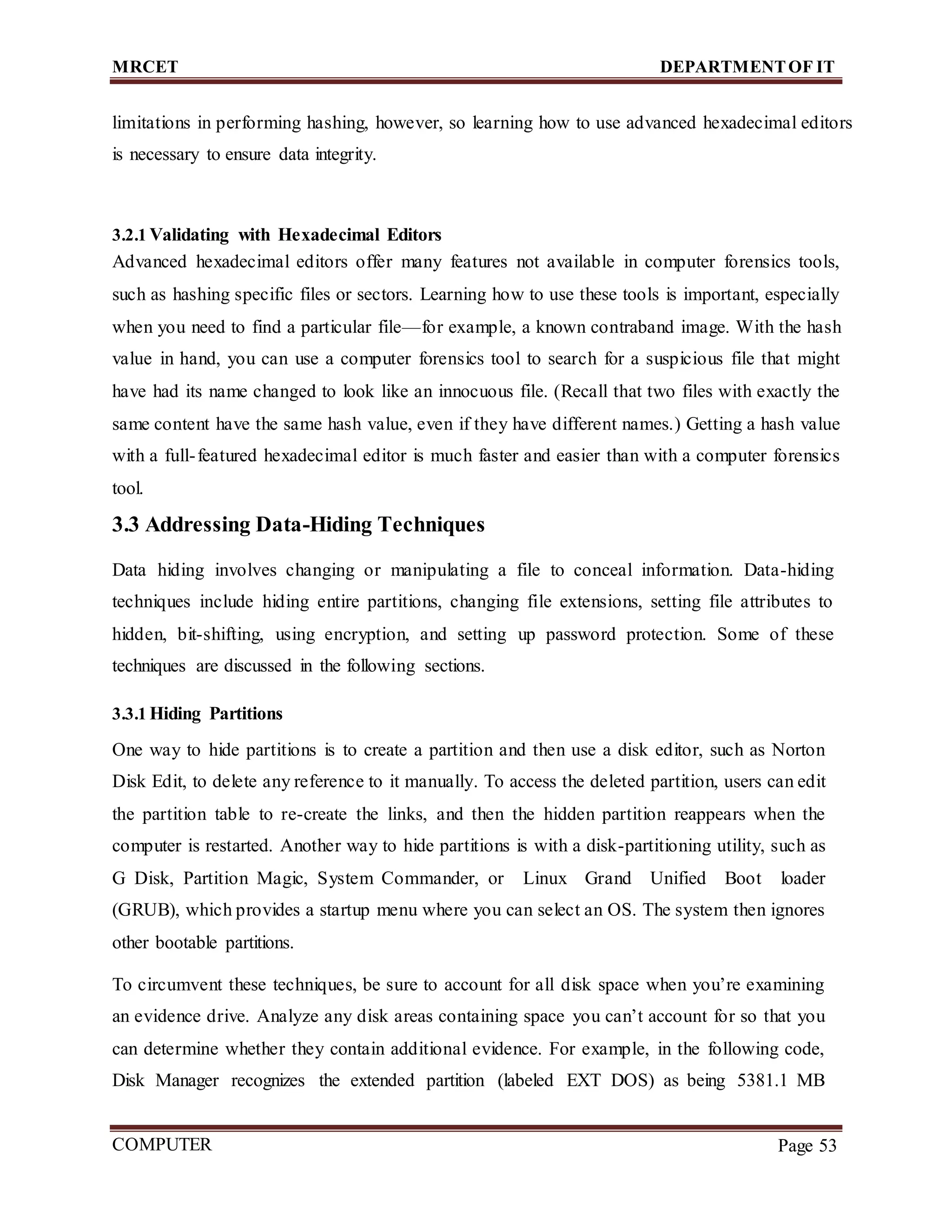 MRCET DEPARTMENTOF IT
COMPUTER
FORENSICS
Page 53
limitations in performing hashing, however, so learning how to use advanced hexadecimal editors
is necessary to ensure data integrity.
3.2.1 Validating with Hexadecimal Editors
Advanced hexadecimal editors offer many features not available in computer forensics tools,
such as hashing specific files or sectors. Learning how to use these tools is important, especially
when you need to find a particular file—for example, a known contraband image. With the hash
value in hand, you can use a computer forensics tool to search for a suspicious file that might
have had its name changed to look like an innocuous file. (Recall that two files with exactly the
same content have the same hash value, even if they have different names.) Getting a hash value
with a full-featured hexadecimal editor is much faster and easier than with a computer forensics
tool.
3.3 Addressing Data-Hiding Techniques
Data hiding involves changing or manipulating a file to conceal information. Data-hiding
techniques include hiding entire partitions, changing file extensions, setting file attributes to
hidden, bit-shifting, using encryption, and setting up password protection. Some of these
techniques are discussed in the following sections.
3.3.1 Hiding Partitions
One way to hide partitions is to create a partition and then use a disk editor, such as Norton
Disk Edit, to delete any reference to it manually. To access the deleted partition, users can edit
the partition table to re-create the links, and then the hidden partition reappears when the
computer is restarted. Another way to hide partitions is with a disk-partitioning utility, such as
G Disk, Partition Magic, System Commander, or Linux Grand Unified Boot loader
(GRUB), which provides a startup menu where you can select an OS. The system then ignores
other bootable partitions.
To circumvent these techniques, be sure to account for all disk space when you’re examining
an evidence drive. Analyze any disk areas containing space you can’t account for so that you
can determine whether they contain additional evidence. For example, in the following code,
Disk Manager recognizes the extended partition (labeled EXT DOS) as being 5381.1 MB
 