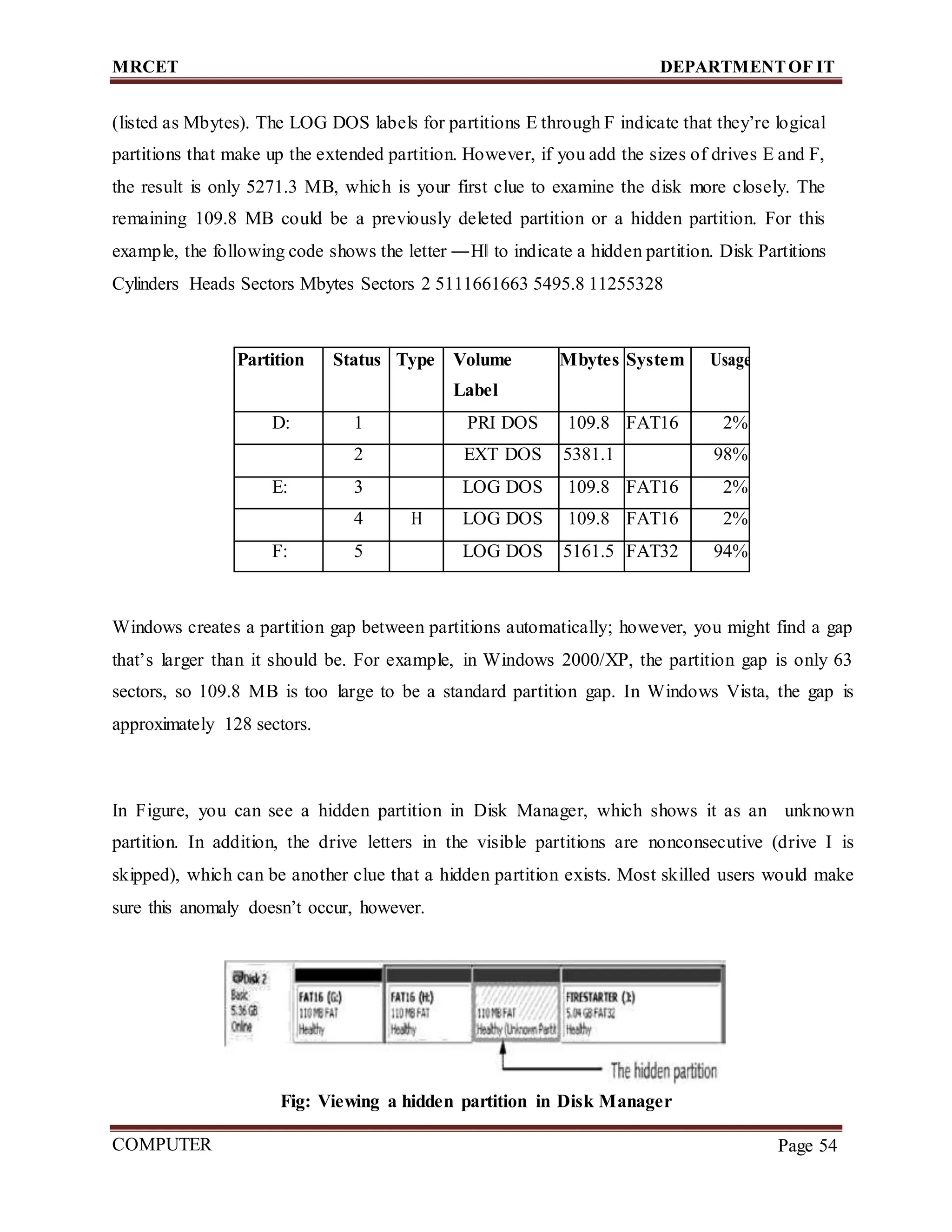 MRCET DEPARTMENTOF IT
COMPUTER
FORENSICS
Page 54
(listed as Mbytes). The LOG DOS labels for partitions E through F indicate that they’re logical
partitions that make up the extended partition. However, if you add the sizes of drives E and F,
the result is only 5271.3 MB, which is your first clue to examine the disk more closely. The
remaining 109.8 MB could be a previously deleted partition or a hidden partition. For this
example, the following code shows the letter ―H‖ to indicate a hidden partition. Disk Partitions
Cylinders Heads Sectors Mbytes Sectors 2 5111661663 5495.8 11255328
Partition Status Type Volume
Label
Mbytes System Usage
D: 1 PRI DOS 109.8 FAT16 2%
2 EXT DOS 5381.1 98%
E: 3 LOG DOS 109.8 FAT16 2%
4 H LOG DOS 109.8 FAT16 2%
F: 5 LOG DOS 5161.5 FAT32 94%
Windows creates a partition gap between partitions automatically; however, you might find a gap
that’s larger than it should be. For example, in Windows 2000/XP, the partition gap is only 63
sectors, so 109.8 MB is too large to be a standard partition gap. In Windows Vista, the gap is
approximately 128 sectors.
In Figure, you can see a hidden partition in Disk Manager, which shows it as an unknown
partition. In addition, the drive letters in the visible partitions are nonconsecutive (drive I is
skipped), which can be another clue that a hidden partition exists. Most skilled users would make
sure this anomaly doesn’t occur, however.
Fig: Viewing a hidden partition in Disk Manager
 