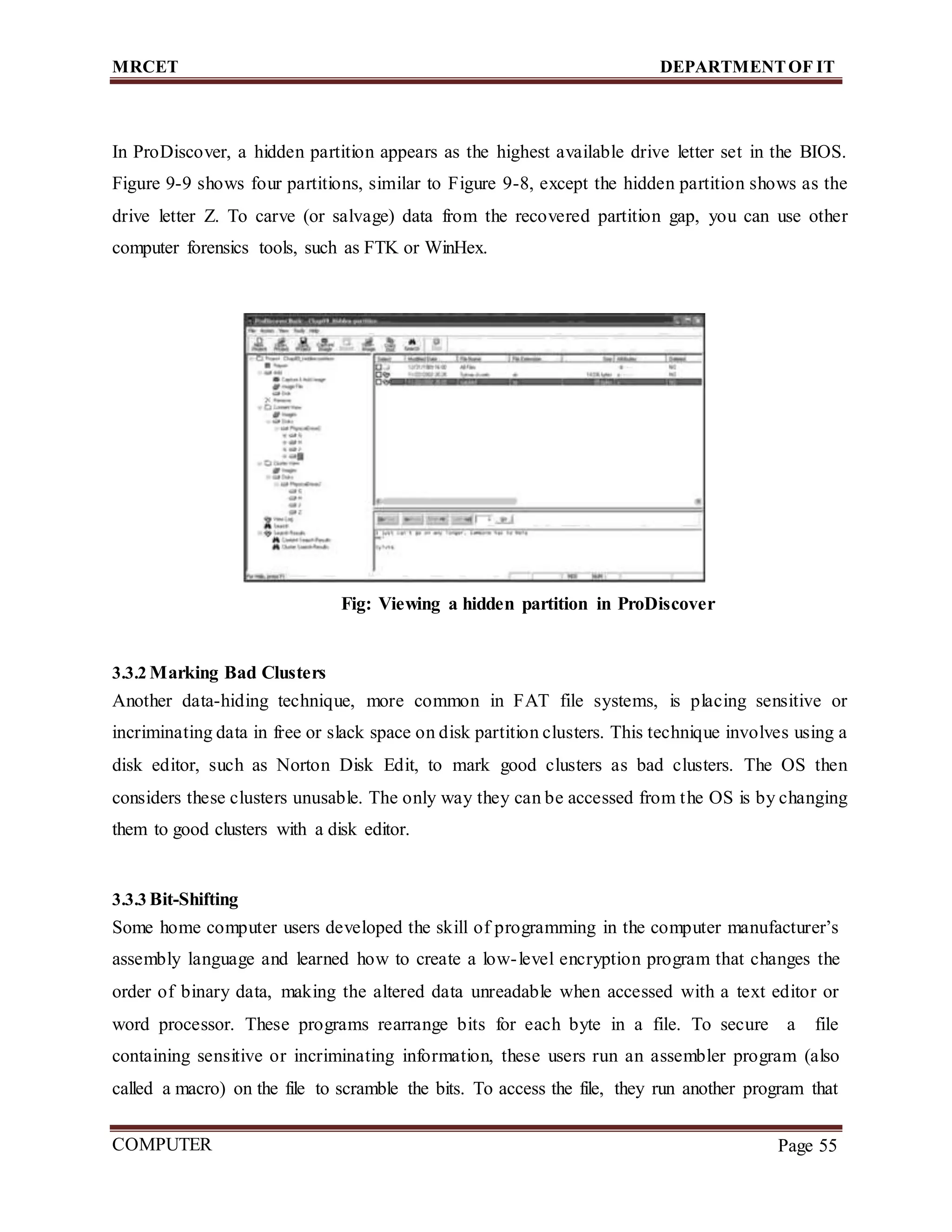 MRCET DEPARTMENTOF IT
COMPUTER
FORENSICS
Page 55
In ProDiscover, a hidden partition appears as the highest available drive letter set in the BIOS.
Figure 9-9 shows four partitions, similar to Figure 9-8, except the hidden partition shows as the
drive letter Z. To carve (or salvage) data from the recovered partition gap, you can use other
computer forensics tools, such as FTK or WinHex.
Fig: Viewing a hidden partition in ProDiscover
3.3.2 Marking Bad Clusters
Another data-hiding technique, more common in FAT file systems, is placing sensitive or
incriminating data in free or slack space on disk partition clusters. This technique involves using a
disk editor, such as Norton Disk Edit, to mark good clusters as bad clusters. The OS then
considers these clusters unusable. The only way they can be accessed from the OS is by changing
them to good clusters with a disk editor.
3.3.3 Bit-Shifting
Some home computer users developed the skill of programming in the computer manufacturer’s
assembly language and learned how to create a low-level encryption program that changes the
order of binary data, making the altered data unreadable when accessed with a text editor or
word processor. These programs rearrange bits for each byte in a file. To secure a file
containing sensitive or incriminating information, these users run an assembler program (also
called a macro) on the file to scramble the bits. To access the file, they run another program that
 