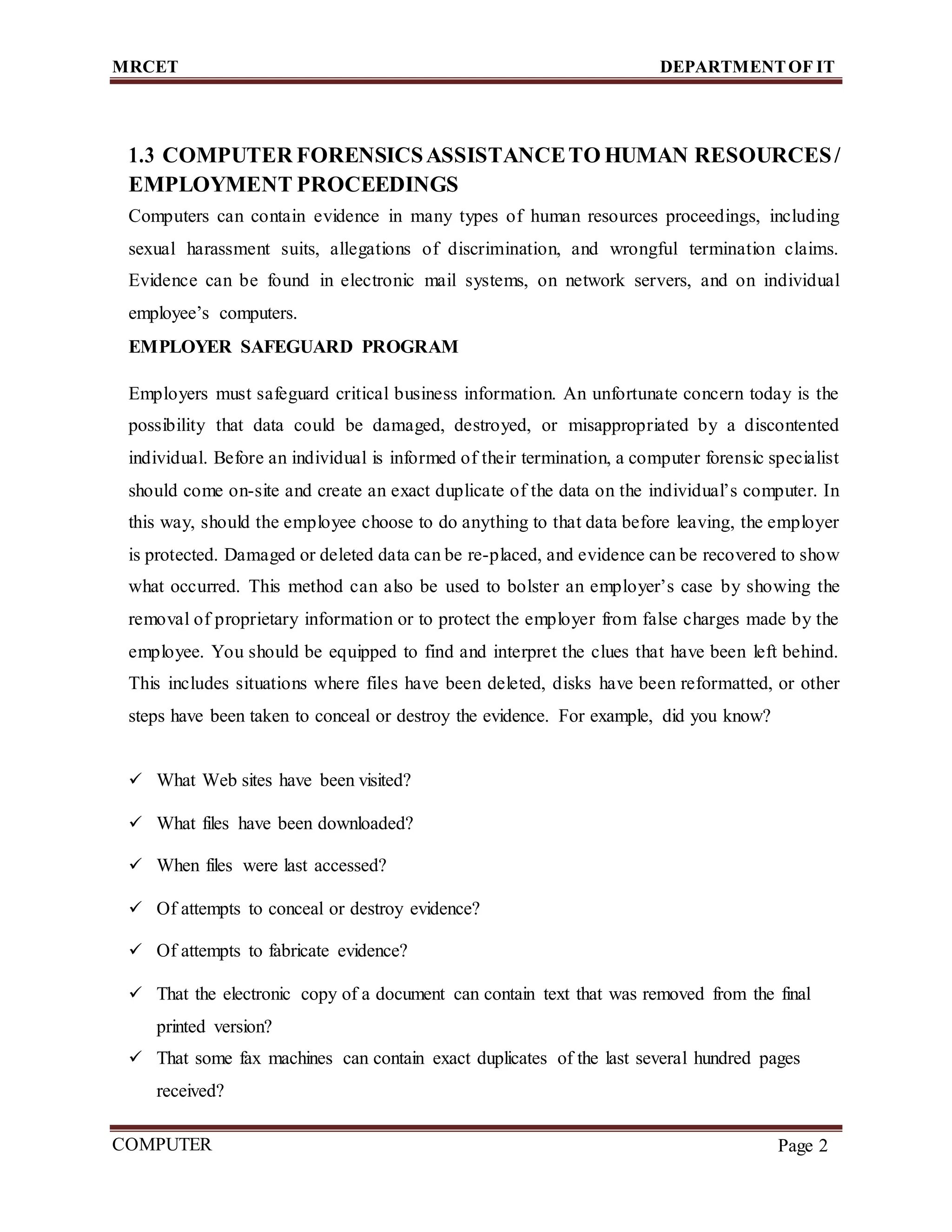 MRCET DEPARTMENTOF IT
COMPUTER
FORENSICS
Page 2
1.3 COMPUTER FORENSICSASSISTANCETO HUMAN RESOURCES/
EMPLOYMENT PROCEEDINGS
Computers can contain evidence in many types of human resources proceedings, including
sexual harassment suits, allegations of discrimination, and wrongful termination claims.
Evidence can be found in electronic mail systems, on network servers, and on individual
employee’s computers.
EMPLOYER SAFEGUARD PROGRAM
Employers must safeguard critical business information. An unfortunate concern today is the
possibility that data could be damaged, destroyed, or misappropriated by a discontented
individual. Before an individual is informed of their termination, a computer forensic specialist
should come on-site and create an exact duplicate of the data on the individual’s computer. In
this way, should the employee choose to do anything to that data before leaving, the employer
is protected. Damaged or deleted data can be re-placed, and evidence can be recovered to show
what occurred. This method can also be used to bolster an employer’s case by showing the
removal of proprietary information or to protect the employer from false charges made by the
employee. You should be equipped to find and interpret the clues that have been left behind.
This includes situations where files have been deleted, disks have been reformatted, or other
steps have been taken to conceal or destroy the evidence. For example, did you know?
 What Web sites have been visited?
 What files have been downloaded?
 When files were last accessed?
 Of attempts to conceal or destroy evidence?
 Of attempts to fabricate evidence?
 That the electronic copy of a document can contain text that was removed from the final
printed version?
 That some fax machines can contain exact duplicates of the last several hundred pages
received?
 