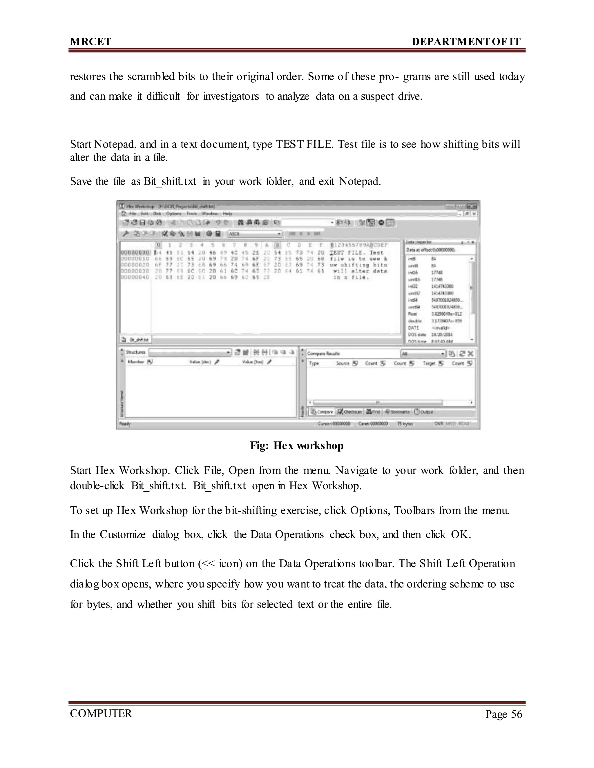 MRCET DEPARTMENTOF IT
COMPUTER
FORENSICS
Page 56
restores the scrambled bits to their original order. Some of these pro- grams are still used today
and can make it difficult for investigators to analyze data on a suspect drive.
Start Notepad, and in a text document, type TEST FILE. Test file is to see how shifting bits will
alter the data in a file.
Save the file as Bit_shift.txt in your work folder, and exit Notepad.
Fig: Hex workshop
Start Hex Workshop. Click File, Open from the menu. Navigate to your work folder, and then
double-click Bit_shift.txt. Bit_shift.txt open in Hex Workshop.
To set up Hex Workshop for the bit-shifting exercise, click Options, Toolbars from the menu.
In the Customize dialog box, click the Data Operations check box, and then click OK.
Click the Shift Left button (<< icon) on the Data Operations toolbar. The Shift Left Operation
dialog box opens, where you specify how you want to treat the data, the ordering scheme to use
for bytes, and whether you shift bits for selected text or the entire file.
 