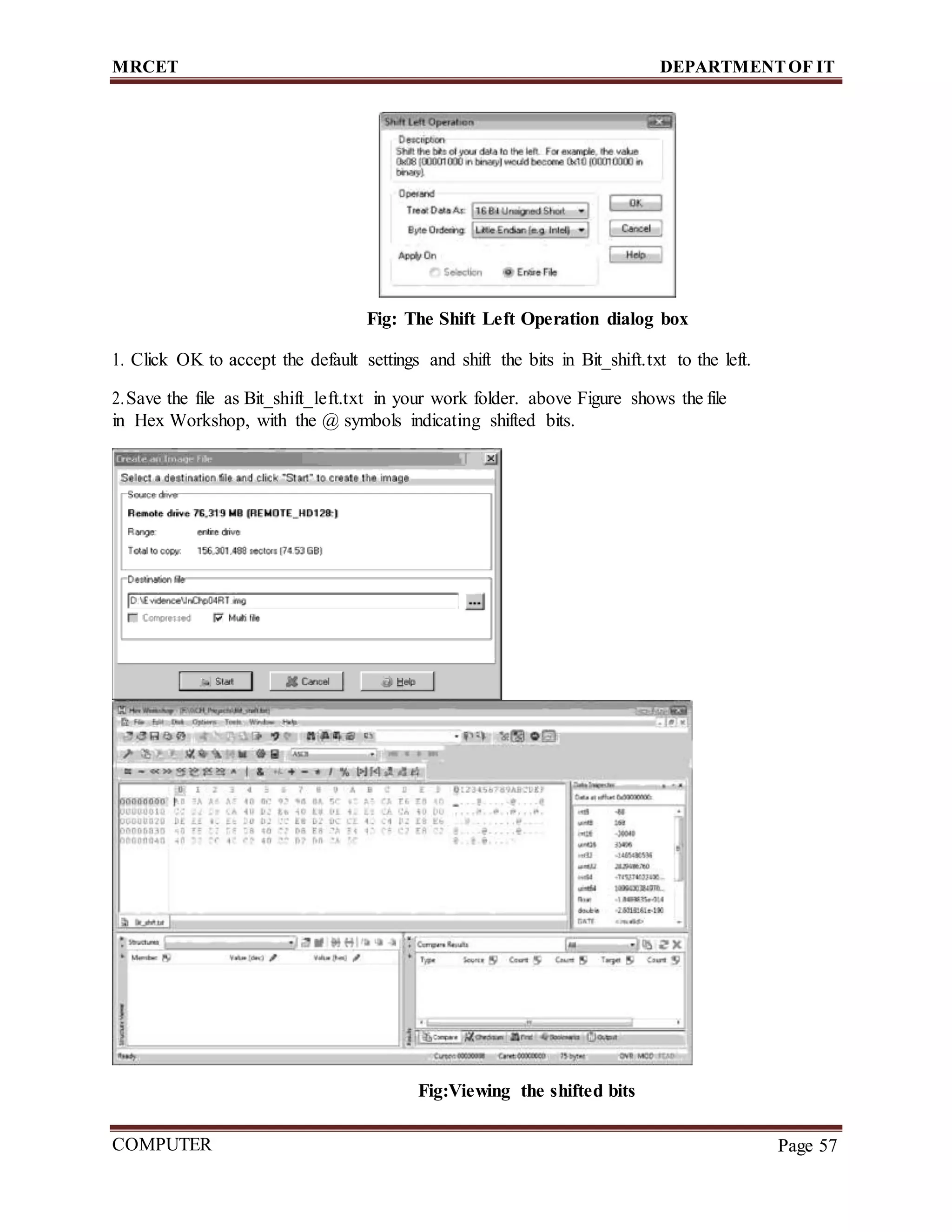 MRCET DEPARTMENTOF IT
COMPUTER
FORENSICS
Page 57
Fig: The Shift Left Operation dialog box
1. Click OK to accept the default settings and shift the bits in Bit_shift.txt to the left.
2.Save the file as Bit_shift_left.txt in your work folder. above Figure shows the file
in Hex Workshop, with the @ symbols indicating shifted bits.
Fig:Viewing the shifted bits
 