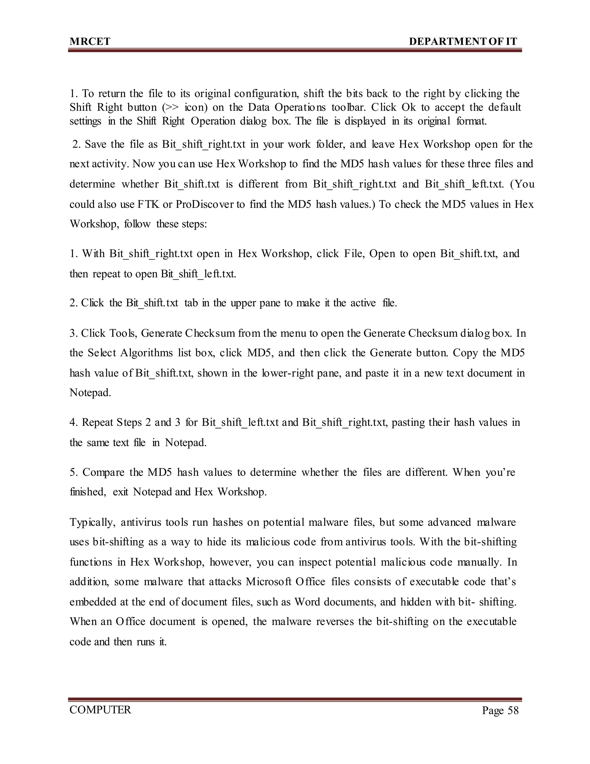 MRCET DEPARTMENTOF IT
COMPUTER
FORENSICS
Page 58
1. To return the file to its original configuration, shift the bits back to the right by clicking the
Shift Right button (>> icon) on the Data Operations toolbar. Click Ok to accept the default
settings in the Shift Right Operation dialog box. The file is displayed in its original format.
2. Save the file as Bit_shift_right.txt in your work folder, and leave Hex Workshop open for the
next activity. Now you can use Hex Workshop to find the MD5 hash values for these three files and
determine whether Bit_shift.txt is different from Bit_shift_right.txt and Bit_shift_left.txt. (You
could also use FTK or ProDiscover to find the MD5 hash values.) To check the MD5 values in Hex
Workshop, follow these steps:
1. With Bit_shift_right.txt open in Hex Workshop, click File, Open to open Bit_shift.txt, and
then repeat to open Bit_shift_left.txt.
2. Click the Bit_shift.txt tab in the upper pane to make it the active file.
3. Click Tools, Generate Checksum from the menu to open the Generate Checksum dialog box. In
the Select Algorithms list box, click MD5, and then click the Generate button. Copy the MD5
hash value of Bit_shift.txt, shown in the lower-right pane, and paste it in a new text document in
Notepad.
4. Repeat Steps 2 and 3 for Bit_shift_left.txt and Bit_shift_right.txt, pasting their hash values in
the same text file in Notepad.
5. Compare the MD5 hash values to determine whether the files are different. When you’re
finished, exit Notepad and Hex Workshop.
Typically, antivirus tools run hashes on potential malware files, but some advanced malware
uses bit-shifting as a way to hide its malicious code from antivirus tools. With the bit-shifting
functions in Hex Workshop, however, you can inspect potential malicious code manually. In
addition, some malware that attacks Microsoft Office files consists of executable code that’s
embedded at the end of document files, such as Word documents, and hidden with bit- shifting.
When an Office document is opened, the malware reverses the bit-shifting on the executable
code and then runs it.
 