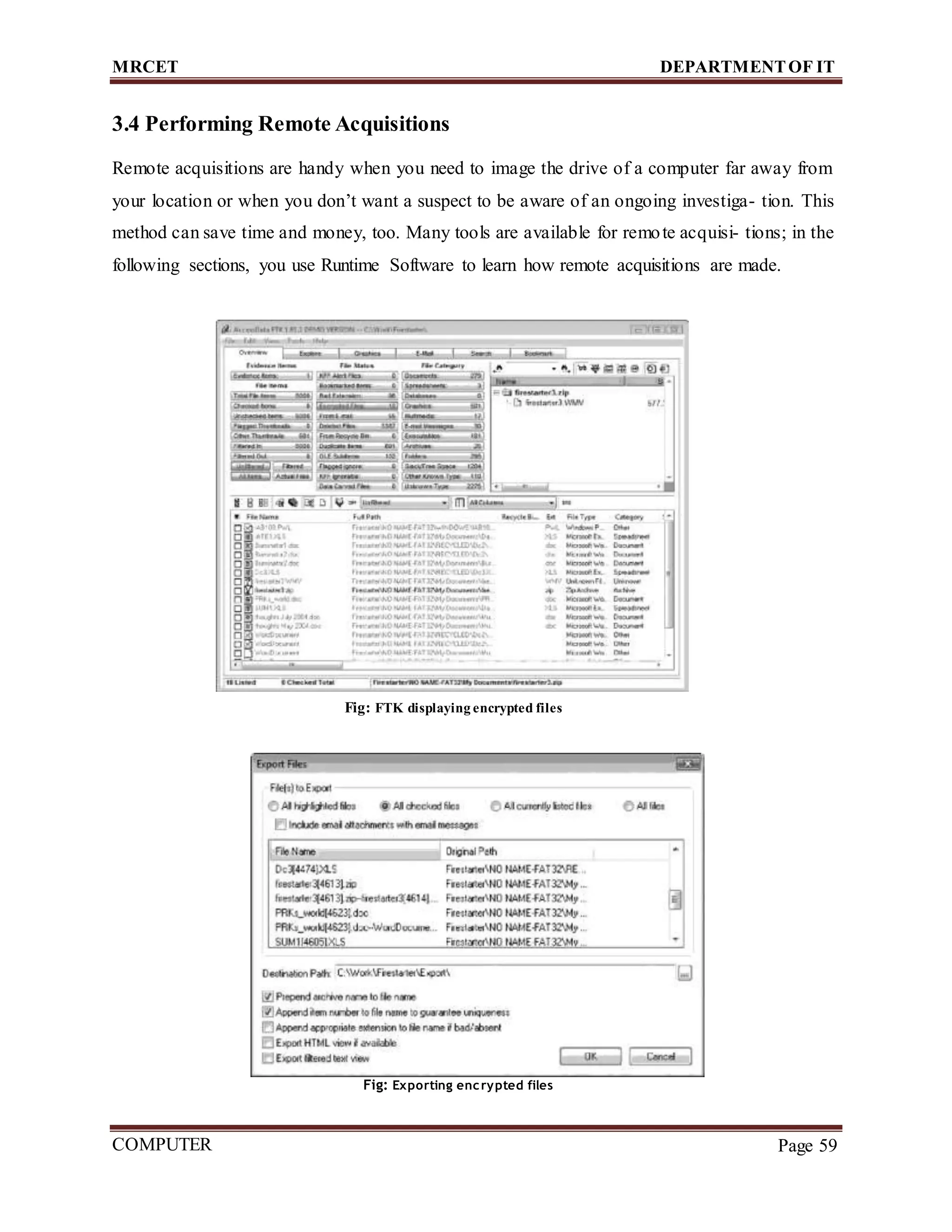 MRCET DEPARTMENTOF IT
COMPUTER
FORENSICS
Page 59
3.4 Performing Remote Acquisitions
Remote acquisitions are handy when you need to image the drive of a computer far away from
your location or when you don’t want a suspect to be aware of an ongoing investiga- tion. This
method can save time and money, too. Many tools are available for remote acquisi- tions; in the
following sections, you use Runtime Software to learn how remote acquisitions are made.
Fig: FTK displaying encrypted files
Fig: Exporting encrypted files
 