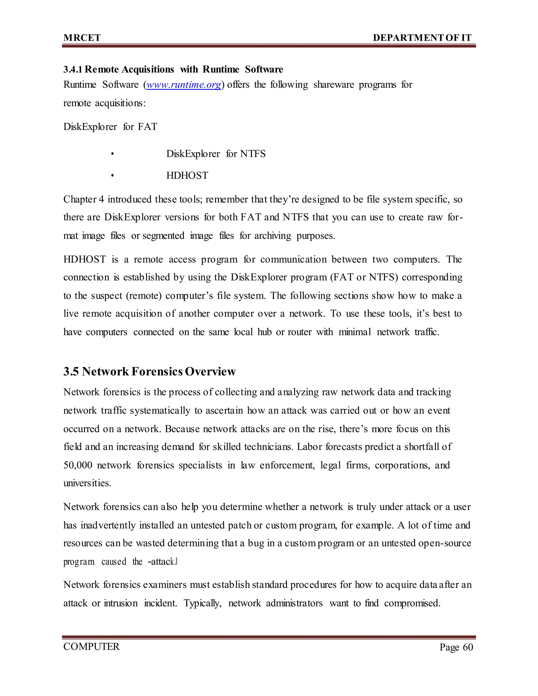 MRCET DEPARTMENTOF IT
COMPUTER
FORENSICS
Page 60
3.4.1 Remote Acquisitions with Runtime Software
Runtime Software (www.runtime.org) offers the following shareware programs for
remote acquisitions:
DiskExplorer for FAT
• DiskExplorer for NTFS
• HDHOST
Chapter 4 introduced these tools; remember that they’re designed to be file system specific, so
there are DiskExplorer versions for both FAT and NTFS that you can use to create raw for-
mat image files or segmented image files for archiving purposes.
HDHOST is a remote access program for communication between two computers. The
connection is established by using the DiskExplorer program (FAT or NTFS) corresponding
to the suspect (remote) computer’s file system. The following sections show how to make a
live remote acquisition of another computer over a network. To use these tools, it’s best to
have computers connected on the same local hub or router with minimal network traffic.
3.5 Network Forensics Overview
Network forensics is the process of collecting and analyzing raw network data and tracking
network traffic systematically to ascertain how an attack was carried out or how an event
occurred on a network. Because network attacks are on the rise, there’s more focus on this
field and an increasing demand for skilled technicians. Labor forecasts predict a shortfall of
50,000 network forensics specialists in law enforcement, legal firms, corporations, and
universities.
Network forensics can also help you determine whether a network is truly under attack or a user
has inadvertently installed an untested patch or custom program, for example. A lot of time and
resources can be wasted determining that a bug in a custom program or an untested open-source
program caused the ―attack.‖
Network forensics examiners must establish standard procedures for how to acquire data after an
attack or intrusion incident. Typically, network administrators want to find compromised.
 