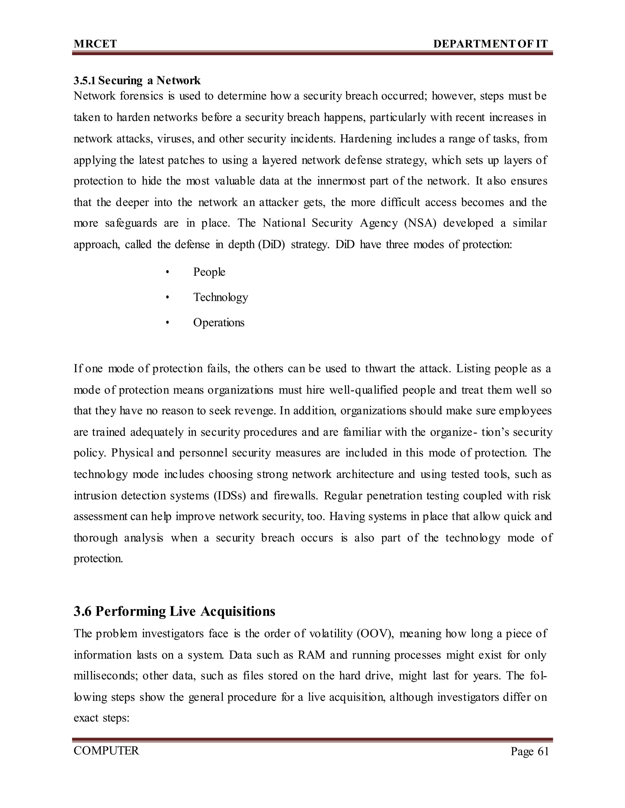 MRCET DEPARTMENTOF IT
COMPUTER
FORENSICS
Page 61
3.5.1 Securing a Network
Network forensics is used to determine how a security breach occurred; however, steps must be
taken to harden networks before a security breach happens, particularly with recent increases in
network attacks, viruses, and other security incidents. Hardening includes a range of tasks, from
applying the latest patches to using a layered network defense strategy, which sets up layers of
protection to hide the most valuable data at the innermost part of the network. It also ensures
that the deeper into the network an attacker gets, the more difficult access becomes and the
more safeguards are in place. The National Security Agency (NSA) developed a similar
approach, called the defense in depth (DiD) strategy. DiD have three modes of protection:
• People
• Technology
• Operations
If one mode of protection fails, the others can be used to thwart the attack. Listing people as a
mode of protection means organizations must hire well-qualified people and treat them well so
that they have no reason to seek revenge. In addition, organizations should make sure employees
are trained adequately in security procedures and are familiar with the organize- tion’s security
policy. Physical and personnel security measures are included in this mode of protection. The
technology mode includes choosing strong network architecture and using tested tools, such as
intrusion detection systems (IDSs) and firewalls. Regular penetration testing coupled with risk
assessment can help improve network security, too. Having systems in place that allow quick and
thorough analysis when a security breach occurs is also part of the technology mode of
protection.
3.6 Performing Live Acquisitions
The problem investigators face is the order of volatility (OOV), meaning how long a piece of
information lasts on a system. Data such as RAM and running processes might exist for only
milliseconds; other data, such as files stored on the hard drive, might last for years. The fol-
lowing steps show the general procedure for a live acquisition, although investigators differ on
exact steps:
 