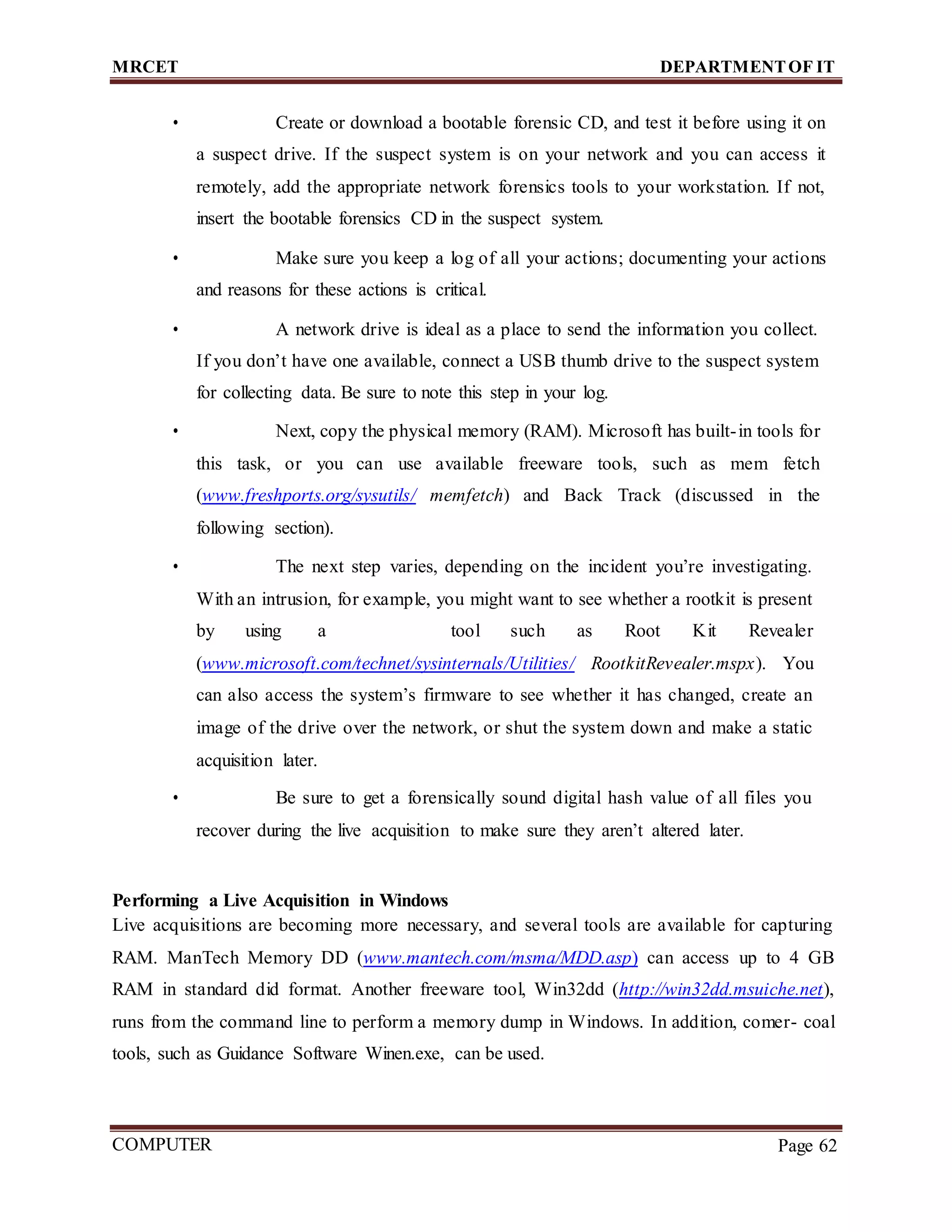 MRCET DEPARTMENTOF IT
COMPUTER
FORENSICS
Page 62
• Create or download a bootable forensic CD, and test it before using it on
a suspect drive. If the suspect system is on your network and you can access it
remotely, add the appropriate network forensics tools to your workstation. If not,
insert the bootable forensics CD in the suspect system.
• Make sure you keep a log of all your actions; documenting your actions
and reasons for these actions is critical.
• A network drive is ideal as a place to send the information you collect.
If you don’t have one available, connect a USB thumb drive to the suspect system
for collecting data. Be sure to note this step in your log.
• Next, copy the physical memory (RAM). Microsoft has built-in tools for
this task, or you can use available freeware tools, such as mem fetch
(www.freshports.org/sysutils/ memfetch) and Back Track (discussed in the
following section).
• The next step varies, depending on the incident you’re investigating.
With an intrusion, for example, you might want to see whether a rootkit is present
by using a tool such as Root Kit Revealer
(www.microsoft.com/technet/sysinternals/Utilities/ RootkitRevealer.mspx). You
can also access the system’s firmware to see whether it has changed, create an
image of the drive over the network, or shut the system down and make a static
acquisition later.
• Be sure to get a forensically sound digital hash value of all files you
recover during the live acquisition to make sure they aren’t altered later.
Performing a Live Acquisition in Windows
Live acquisitions are becoming more necessary, and several tools are available for capturing
RAM. ManTech Memory DD (www.mantech.com/msma/MDD.asp) can access up to 4 GB
RAM in standard did format. Another freeware tool, Win32dd (http://win32dd.msuiche.net),
runs from the command line to perform a memory dump in Windows. In addition, comer- coal
tools, such as Guidance Software Winen.exe, can be used.
 