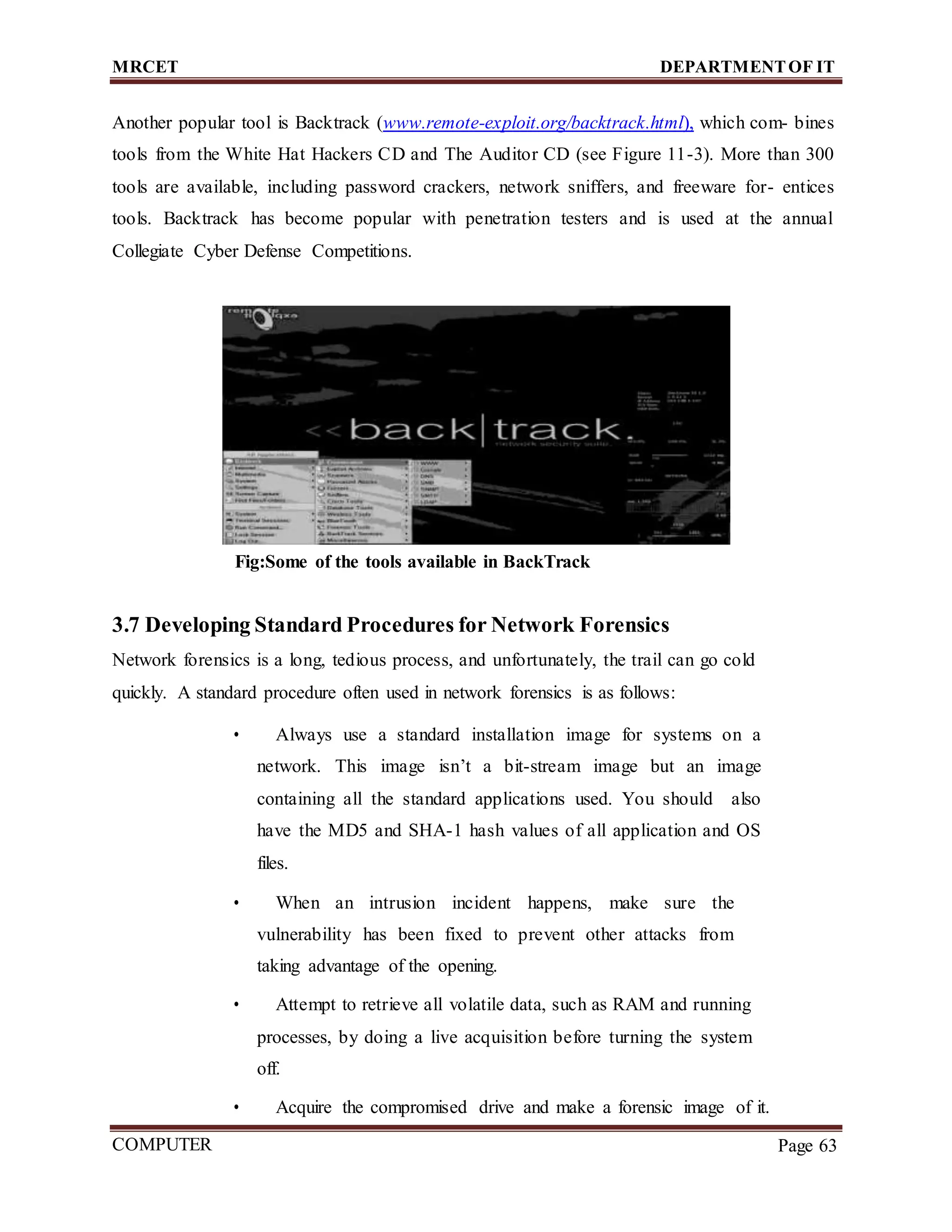 MRCET DEPARTMENTOF IT
COMPUTER
FORENSICS
Page 63
Another popular tool is Backtrack (www.remote-exploit.org/backtrack.html), which com- bines
tools from the White Hat Hackers CD and The Auditor CD (see Figure 11-3). More than 300
tools are available, including password crackers, network sniffers, and freeware for- entices
tools. Backtrack has become popular with penetration testers and is used at the annual
Collegiate Cyber Defense Competitions.
Fig:Some of the tools available in BackTrack
3.7 Developing Standard Procedures for Network Forensics
Network forensics is a long, tedious process, and unfortunately, the trail can go cold
quickly. A standard procedure often used in network forensics is as follows:
• Always use a standard installation image for systems on a
network. This image isn’t a bit-stream image but an image
containing all the standard applications used. You should also
have the MD5 and SHA-1 hash values of all application and OS
files.
• When an intrusion incident happens, make sure the
vulnerability has been fixed to prevent other attacks from
taking advantage of the opening.
• Attempt to retrieve all volatile data, such as RAM and running
processes, by doing a live acquisition before turning the system
off.
• Acquire the compromised drive and make a forensic image of it.
 