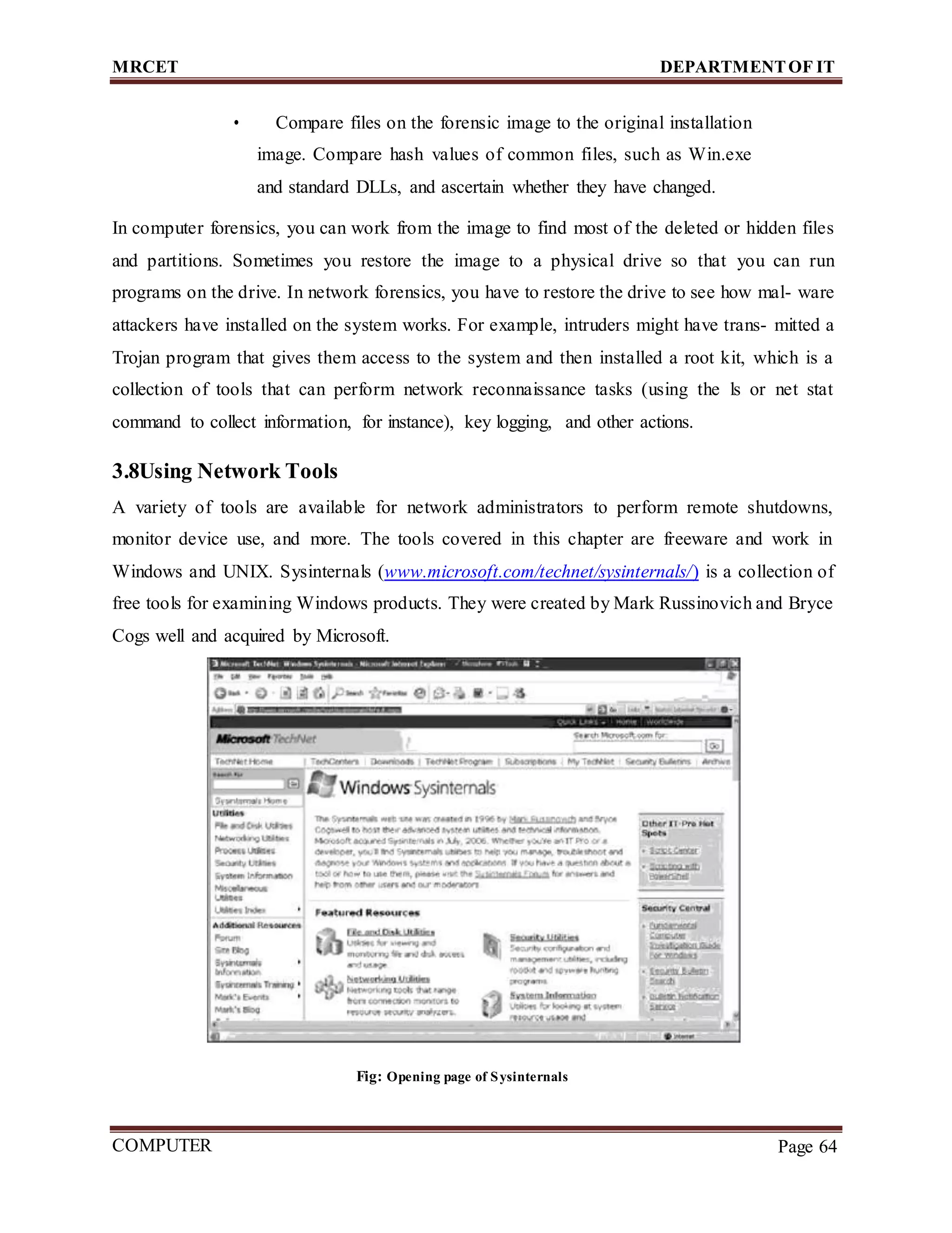 MRCET DEPARTMENTOF IT
COMPUTER
FORENSICS
Page 64
• Compare files on the forensic image to the original installation
image. Compare hash values of common files, such as Win.exe
and standard DLLs, and ascertain whether they have changed.
In computer forensics, you can work from the image to find most of the deleted or hidden files
and partitions. Sometimes you restore the image to a physical drive so that you can run
programs on the drive. In network forensics, you have to restore the drive to see how mal- ware
attackers have installed on the system works. For example, intruders might have trans- mitted a
Trojan program that gives them access to the system and then installed a root kit, which is a
collection of tools that can perform network reconnaissance tasks (using the ls or net stat
command to collect information, for instance), key logging, and other actions.
3.8Using Network Tools
A variety of tools are available for network administrators to perform remote shutdowns,
monitor device use, and more. The tools covered in this chapter are freeware and work in
Windows and UNIX. Sysinternals (www.microsoft.com/technet/sysinternals/) is a collection of
free tools for examining Windows products. They were created by Mark Russinovich and Bryce
Cogs well and acquired by Microsoft.
Fig: Opening page of Sysinternals
 