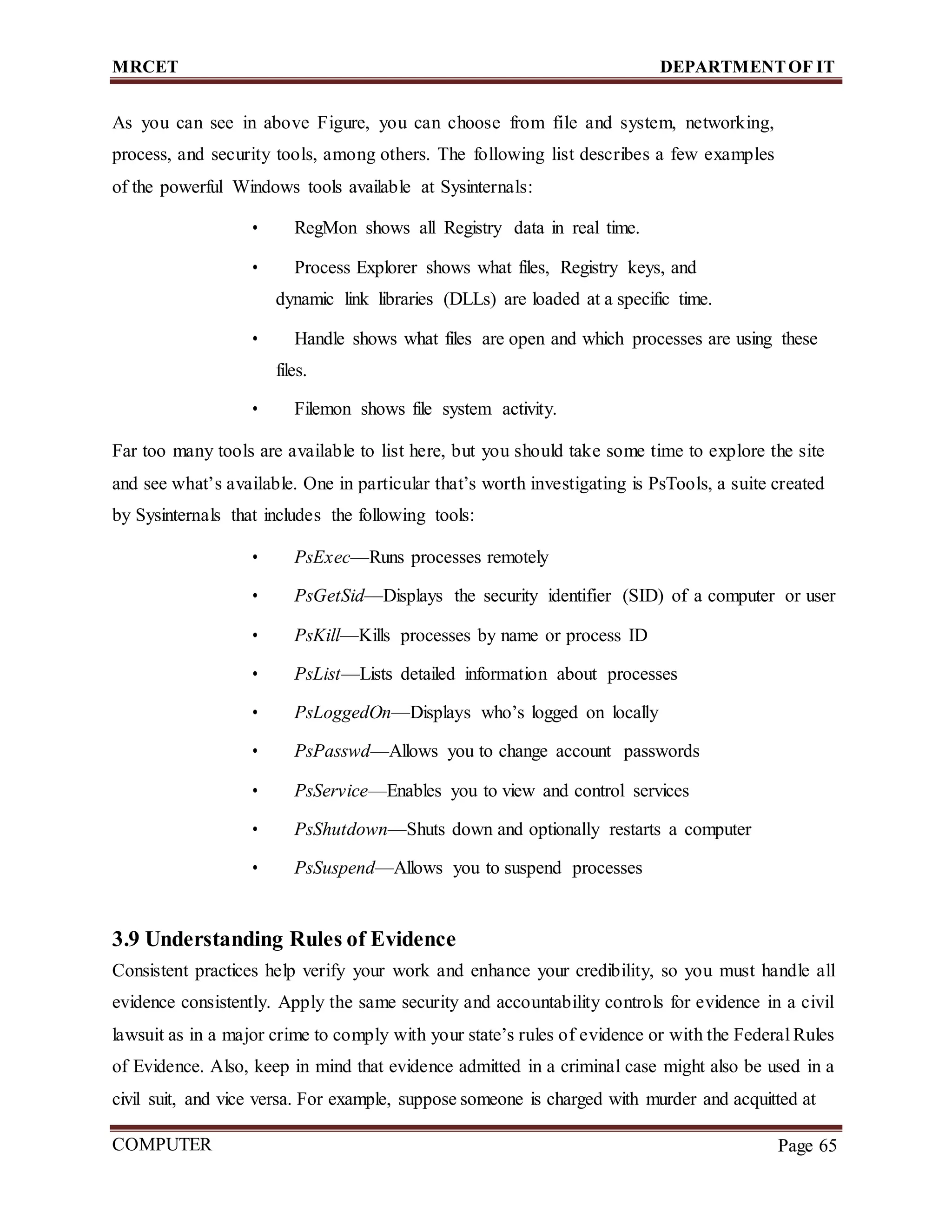 MRCET DEPARTMENTOF IT
COMPUTER
FORENSICS
Page 65
As you can see in above Figure, you can choose from file and system, networking,
process, and security tools, among others. The following list describes a few examples
of the powerful Windows tools available at Sysinternals:
• RegMon shows all Registry data in real time.
• Process Explorer shows what files, Registry keys, and
dynamic link libraries (DLLs) are loaded at a specific time.
• Handle shows what files are open and which processes are using these
files.
• Filemon shows file system activity.
Far too many tools are available to list here, but you should take some time to explore the site
and see what’s available. One in particular that’s worth investigating is PsTools, a suite created
by Sysinternals that includes the following tools:
• PsExec—Runs processes remotely
• PsGetSid—Displays the security identifier (SID) of a computer or user
• PsKill—Kills processes by name or process ID
• PsList—Lists detailed information about processes
• PsLoggedOn—Displays who’s logged on locally
• PsPasswd—Allows you to change account passwords
• PsService—Enables you to view and control services
• PsShutdown—Shuts down and optionally restarts a computer
• PsSuspend—Allows you to suspend processes
3.9 Understanding Rules of Evidence
Consistent practices help verify your work and enhance your credibility, so you must handle all
evidence consistently. Apply the same security and accountability controls for evidence in a civil
lawsuit as in a major crime to comply with your state’s rules of evidence or with the Federal Rules
of Evidence. Also, keep in mind that evidence admitted in a criminal case might also be used in a
civil suit, and vice versa. For example, suppose someone is charged with murder and acquitted at
 