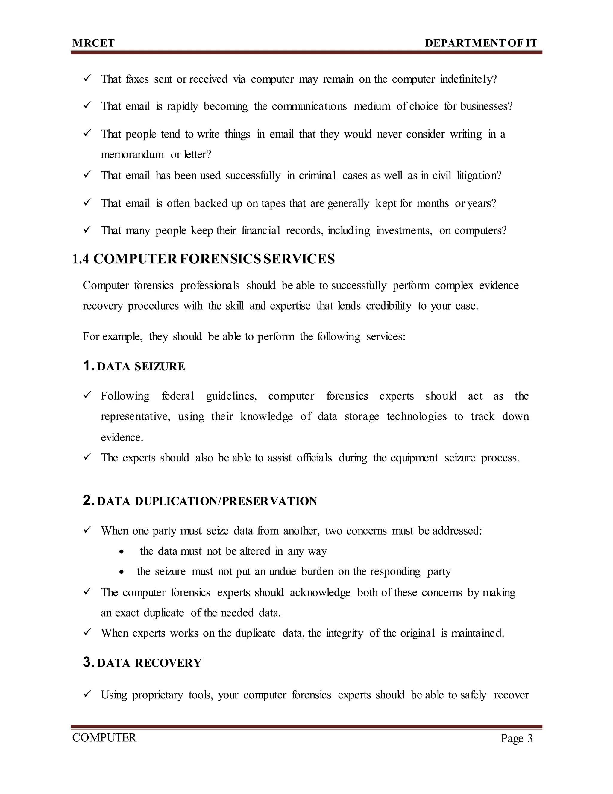 MRCET DEPARTMENTOF IT
COMPUTER
FORENSICS
Page 3
 That faxes sent or received via computer may remain on the computer indefinitely?
 That email is rapidly becoming the communications medium of choice for businesses?
 That people tend to write things in email that they would never consider writing in a
memorandum or letter?
 That email has been used successfully in criminal cases as well as in civil litigation?
 That email is often backed up on tapes that are generally kept for months or years?
 That many people keep their financial records, including investments, on computers?
1.4 COMPUTER FORENSICSSERVICES
Computer forensics professionals should be able to successfully perform complex evidence
recovery procedures with the skill and expertise that lends credibility to your case.
For example, they should be able to perform the following services:
1.DATA SEIZURE
 Following federal guidelines, computer forensics experts should act as the
representative, using their knowledge of data storage technologies to track down
evidence.
 The experts should also be able to assist officials during the equipment seizure process.
2.DATA DUPLICATION/PRESERVATION
 When one party must seize data from another, two concerns must be addressed:
 the data must not be altered in any way
 the seizure must not put an undue burden on the responding party
 The computer forensics experts should acknowledge both of these concerns by making
an exact duplicate of the needed data.
 When experts works on the duplicate data, the integrity of the original is maintained.
3.DATA RECOVERY
 Using proprietary tools, your computer forensics experts should be able to safely recover
 