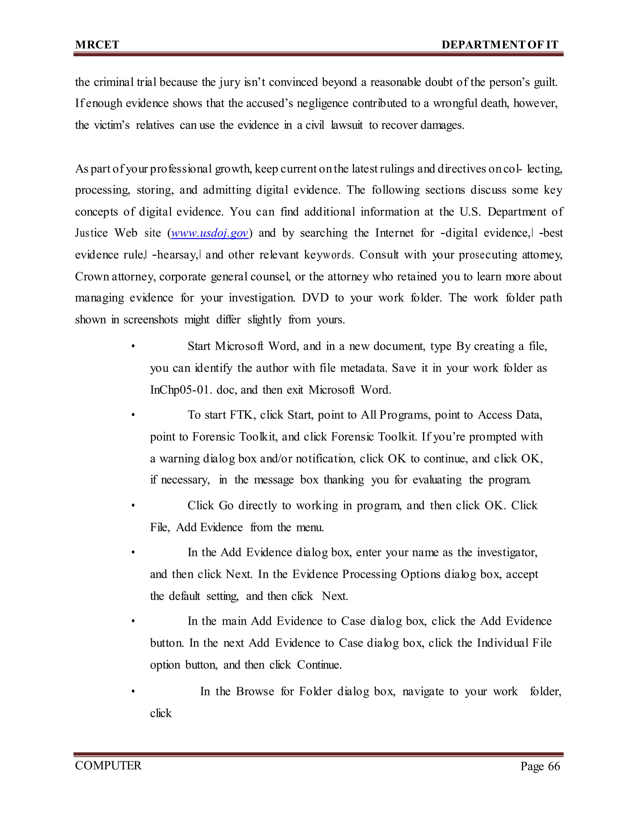 MRCET DEPARTMENTOF IT
COMPUTER
FORENSICS
Page 66
the criminal trial because the jury isn’t convinced beyond a reasonable doubt of the person’s guilt.
If enough evidence shows that the accused’s negligence contributed to a wrongful death, however,
the victim’s relatives can use the evidence in a civil lawsuit to recover damages.
As part of your professional growth, keep current onthe latest rulings and directives oncol- lecting,
processing, storing, and admitting digital evidence. The following sections discuss some key
concepts of digital evidence. You can find additional information at the U.S. Department of
Justice Web site (www.usdoj.gov) and by searching the Internet for ―digital evidence,‖ ―best
evidence rule,‖ ―hearsay,‖ and other relevant keywords. Consult with your prosecuting attorney,
Crown attorney, corporate general counsel, or the attorney who retained you to learn more about
managing evidence for your investigation. DVD to your work folder. The work folder path
shown in screenshots might differ slightly from yours.
• Start Microsoft Word, and in a new document, type By creating a file,
you can identify the author with file metadata. Save it in your work folder as
InChp05-01. doc, and then exit Microsoft Word.
• To start FTK, click Start, point to All Programs, point to Access Data,
point to Forensic Toolkit, and click Forensic Toolkit. If you’re prompted with
a warning dialog box and/or notification, click OK to continue, and click OK,
if necessary, in the message box thanking you for evaluating the program.
• Click Go directly to working in program, and then click OK. Click
File, Add Evidence from the menu.
• In the Add Evidence dialog box, enter your name as the investigator,
and then click Next. In the Evidence Processing Options dialog box, accept
the default setting, and then click Next.
• In the main Add Evidence to Case dialog box, click the Add Evidence
button. In the next Add Evidence to Case dialog box, click the Individual File
option button, and then click Continue.
• In the Browse for Folder dialog box, navigate to your work folder,
click
 