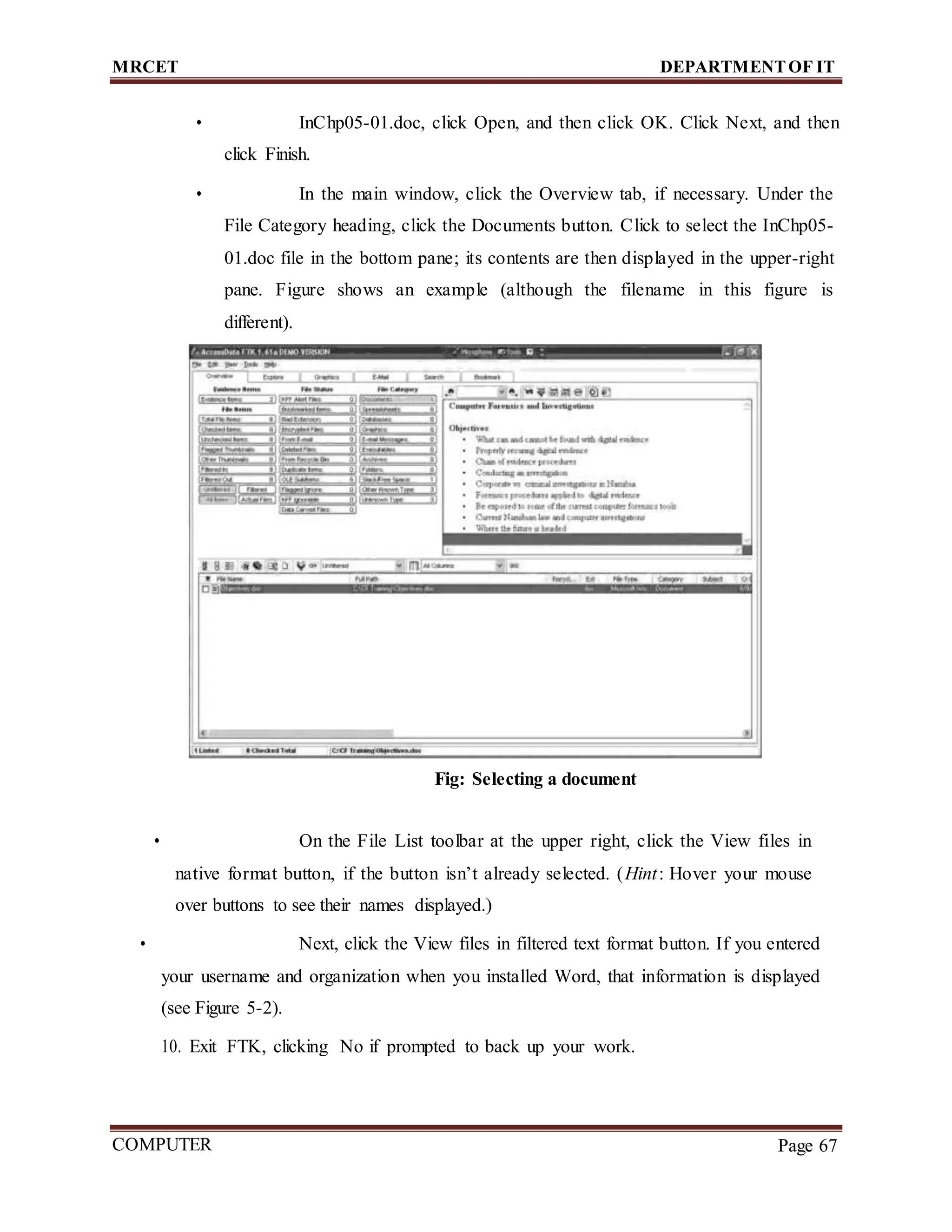 MRCET DEPARTMENTOF IT
COMPUTER
FORENSICS
Page 67
• InChp05-01.doc, click Open, and then click OK. Click Next, and then
click Finish.
• In the main window, click the Overview tab, if necessary. Under the
File Category heading, click the Documents button. Click to select the InChp05-
01.doc file in the bottom pane; its contents are then displayed in the upper-right
pane. Figure shows an example (although the filename in this figure is
different).
Fig: Selecting a document
• On the File List toolbar at the upper right, click the View files in
native format button, if the button isn’t already selected. (Hint: Hover your mouse
over buttons to see their names displayed.)
• Next, click the View files in filtered text format button. If you entered
your username and organization when you installed Word, that information is displayed
(see Figure 5-2).
10. Exit FTK, clicking No if prompted to back up your work.
 