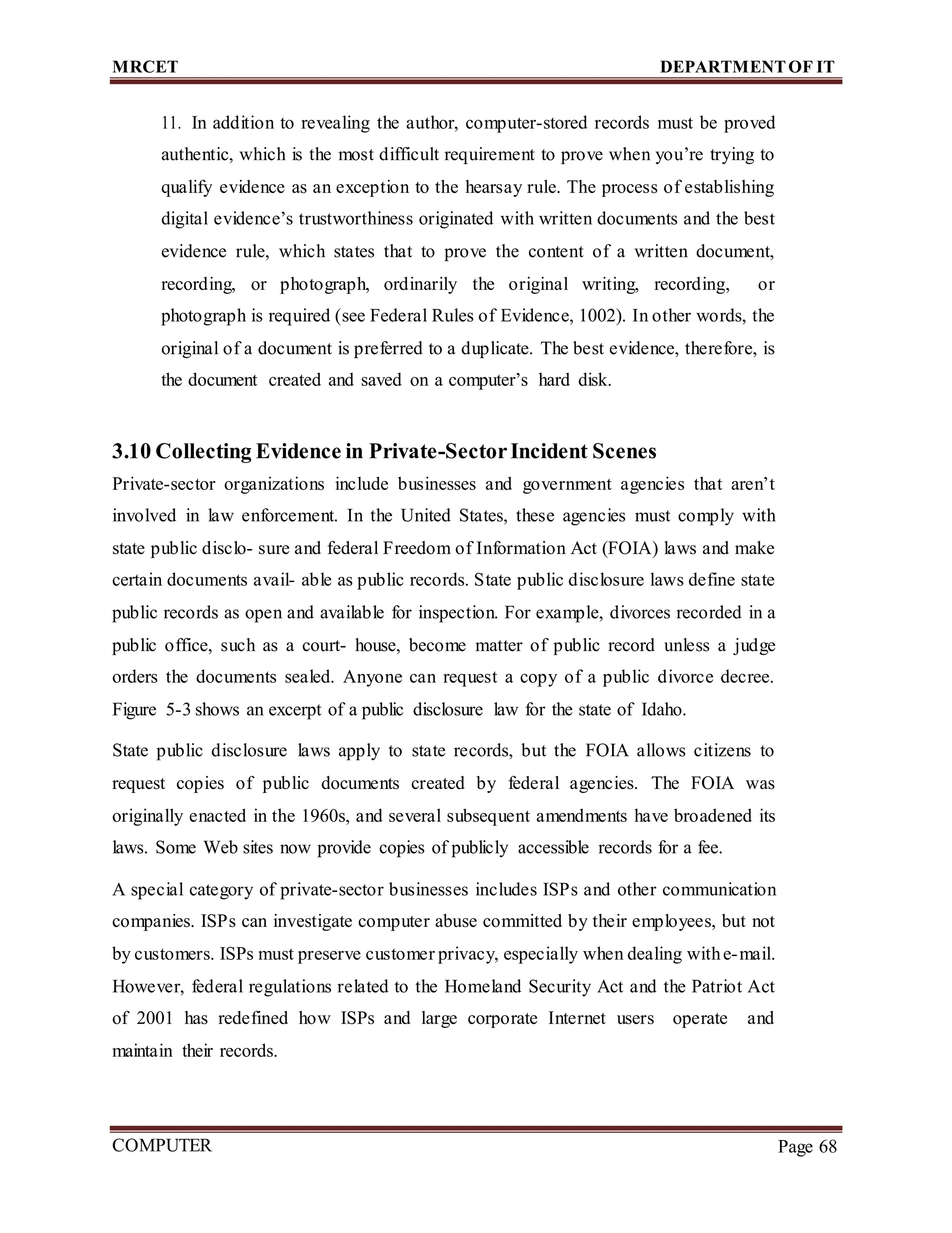 MRCET DEPARTMENTOF IT
COMPUTER
FORENSICS
Page 68
11. In addition to revealing the author, computer-stored records must be proved
authentic, which is the most difficult requirement to prove when you’re trying to
qualify evidence as an exception to the hearsay rule. The process of establishing
digital evidence’s trustworthiness originated with written documents and the best
evidence rule, which states that to prove the content of a written document,
recording, or photograph, ordinarily the original writing, recording, or
photograph is required (see Federal Rules of Evidence, 1002). In other words, the
original of a document is preferred to a duplicate. The best evidence, therefore, is
the document created and saved on a computer’s hard disk.
3.10 Collecting Evidence in Private-SectorIncident Scenes
Private-sector organizations include businesses and government agencies that aren’t
involved in law enforcement. In the United States, these agencies must comply with
state public disclo- sure and federal Freedom of Information Act (FOIA) laws and make
certain documents avail- able as public records. State public disclosure laws define state
public records as open and available for inspection. For example, divorces recorded in a
public office, such as a court- house, become matter of public record unless a judge
orders the documents sealed. Anyone can request a copy of a public divorce decree.
Figure 5-3 shows an excerpt of a public disclosure law for the state of Idaho.
State public disclosure laws apply to state records, but the FOIA allows citizens to
request copies of public documents created by federal agencies. The FOIA was
originally enacted in the 1960s, and several subsequent amendments have broadened its
laws. Some Web sites now provide copies of publicly accessible records for a fee.
A special category of private-sector businesses includes ISPs and other communication
companies. ISPs can investigate computer abuse committed by their employees, but not
by customers. ISPs must preserve customer privacy, especially when dealing withe-mail.
However, federal regulations related to the Homeland Security Act and the Patriot Act
of 2001 has redefined how ISPs and large corporate Internet users operate and
maintain their records.
 