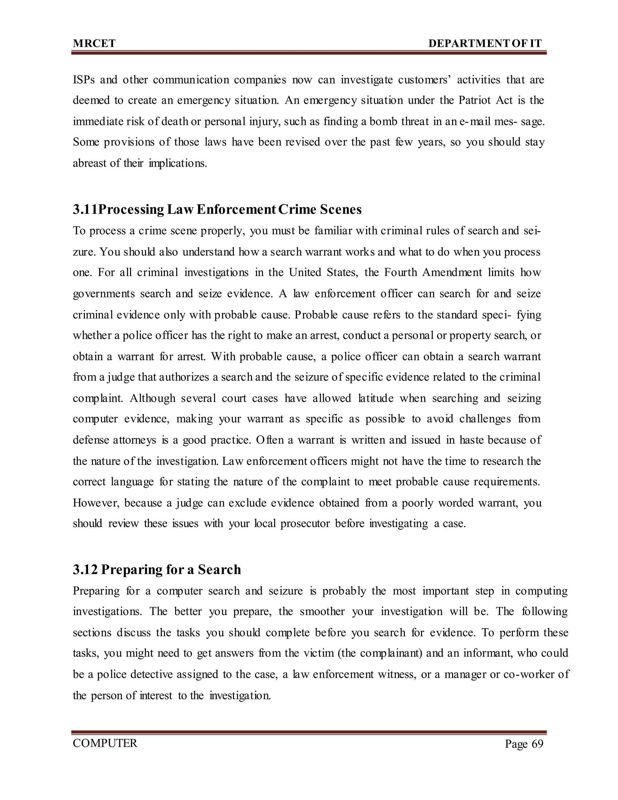 MRCET DEPARTMENTOF IT
COMPUTER
FORENSICS
Page 69
ISPs and other communication companies now can investigate customers’ activities that are
deemed to create an emergency situation. An emergency situation under the Patriot Act is the
immediate risk of death or personal injury, such as finding a bomb threat in an e-mail mes- sage.
Some provisions of those laws have been revised over the past few years, so you should stay
abreast of their implications.
3.11Processing Law EnforcementCrime Scenes
To process a crime scene properly, you must be familiar with criminal rules of search and sei-
zure. You should also understand how a search warrant works and what to do when you process
one. For all criminal investigations in the United States, the Fourth Amendment limits how
governments search and seize evidence. A law enforcement officer can search for and seize
criminal evidence only with probable cause. Probable cause refers to the standard speci- fying
whether a police officer has the right to make an arrest, conduct a personal or property search, or
obtain a warrant for arrest. With probable cause, a police officer can obtain a search warrant
from a judge that authorizes a search and the seizure of specific evidence related to the criminal
complaint. Although several court cases have allowed latitude when searching and seizing
computer evidence, making your warrant as specific as possible to avoid challenges from
defense attorneys is a good practice. Often a warrant is written and issued in haste because of
the nature of the investigation. Law enforcement officers might not have the time to research the
correct language for stating the nature of the complaint to meet probable cause requirements.
However, because a judge can exclude evidence obtained from a poorly worded warrant, you
should review these issues with your local prosecutor before investigating a case.
3.12 Preparing for a Search
Preparing for a computer search and seizure is probably the most important step in computing
investigations. The better you prepare, the smoother your investigation will be. The following
sections discuss the tasks you should complete before you search for evidence. To perform these
tasks, you might need to get answers from the victim (the complainant) and an informant, who could
be a police detective assigned to the case, a law enforcement witness, or a manager or co-worker of
the person of interest to the investigation.
 
