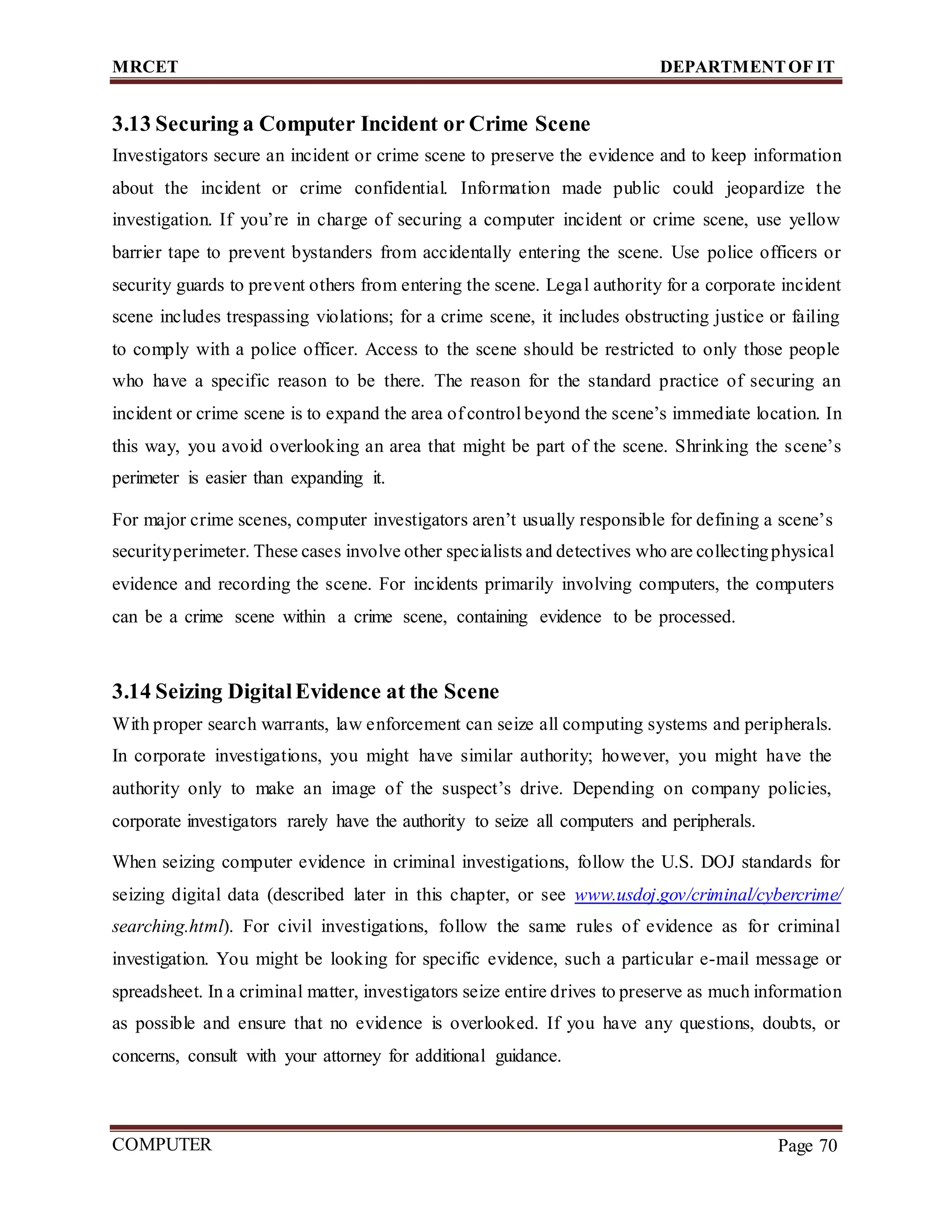 MRCET DEPARTMENTOF IT
COMPUTER
FORENSICS
Page 70
3.13 Securing a Computer Incident or Crime Scene
Investigators secure an incident or crime scene to preserve the evidence and to keep information
about the incident or crime confidential. Information made public could jeopardize the
investigation. If you’re in charge of securing a computer incident or crime scene, use yellow
barrier tape to prevent bystanders from accidentally entering the scene. Use police officers or
security guards to prevent others from entering the scene. Legal authority for a corporate incident
scene includes trespassing violations; for a crime scene, it includes obstructing justice or failing
to comply with a police officer. Access to the scene should be restricted to only those people
who have a specific reason to be there. The reason for the standard practice of securing an
incident or crime scene is to expand the area of control beyond the scene’s immediate location. In
this way, you avoid overlooking an area that might be part of the scene. Shrinking the scene’s
perimeter is easier than expanding it.
For major crime scenes, computer investigators aren’t usually responsible for defining a scene’s
securityperimeter. These cases involve other specialists and detectives who are collectingphysical
evidence and recording the scene. For incidents primarily involving computers, the computers
can be a crime scene within a crime scene, containing evidence to be processed.
3.14 Seizing DigitalEvidence at the Scene
With proper search warrants, law enforcement can seize all computing systems and peripherals.
In corporate investigations, you might have similar authority; however, you might have the
authority only to make an image of the suspect’s drive. Depending on company policies,
corporate investigators rarely have the authority to seize all computers and peripherals.
When seizing computer evidence in criminal investigations, follow the U.S. DOJ standards for
seizing digital data (described later in this chapter, or see www.usdoj.gov/criminal/cybercrime/
searching.html). For civil investigations, follow the same rules of evidence as for criminal
investigation. You might be looking for specific evidence, such a particular e-mail message or
spreadsheet. In a criminal matter, investigators seize entire drives to preserve as much information
as possible and ensure that no evidence is overlooked. If you have any questions, doubts, or
concerns, consult with your attorney for additional guidance.
 