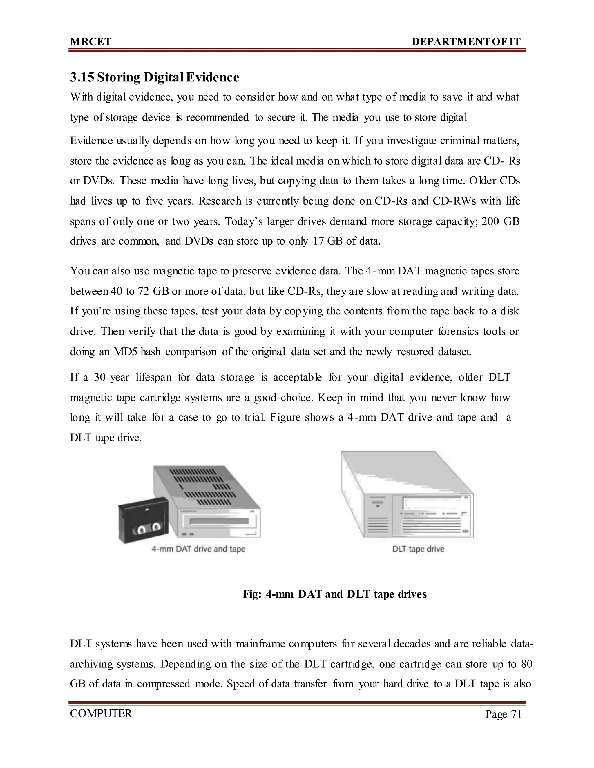 MRCET DEPARTMENTOF IT
COMPUTER
FORENSICS
Page 71
3.15 Storing Digital Evidence
With digital evidence, you need to consider how and on what type of media to save it and what
type of storage device is recommended to secure it. The media you use to store digital
Evidence usually depends on how long you need to keep it. If you investigate criminal matters,
store the evidence as long as you can. The ideal media on which to store digital data are CD- Rs
or DVDs. These media have long lives, but copying data to them takes a long time. Older CDs
had lives up to five years. Research is currently being done on CD-Rs and CD-RWs with life
spans of only one or two years. Today’s larger drives demand more storage capacity; 200 GB
drives are common, and DVDs can store up to only 17 GB of data.
You can also use magnetic tape to preserve evidence data. The 4-mm DAT magnetic tapes store
between 40 to 72 GB or more of data, but like CD-Rs, they are slow at reading and writing data.
If you’re using these tapes, test your data by copying the contents from the tape back to a disk
drive. Then verify that the data is good by examining it with your computer forensics tools or
doing an MD5 hash comparison of the original data set and the newly restored dataset.
If a 30-year lifespan for data storage is acceptable for your digital evidence, older DLT
magnetic tape cartridge systems are a good choice. Keep in mind that you never know how
long it will take for a case to go to trial. Figure shows a 4-mm DAT drive and tape and a
DLT tape drive.
Fig: 4-mm DAT and DLT tape drives
DLT systems have been used with mainframe computers for several decades and are reliable data-
archiving systems. Depending on the size of the DLT cartridge, one cartridge can store up to 80
GB of data in compressed mode. Speed of data transfer from your hard drive to a DLT tape is also
 