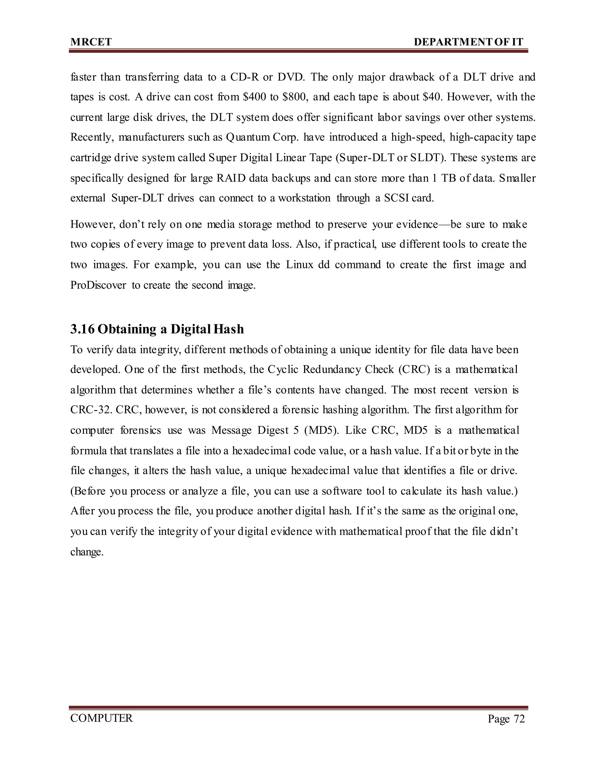 MRCET DEPARTMENTOF IT
COMPUTER
FORENSICS
Page 72
faster than transferring data to a CD-R or DVD. The only major drawback of a DLT drive and
tapes is cost. A drive can cost from $400 to $800, and each tape is about $40. However, with the
current large disk drives, the DLT system does offer significant labor savings over other systems.
Recently, manufacturers such as Quantum Corp. have introduced a high-speed, high-capacity tape
cartridge drive system called Super Digital Linear Tape (Super-DLT or SLDT). These systems are
specifically designed for large RAID data backups and can store more than 1 TB of data. Smaller
external Super-DLT drives can connect to a workstation through a SCSI card.
However, don’t rely on one media storage method to preserve your evidence—be sure to make
two copies of every image to prevent data loss. Also, if practical, use different tools to create the
two images. For example, you can use the Linux dd command to create the first image and
ProDiscover to create the second image.
3.16 Obtaining a Digital Hash
To verify data integrity, different methods of obtaining a unique identity for file data have been
developed. One of the first methods, the Cyclic Redundancy Check (CRC) is a mathematical
algorithm that determines whether a file’s contents have changed. The most recent version is
CRC-32. CRC, however, is not considered a forensic hashing algorithm. The first algorithm for
computer forensics use was Message Digest 5 (MD5). Like CRC, MD5 is a mathematical
formula that translates a file into a hexadecimal code value, or a hash value. If a bit or byte in the
file changes, it alters the hash value, a unique hexadecimal value that identifies a file or drive.
(Before you process or analyze a file, you can use a software tool to calculate its hash value.)
After you process the file, you produce another digital hash. If it’s the same as the original one,
you can verify the integrity of your digital evidence with mathematical proof that the file didn’t
change.
 