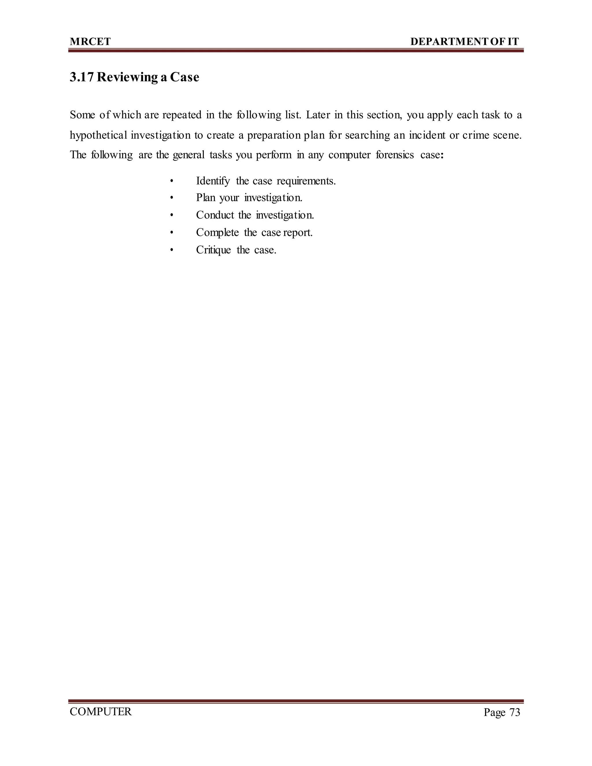 MRCET DEPARTMENTOF IT
COMPUTER
FORENSICS
Page 73
3.17 Reviewing a Case
Some of which are repeated in the following list. Later in this section, you apply each task to a
hypothetical investigation to create a preparation plan for searching an incident or crime scene.
The following are the general tasks you perform in any computer forensics case:
• Identify the case requirements.
• Plan your investigation.
• Conduct the investigation.
• Complete the case report.
• Critique the case.
 