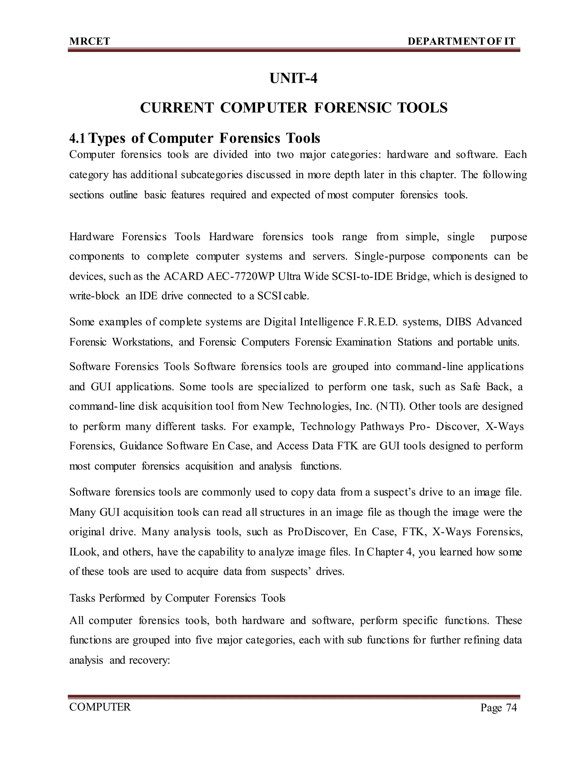 MRCET DEPARTMENTOF IT
COMPUTER
FORENSICS
Page 74
UNIT-4
CURRENT COMPUTER FORENSIC TOOLS
4.1 Types of Computer Forensics Tools
Computer forensics tools are divided into two major categories: hardware and software. Each
category has additional subcategories discussed in more depth later in this chapter. The following
sections outline basic features required and expected of most computer forensics tools.
Hardware Forensics Tools Hardware forensics tools range from simple, single purpose
components to complete computer systems and servers. Single-purpose components can be
devices, such as the ACARD AEC-7720WP Ultra Wide SCSI-to-IDE Bridge, which is designed to
write-block an IDE drive connected to a SCSIcable.
Some examples of complete systems are Digital Intelligence F.R.E.D. systems, DIBS Advanced
Forensic Workstations, and Forensic Computers Forensic Examination Stations and portable units.
Software Forensics Tools Software forensics tools are grouped into command-line applications
and GUI applications. Some tools are specialized to perform one task, such as Safe Back, a
command-line disk acquisition tool from New Technologies, Inc. (NTI). Other tools are designed
to perform many different tasks. For example, Technology Pathways Pro- Discover, X-Ways
Forensics, Guidance Software En Case, and Access Data FTK are GUI tools designed to perform
most computer forensics acquisition and analysis functions.
Software forensics tools are commonly used to copy data from a suspect’s drive to an image file.
Many GUI acquisition tools can read all structures in an image file as though the image were the
original drive. Many analysis tools, such as ProDiscover, En Case, FTK, X-Ways Forensics,
ILook, and others, have the capability to analyze image files. In Chapter 4, you learned how some
of these tools are used to acquire data from suspects’ drives.
Tasks Performed by Computer Forensics Tools
All computer forensics tools, both hardware and software, perform specific functions. These
functions are grouped into five major categories, each with sub functions for further refining data
analysis and recovery:
 