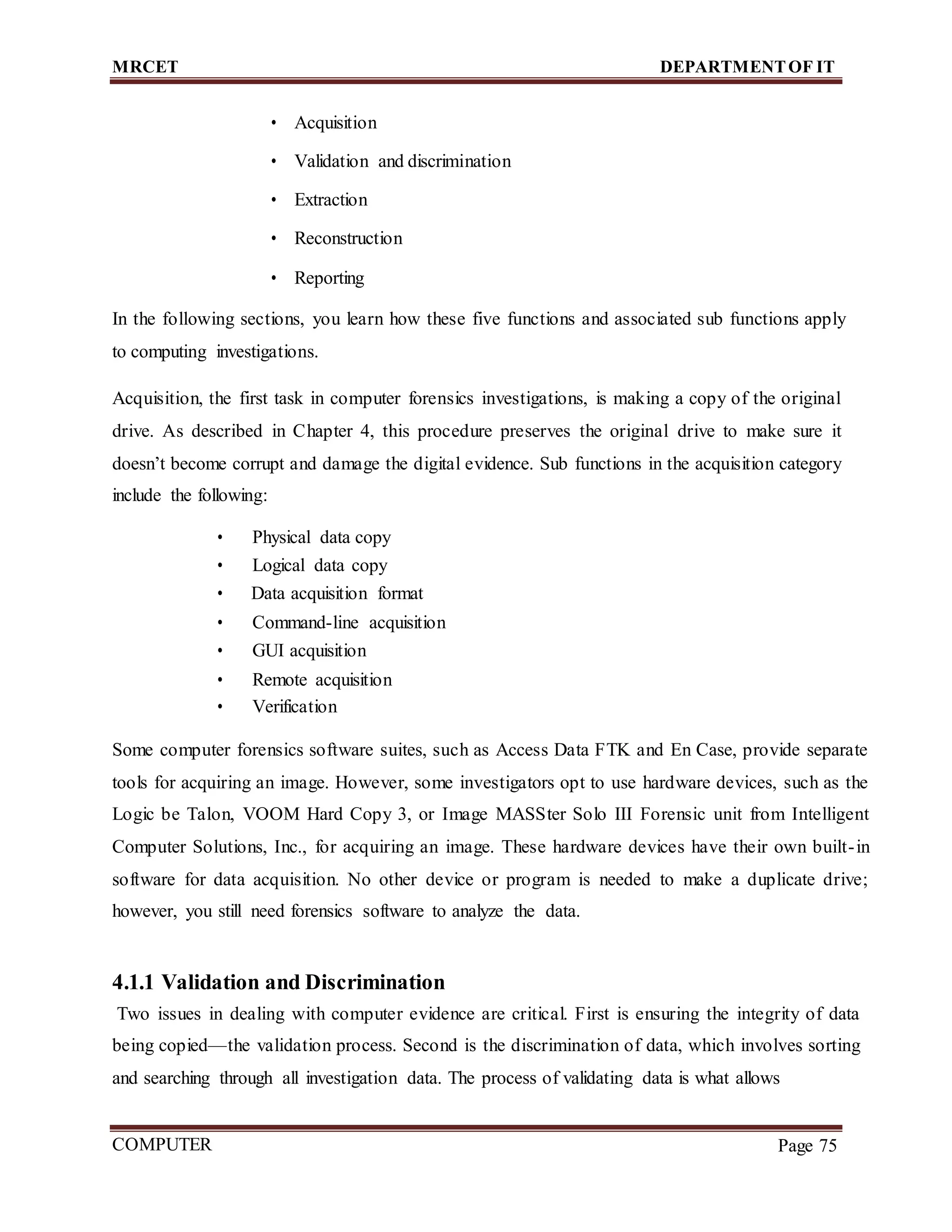 MRCET DEPARTMENTOF IT
COMPUTER
FORENSICS
Page 75
• Acquisition
• Validation and discrimination
• Extraction
• Reconstruction
• Reporting
In the following sections, you learn how these five functions and associated sub functions apply
to computing investigations.
Acquisition, the first task in computer forensics investigations, is making a copy of the original
drive. As described in Chapter 4, this procedure preserves the original drive to make sure it
doesn’t become corrupt and damage the digital evidence. Sub functions in the acquisition category
include the following:
• Physical data copy
• Logical data copy
• Data acquisition format
• Command-line acquisition
• GUI acquisition
• Remote acquisition
• Verification
Some computer forensics software suites, such as Access Data FTK and En Case, provide separate
tools for acquiring an image. However, some investigators opt to use hardware devices, such as the
Logic be Talon, VOOM Hard Copy 3, or Image MASSter Solo III Forensic unit from Intelligent
Computer Solutions, Inc., for acquiring an image. These hardware devices have their own built-in
software for data acquisition. No other device or program is needed to make a duplicate drive;
however, you still need forensics software to analyze the data.
4.1.1 Validation and Discrimination
Two issues in dealing with computer evidence are critical. First is ensuring the integrity of data
being copied—the validation process. Second is the discrimination of data, which involves sorting
and searching through all investigation data. The process of validating data is what allows
 