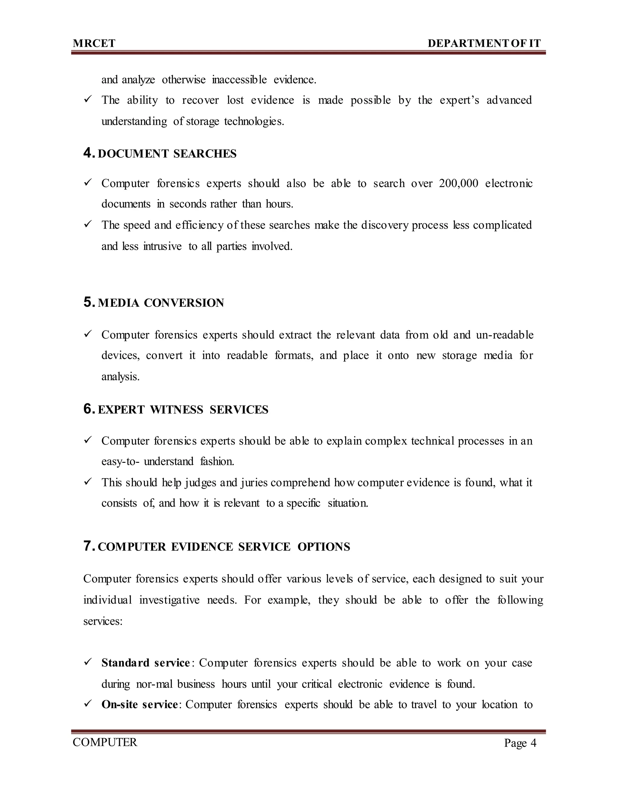 MRCET DEPARTMENTOF IT
COMPUTER
FORENSICS
Page 4
and analyze otherwise inaccessible evidence.
 The ability to recover lost evidence is made possible by the expert’s advanced
understanding of storage technologies.
4.DOCUMENT SEARCHES
 Computer forensics experts should also be able to search over 200,000 electronic
documents in seconds rather than hours.
 The speed and efficiency of these searches make the discovery process less complicated
and less intrusive to all parties involved.
5.MEDIA CONVERSION
 Computer forensics experts should extract the relevant data from old and un-readable
devices, convert it into readable formats, and place it onto new storage media for
analysis.
6.EXPERT WITNESS SERVICES
 Computer forensics experts should be able to explain complex technical processes in an
easy-to- understand fashion.
 This should help judges and juries comprehend how computer evidence is found, what it
consists of, and how it is relevant to a specific situation.
7.COMPUTER EVIDENCE SERVICE OPTIONS
Computer forensics experts should offer various levels of service, each designed to suit your
individual investigative needs. For example, they should be able to offer the following
services:
 Standard service: Computer forensics experts should be able to work on your case
during nor-mal business hours until your critical electronic evidence is found.
 On-site service: Computer forensics experts should be able to travel to your location to
 