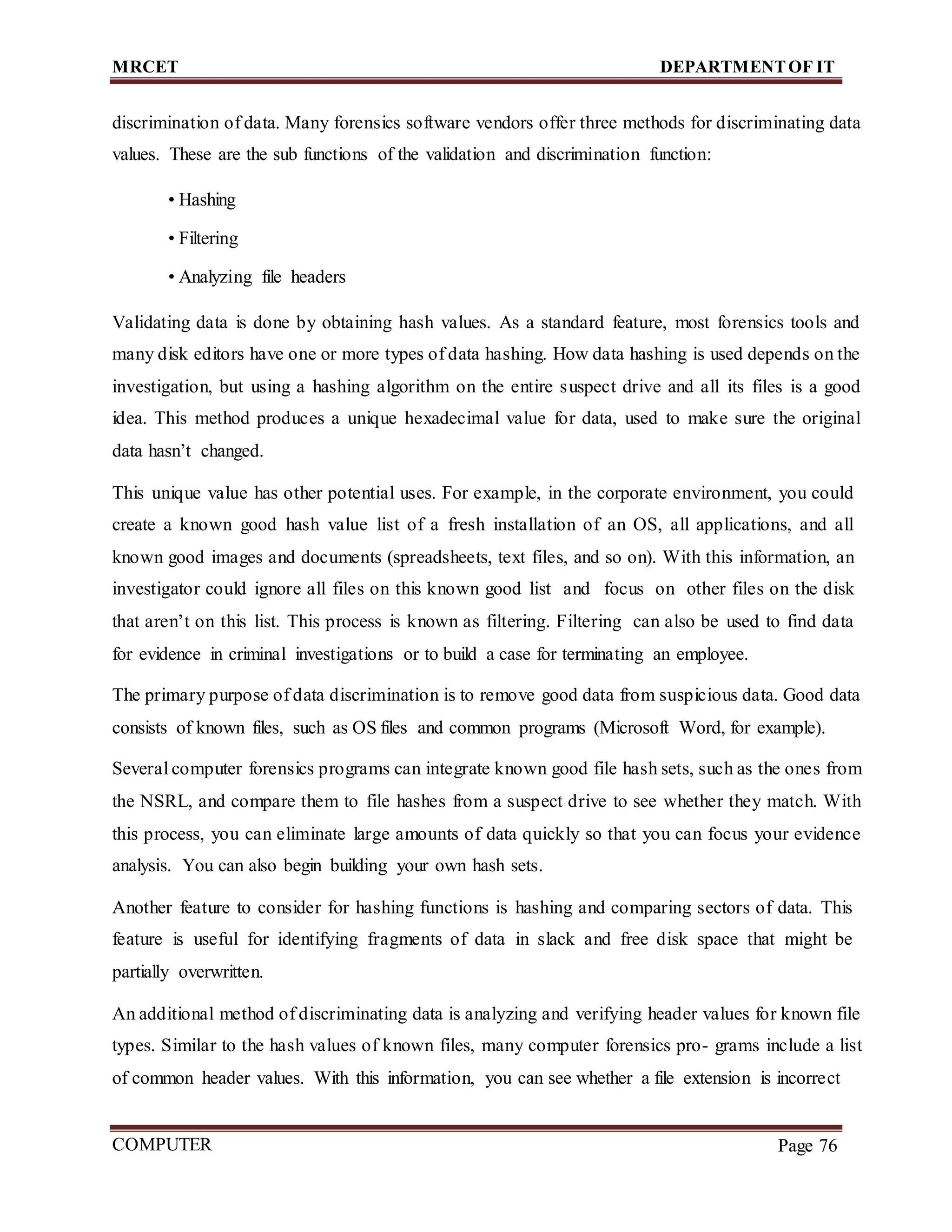 MRCET DEPARTMENTOF IT
COMPUTER
FORENSICS
Page 76
discrimination of data. Many forensics software vendors offer three methods for discriminating data
values. These are the sub functions of the validation and discrimination function:
• Hashing
• Filtering
• Analyzing file headers
Validating data is done by obtaining hash values. As a standard feature, most forensics tools and
many disk editors have one or more types of data hashing. How data hashing is used depends on the
investigation, but using a hashing algorithm on the entire suspect drive and all its files is a good
idea. This method produces a unique hexadecimal value for data, used to make sure the original
data hasn’t changed.
This unique value has other potential uses. For example, in the corporate environment, you could
create a known good hash value list of a fresh installation of an OS, all applications, and all
known good images and documents (spreadsheets, text files, and so on). With this information, an
investigator could ignore all files on this known good list and focus on other files on the disk
that aren’t on this list. This process is known as filtering. Filtering can also be used to find data
for evidence in criminal investigations or to build a case for terminating an employee.
The primary purpose of data discrimination is to remove good data from suspicious data. Good data
consists of known files, such as OS files and common programs (Microsoft Word, for example).
Several computer forensics programs can integrate known good file hash sets, such as the ones from
the NSRL, and compare them to file hashes from a suspect drive to see whether they match. With
this process, you can eliminate large amounts of data quickly so that you can focus your evidence
analysis. You can also begin building your own hash sets.
Another feature to consider for hashing functions is hashing and comparing sectors of data. This
feature is useful for identifying fragments of data in slack and free disk space that might be
partially overwritten.
An additional method of discriminating data is analyzing and verifying header values for known file
types. Similar to the hash values of known files, many computer forensics pro- grams include a list
of common header values. With this information, you can see whether a file extension is incorrect
 