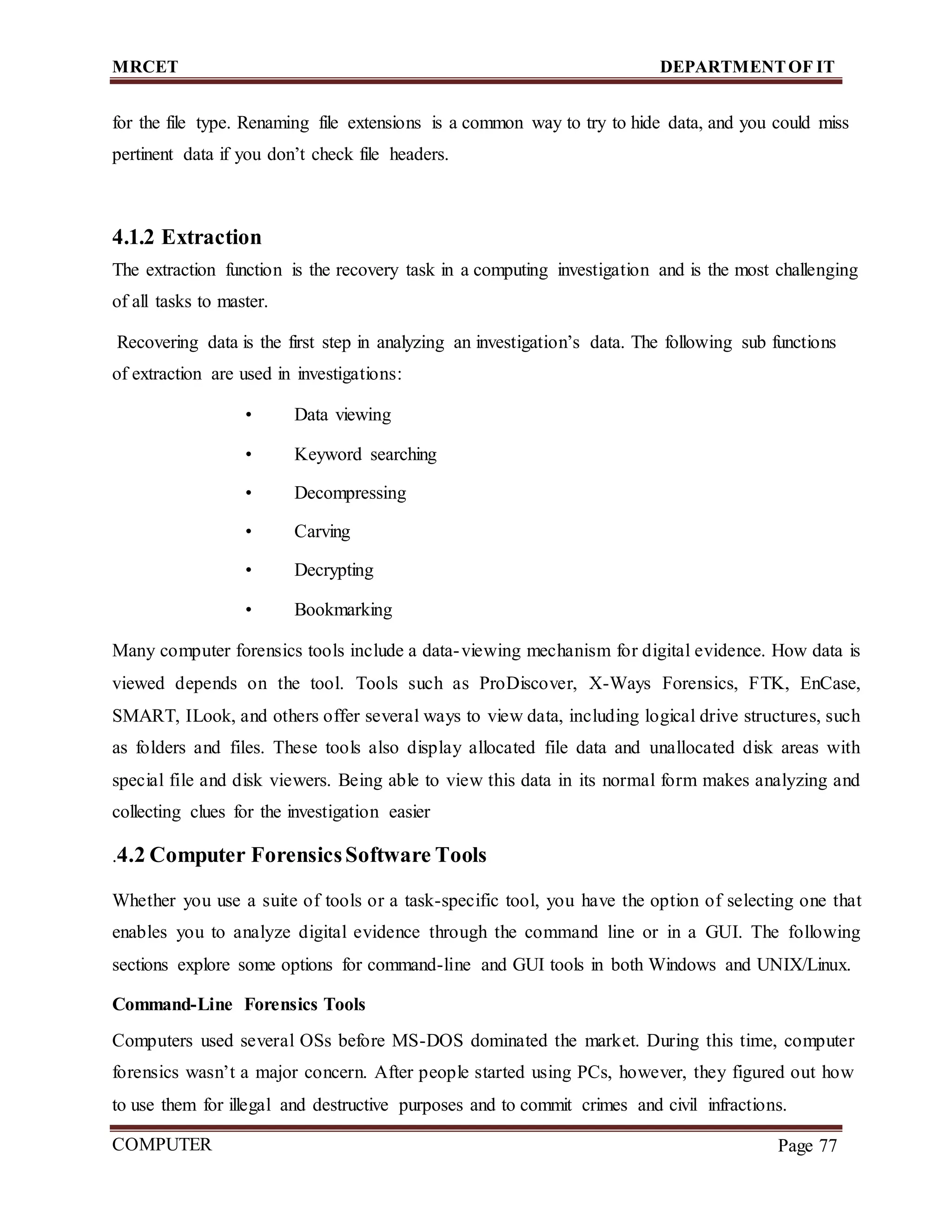 MRCET DEPARTMENTOF IT
COMPUTER
FORENSICS
Page 77
for the file type. Renaming file extensions is a common way to try to hide data, and you could miss
pertinent data if you don’t check file headers.
4.1.2 Extraction
The extraction function is the recovery task in a computing investigation and is the most challenging
of all tasks to master.
Recovering data is the first step in analyzing an investigation’s data. The following sub functions
of extraction are used in investigations:
• Data viewing
• Keyword searching
• Decompressing
• Carving
• Decrypting
• Bookmarking
Many computer forensics tools include a data-viewing mechanism for digital evidence. How data is
viewed depends on the tool. Tools such as ProDiscover, X-Ways Forensics, FTK, EnCase,
SMART, ILook, and others offer several ways to view data, including logical drive structures, such
as folders and files. These tools also display allocated file data and unallocated disk areas with
special file and disk viewers. Being able to view this data in its normal form makes analyzing and
collecting clues for the investigation easier
.4.2 Computer ForensicsSoftware Tools
Whether you use a suite of tools or a task-specific tool, you have the option of selecting one that
enables you to analyze digital evidence through the command line or in a GUI. The following
sections explore some options for command-line and GUI tools in both Windows and UNIX/Linux.
Command-Line Forensics Tools
Computers used several OSs before MS-DOS dominated the market. During this time, computer
forensics wasn’t a major concern. After people started using PCs, however, they figured out how
to use them for illegal and destructive purposes and to commit crimes and civil infractions.
 