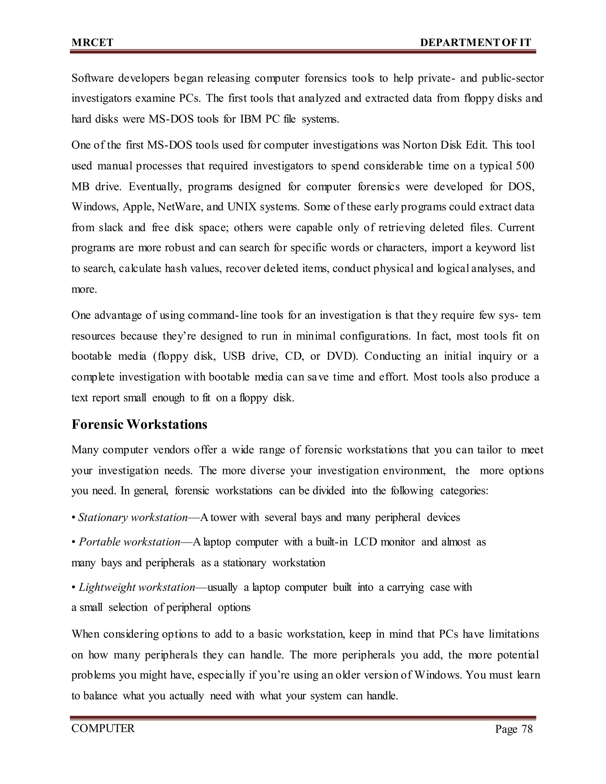 MRCET DEPARTMENTOF IT
COMPUTER
FORENSICS
Page 78
Software developers began releasing computer forensics tools to help private- and public-sector
investigators examine PCs. The first tools that analyzed and extracted data from floppy disks and
hard disks were MS-DOS tools for IBM PC file systems.
One of the first MS-DOS tools used for computer investigations was Norton Disk Edit. This tool
used manual processes that required investigators to spend considerable time on a typical 500
MB drive. Eventually, programs designed for computer forensics were developed for DOS,
Windows, Apple, NetWare, and UNIX systems. Some of these early programs could extract data
from slack and free disk space; others were capable only of retrieving deleted files. Current
programs are more robust and can search for specific words or characters, import a keyword list
to search, calculate hash values, recover deleted items, conduct physical and logical analyses, and
more.
One advantage of using command-line tools for an investigation is that they require few sys- tem
resources because they’re designed to run in minimal configurations. In fact, most tools fit on
bootable media (floppy disk, USB drive, CD, or DVD). Conducting an initial inquiry or a
complete investigation with bootable media can save time and effort. Most tools also produce a
text report small enough to fit on a floppy disk.
Forensic Workstations
Many computer vendors offer a wide range of forensic workstations that you can tailor to meet
your investigation needs. The more diverse your investigation environment, the more options
you need. In general, forensic workstations can be divided into the following categories:
• Stationary workstation—A tower with several bays and many peripheral devices
• Portable workstation—A laptop computer with a built-in LCD monitor and almost as
many bays and peripherals as a stationary workstation
• Lightweight workstation—usually a laptop computer built into a carrying case with
a small selection of peripheral options
When considering options to add to a basic workstation, keep in mind that PCs have limitations
on how many peripherals they can handle. The more peripherals you add, the more potential
problems you might have, especially if you’re using an older version of Windows. You must learn
to balance what you actually need with what your system can handle.
 