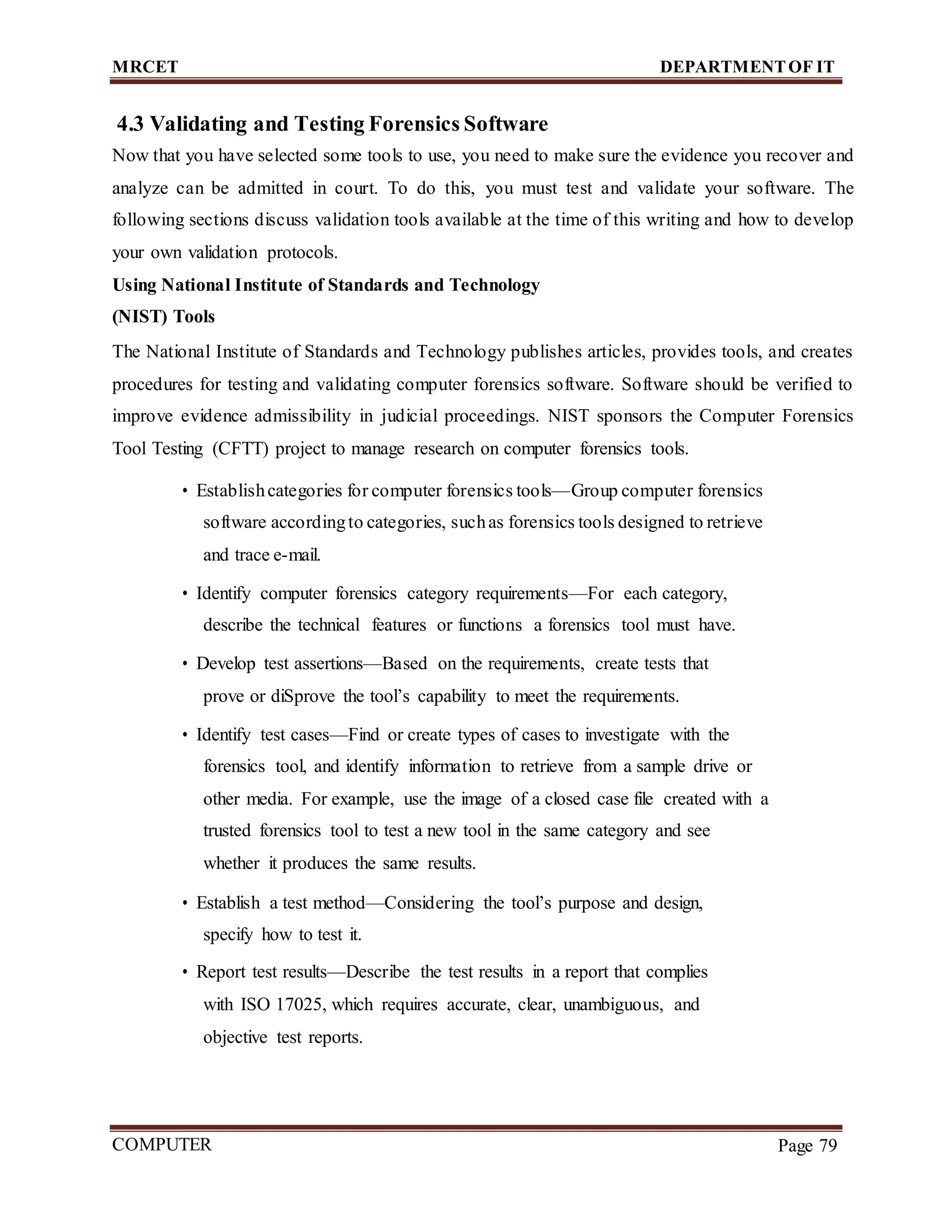 MRCET DEPARTMENTOF IT
COMPUTER
FORENSICS
Page 79
4.3 Validating and Testing Forensics Software
Now that you have selected some tools to use, you need to make sure the evidence you recover and
analyze can be admitted in court. To do this, you must test and validate your software. The
following sections discuss validation tools available at the time of this writing and how to develop
your own validation protocols.
Using National Institute of Standards and Technology
(NIST) Tools
The National Institute of Standards and Technology publishes articles, provides tools, and creates
procedures for testing and validating computer forensics software. Software should be verified to
improve evidence admissibility in judicial proceedings. NIST sponsors the Computer Forensics
Tool Testing (CFTT) project to manage research on computer forensics tools.
• Establishcategories for computer forensics tools—Group computer forensics
software accordingto categories, suchas forensics tools designed to retrieve
and trace e-mail.
• Identify computer forensics category requirements—For each category,
describe the technical features or functions a forensics tool must have.
• Develop test assertions—Based on the requirements, create tests that
prove or diSprove the tool’s capability to meet the requirements.
• Identify test cases—Find or create types of cases to investigate with the
forensics tool, and identify information to retrieve from a sample drive or
other media. For example, use the image of a closed case file created with a
trusted forensics tool to test a new tool in the same category and see
whether it produces the same results.
• Establish a test method—Considering the tool’s purpose and design,
specify how to test it.
• Report test results—Describe the test results in a report that complies
with ISO 17025, which requires accurate, clear, unambiguous, and
objective test reports.
 