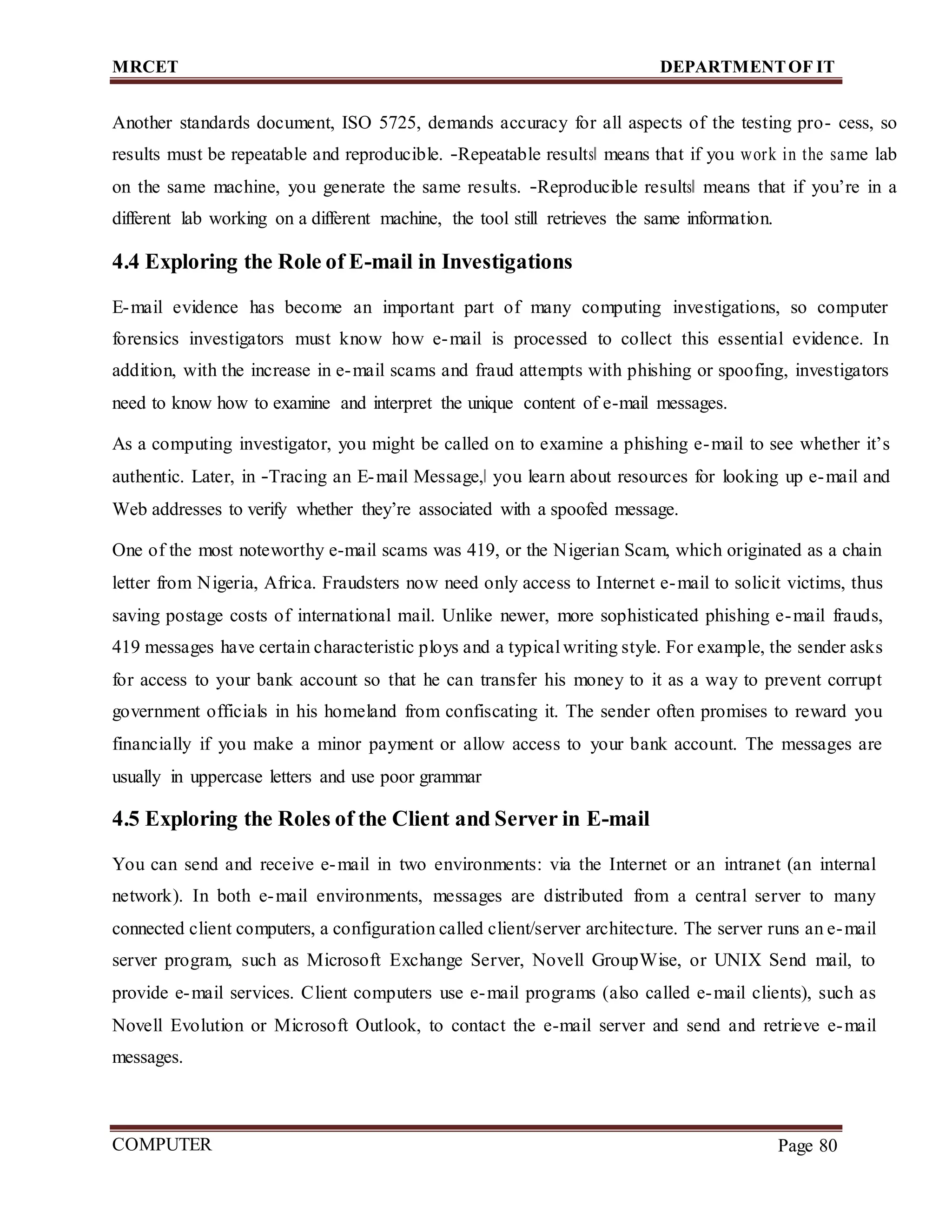 MRCET DEPARTMENTOF IT
COMPUTER
FORENSICS
Page 80
Another standards document, ISO 5725, demands accuracy for all aspects of the testing pro- cess, so
results must be repeatable and reproducible. ―Repeatable results‖ means that if you work in the same lab
on the same machine, you generate the same results. ―Reproducible results‖ means that if you’re in a
different lab working on a different machine, the tool still retrieves the same information.
4.4 Exploring the Role of E-mail in Investigations
E-mail evidence has become an important part of many computing investigations, so computer
forensics investigators must know how e-mail is processed to collect this essential evidence. In
addition, with the increase in e-mail scams and fraud attempts with phishing or spoofing, investigators
need to know how to examine and interpret the unique content of e-mail messages.
As a computing investigator, you might be called on to examine a phishing e-mail to see whether it’s
authentic. Later, in ―Tracing an E-mail Message,‖ you learn about resources for looking up e-mail and
Web addresses to verify whether they’re associated with a spoofed message.
One of the most noteworthy e-mail scams was 419, or the Nigerian Scam, which originated as a chain
letter from Nigeria, Africa. Fraudsters now need only access to Internet e-mail to solicit victims, thus
saving postage costs of international mail. Unlike newer, more sophisticated phishing e-mail frauds,
419 messages have certain characteristic ploys and a typicalwriting style. For example, the sender asks
for access to your bank account so that he can transfer his money to it as a way to prevent corrupt
government officials in his homeland from confiscating it. The sender often promises to reward you
financially if you make a minor payment or allow access to your bank account. The messages are
usually in uppercase letters and use poor grammar
4.5 Exploring the Roles of the Client and Server in E-mail
You can send and receive e-mail in two environments: via the Internet or an intranet (an internal
network). In both e-mail environments, messages are distributed from a central server to many
connected client computers, a configuration called client/server architecture. The server runs an e-mail
server program, such as Microsoft Exchange Server, Novell GroupWise, or UNIX Send mail, to
provide e-mail services. Client computers use e-mail programs (also called e-mail clients), such as
Novell Evolution or Microsoft Outlook, to contact the e-mail server and send and retrieve e-mail
messages.
 