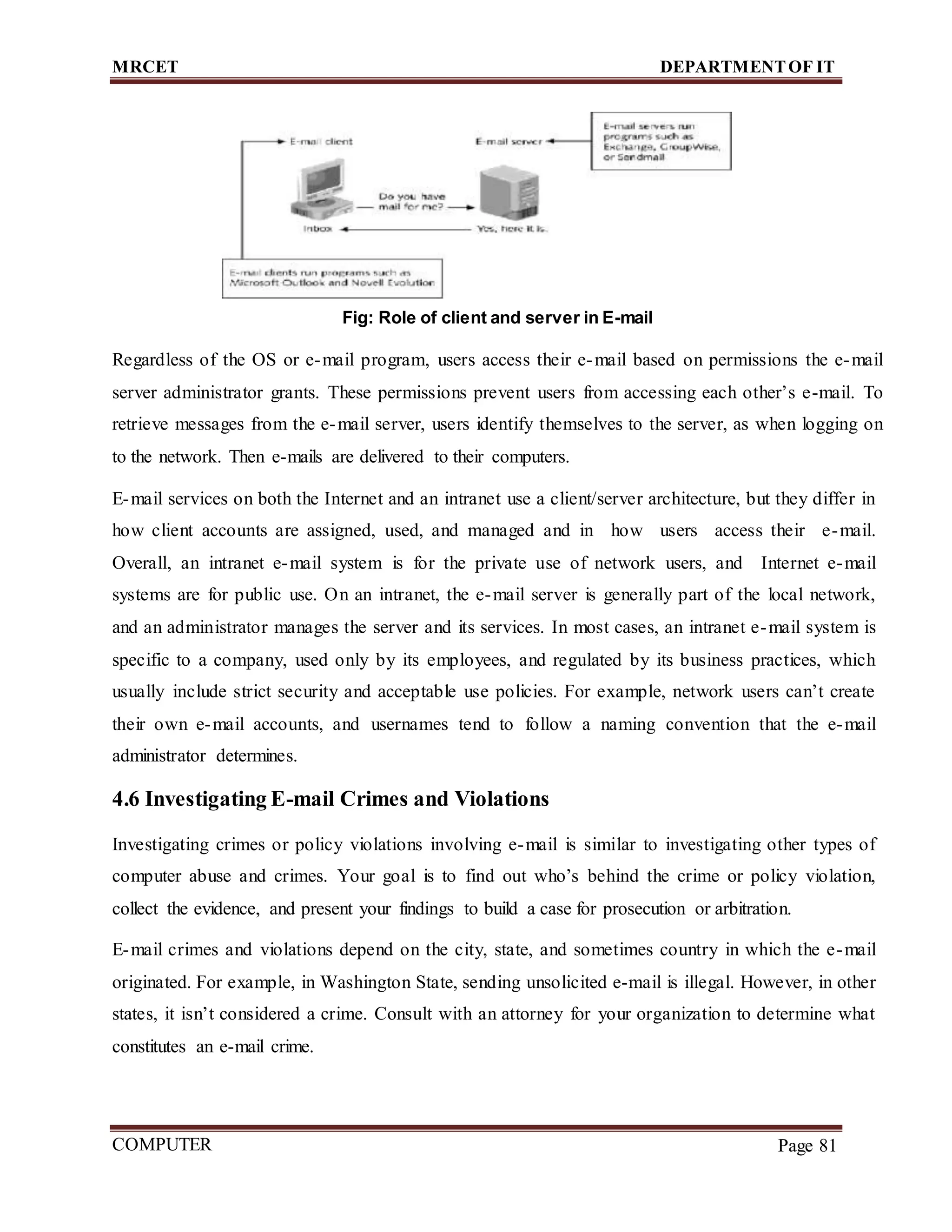 MRCET DEPARTMENTOF IT
COMPUTER
FORENSICS
Page 81
Fig: Role of client and server in E-mail
Regardless of the OS or e-mail program, users access their e-mail based on permissions the e-mail
server administrator grants. These permissions prevent users from accessing each other’s e-mail. To
retrieve messages from the e-mail server, users identify themselves to the server, as when logging on
to the network. Then e-mails are delivered to their computers.
E-mail services on both the Internet and an intranet use a client/server architecture, but they differ in
how client accounts are assigned, used, and managed and in how users access their e-mail.
Overall, an intranet e-mail system is for the private use of network users, and Internet e-mail
systems are for public use. On an intranet, the e-mail server is generally part of the local network,
and an administrator manages the server and its services. In most cases, an intranet e-mail system is
specific to a company, used only by its employees, and regulated by its business practices, which
usually include strict security and acceptable use policies. For example, network users can’t create
their own e-mail accounts, and usernames tend to follow a naming convention that the e-mail
administrator determines.
4.6 Investigating E-mail Crimes and Violations
Investigating crimes or policy violations involving e-mail is similar to investigating other types of
computer abuse and crimes. Your goal is to find out who’s behind the crime or policy violation,
collect the evidence, and present your findings to build a case for prosecution or arbitration.
E-mail crimes and violations depend on the city, state, and sometimes country in which the e-mail
originated. For example, in Washington State, sending unsolicited e-mail is illegal. However, in other
states, it isn’t considered a crime. Consult with an attorney for your organization to determine what
constitutes an e-mail crime.
 