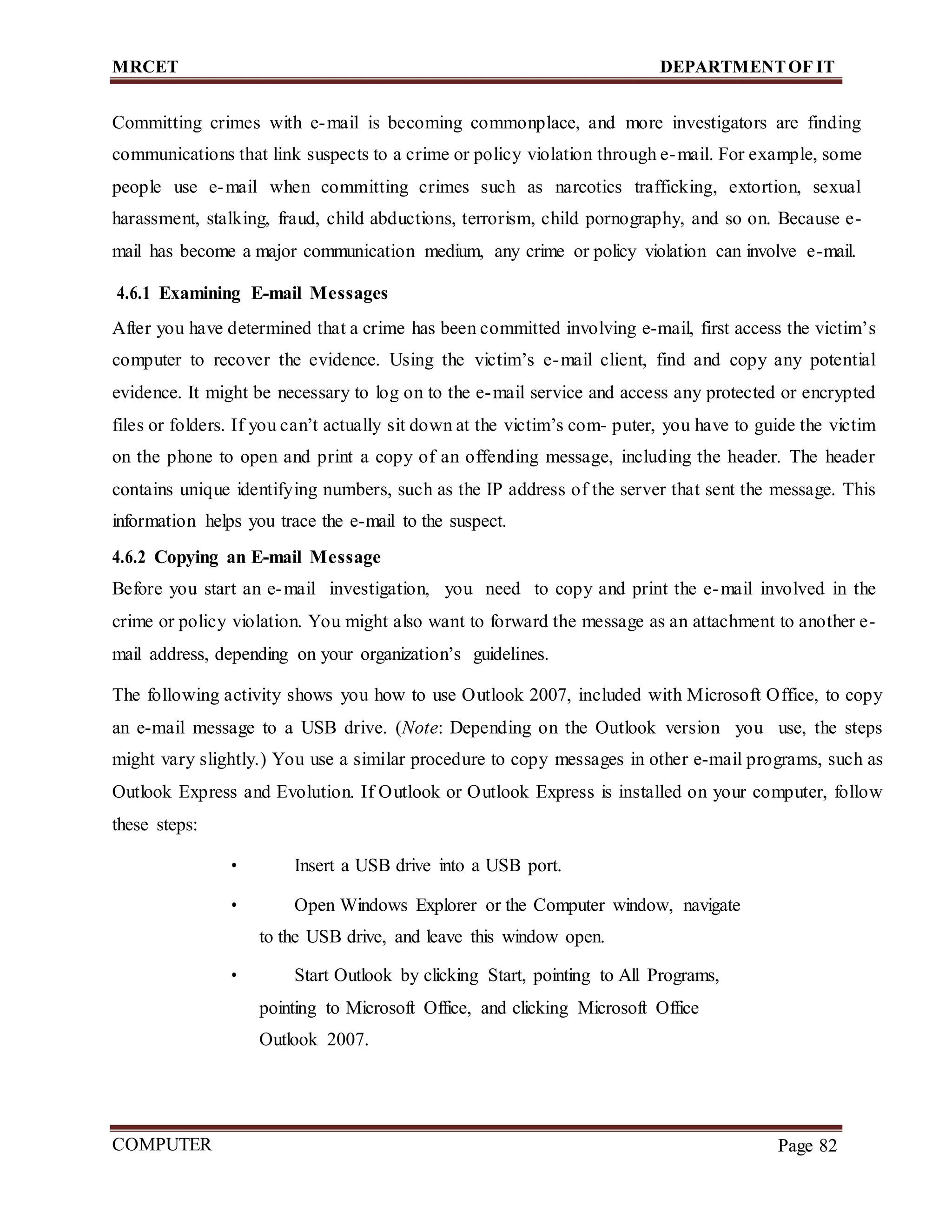 MRCET DEPARTMENTOF IT
COMPUTER
FORENSICS
Page 82
Committing crimes with e-mail is becoming commonplace, and more investigators are finding
communications that link suspects to a crime or policy violation through e-mail. For example, some
people use e-mail when committing crimes such as narcotics trafficking, extortion, sexual
harassment, stalking, fraud, child abductions, terrorism, child pornography, and so on. Because e-
mail has become a major communication medium, any crime or policy violation can involve e-mail.
4.6.1 Examining E-mail Messages
After you have determined that a crime has been committed involving e-mail, first access the victim’s
computer to recover the evidence. Using the victim’s e-mail client, find and copy any potential
evidence. It might be necessary to log on to the e-mail service and access any protected or encrypted
files or folders. If you can’t actually sit down at the victim’s com- puter, you have to guide the victim
on the phone to open and print a copy of an offending message, including the header. The header
contains unique identifying numbers, such as the IP address of the server that sent the message. This
information helps you trace the e-mail to the suspect.
4.6.2 Copying an E-mail Message
Before you start an e-mail investigation, you need to copy and print the e-mail involved in the
crime or policy violation. You might also want to forward the message as an attachment to another e-
mail address, depending on your organization’s guidelines.
The following activity shows you how to use Outlook 2007, included with Microsoft Office, to copy
an e-mail message to a USB drive. (Note: Depending on the Outlook version you use, the steps
might vary slightly.) You use a similar procedure to copy messages in other e-mail programs, such as
Outlook Express and Evolution. If Outlook or Outlook Express is installed on your computer, follow
these steps:
• Insert a USB drive into a USB port.
• Open Windows Explorer or the Computer window, navigate
to the USB drive, and leave this window open.
• Start Outlook by clicking Start, pointing to All Programs,
pointing to Microsoft Office, and clicking Microsoft Office
Outlook 2007.
 
