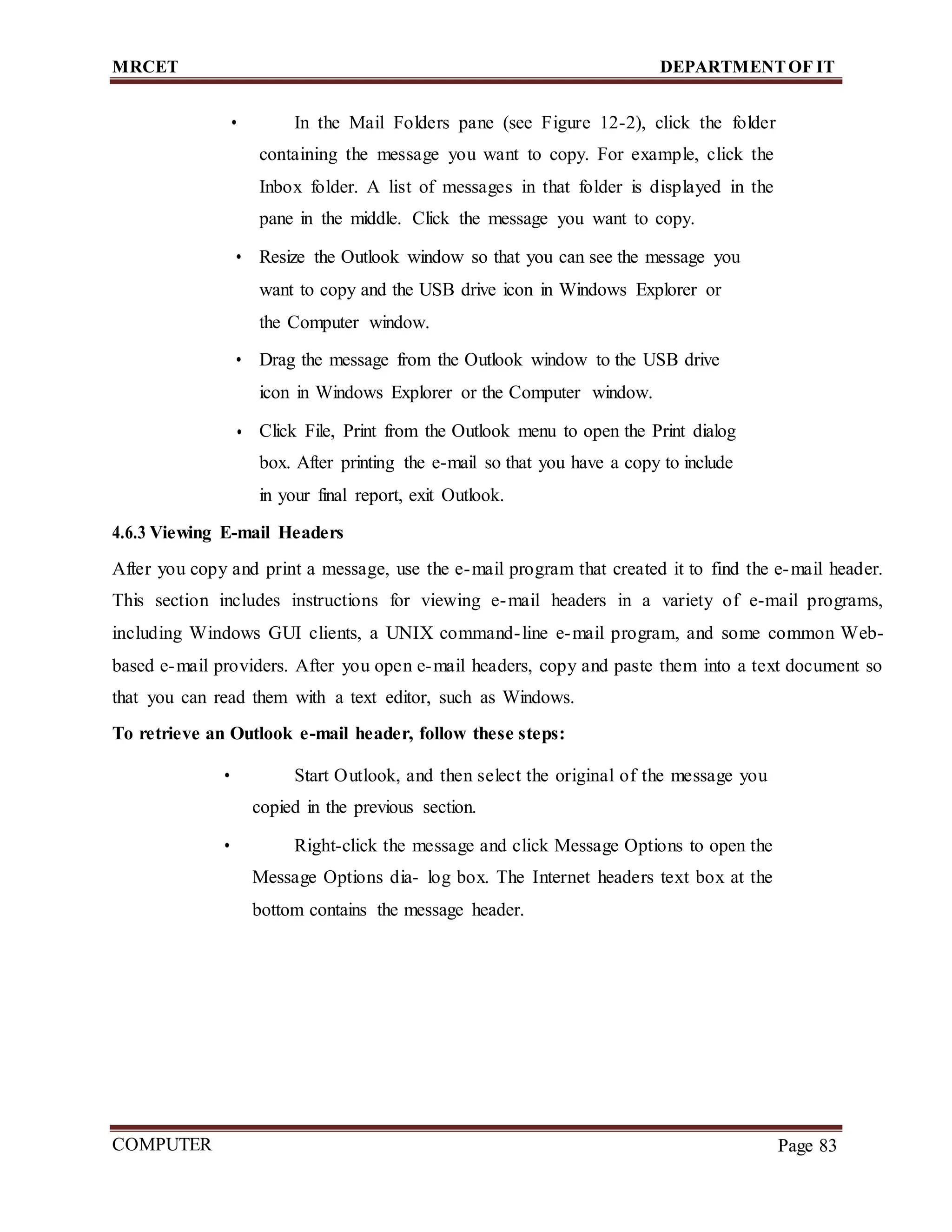 MRCET DEPARTMENTOF IT
COMPUTER
FORENSICS
Page 83
• In the Mail Folders pane (see Figure 12-2), click the folder
containing the message you want to copy. For example, click the
Inbox folder. A list of messages in that folder is displayed in the
pane in the middle. Click the message you want to copy.
• Resize the Outlook window so that you can see the message you
want to copy and the USB drive icon in Windows Explorer or
the Computer window.
• Drag the message from the Outlook window to the USB drive
icon in Windows Explorer or the Computer window.
• Click File, Print from the Outlook menu to open the Print dialog
box. After printing the e-mail so that you have a copy to include
in your final report, exit Outlook.
4.6.3 Viewing E-mail Headers
After you copy and print a message, use the e-mail program that created it to find the e-mail header.
This section includes instructions for viewing e-mail headers in a variety of e-mail programs,
including Windows GUI clients, a UNIX command-line e-mail program, and some common Web-
based e-mail providers. After you open e-mail headers, copy and paste them into a text document so
that you can read them with a text editor, such as Windows.
To retrieve an Outlook e-mail header, follow these steps:
• Start Outlook, and then select the original of the message you
copied in the previous section.
• Right-click the message and click Message Options to open the
Message Options dia- log box. The Internet headers text box at the
bottom contains the message header.
 