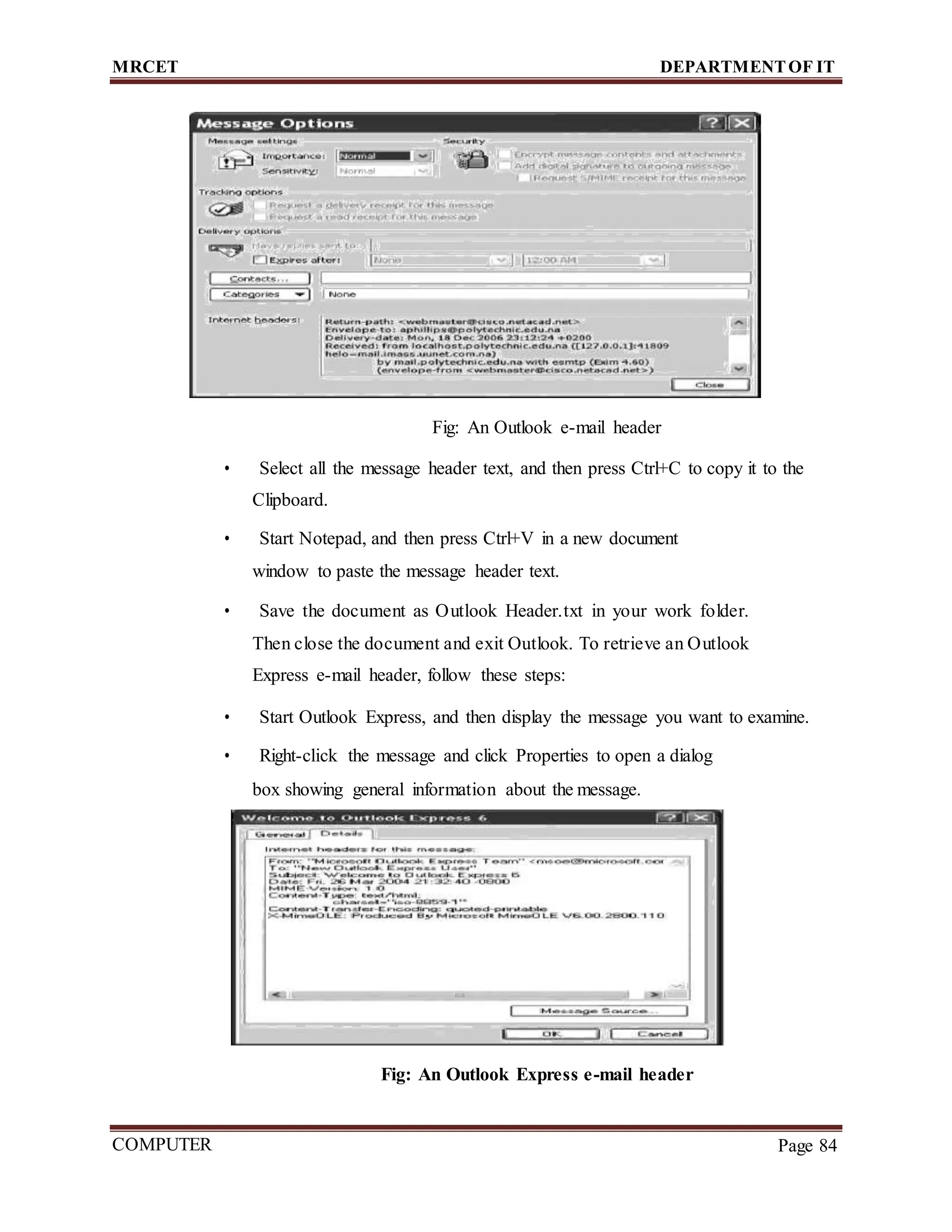 MRCET DEPARTMENTOF IT
COMPUTER
FORENSICS
Page 84
Fig: An Outlook e-mail header
• Select all the message header text, and then press Ctrl+C to copy it to the
Clipboard.
• Start Notepad, and then press Ctrl+V in a new document
window to paste the message header text.
• Save the document as Outlook Header.txt in your work folder.
Then close the document and exit Outlook. To retrieve an Outlook
Express e-mail header, follow these steps:
• Start Outlook Express, and then display the message you want to examine.
• Right-click the message and click Properties to open a dialog
box showing general information about the message.
Fig: An Outlook Express e-mail header
 