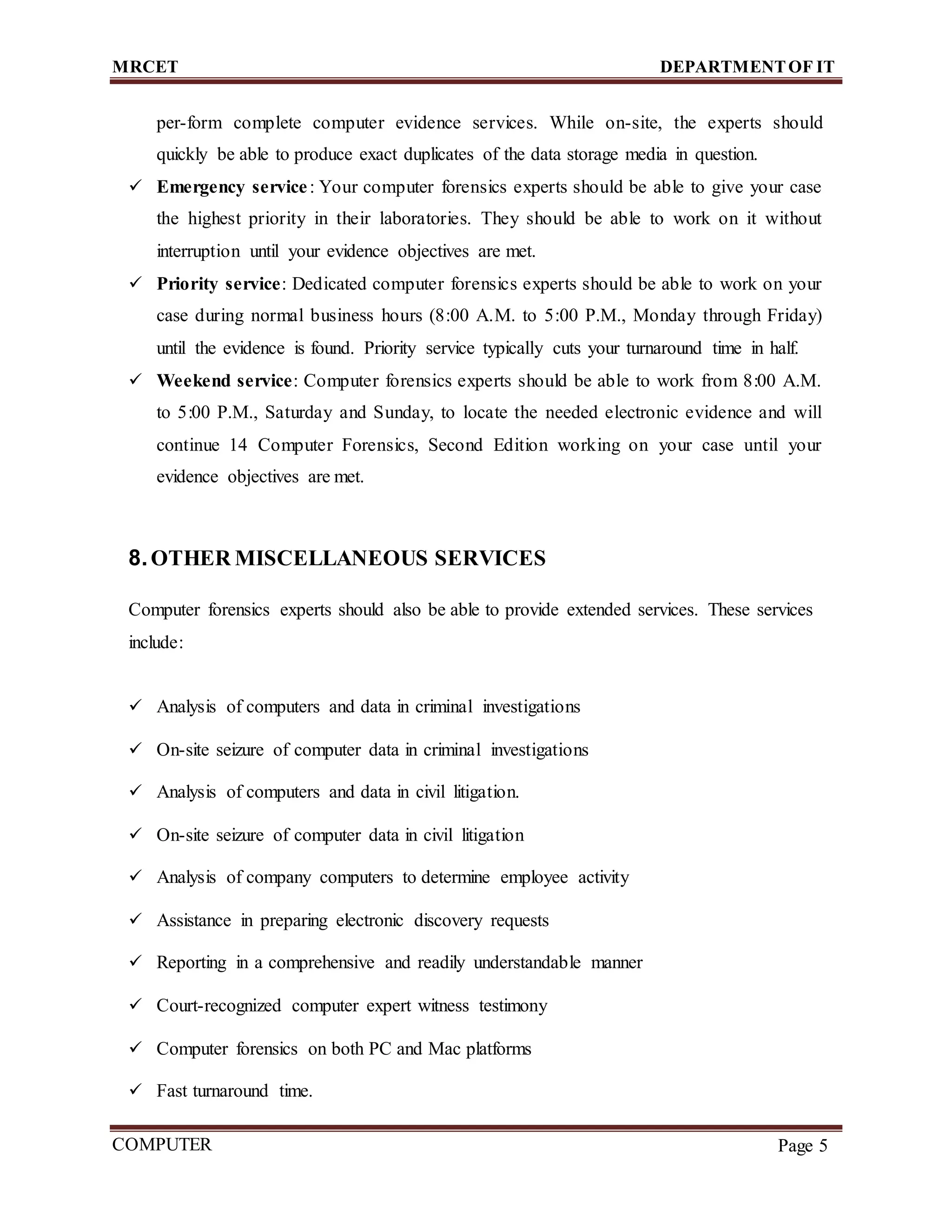 MRCET DEPARTMENTOF IT
COMPUTER
FORENSICS
Page 5
per-form complete computer evidence services. While on-site, the experts should
quickly be able to produce exact duplicates of the data storage media in question.
 Emergency service: Your computer forensics experts should be able to give your case
the highest priority in their laboratories. They should be able to work on it without
interruption until your evidence objectives are met.
 Priority service: Dedicated computer forensics experts should be able to work on your
case during normal business hours (8:00 A.M. to 5:00 P.M., Monday through Friday)
until the evidence is found. Priority service typically cuts your turnaround time in half.
 Weekend service: Computer forensics experts should be able to work from 8:00 A.M.
to 5:00 P.M., Saturday and Sunday, to locate the needed electronic evidence and will
continue 14 Computer Forensics, Second Edition working on your case until your
evidence objectives are met.
8.OTHER MISCELLANEOUS SERVICES
Computer forensics experts should also be able to provide extended services. These services
include:
 Analysis of computers and data in criminal investigations
 On-site seizure of computer data in criminal investigations
 Analysis of computers and data in civil litigation.
 On-site seizure of computer data in civil litigation
 Analysis of company computers to determine employee activity
 Assistance in preparing electronic discovery requests
 Reporting in a comprehensive and readily understandable manner
 Court-recognized computer expert witness testimony
 Computer forensics on both PC and Mac platforms
 Fast turnaround time.
 