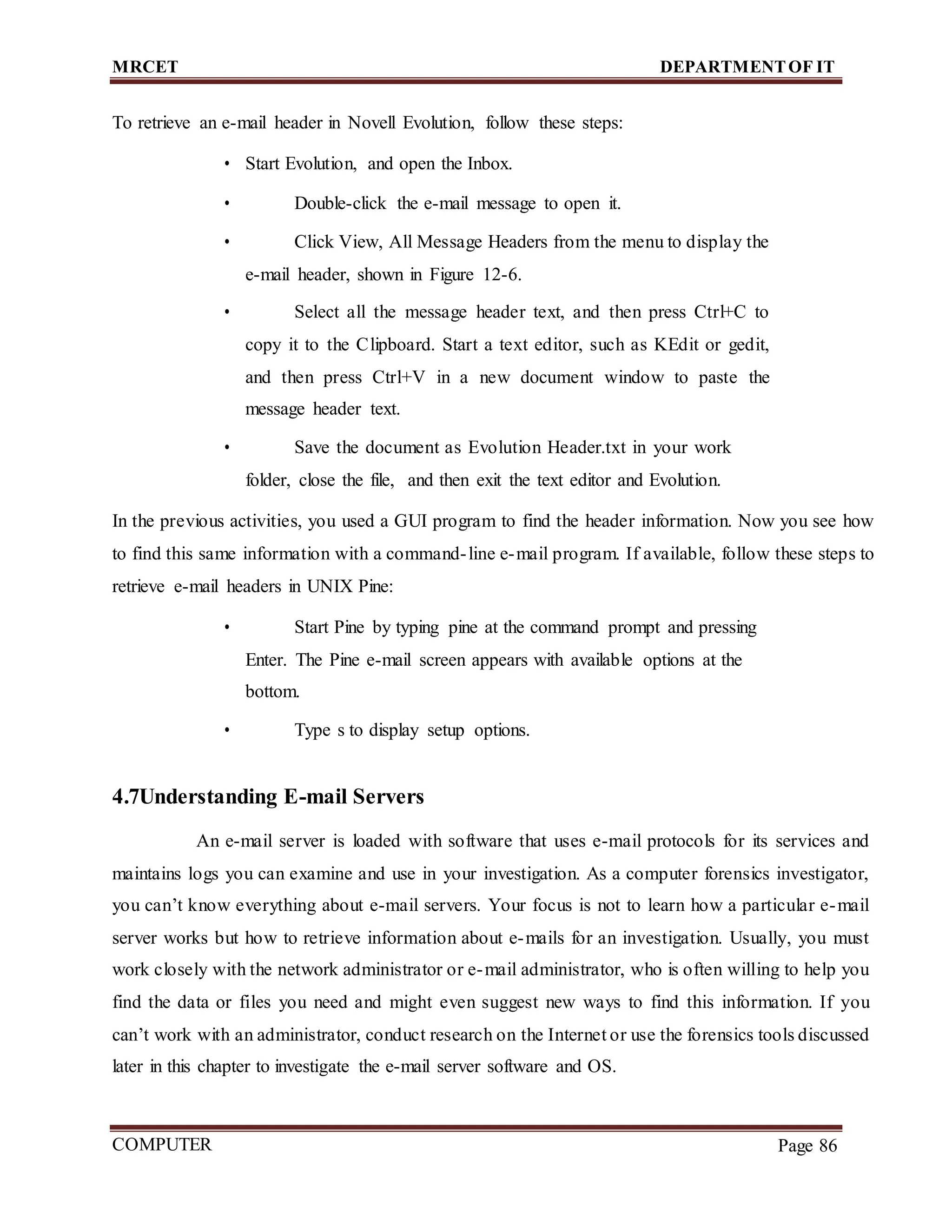 MRCET DEPARTMENTOF IT
COMPUTER
FORENSICS
Page 86
To retrieve an e-mail header in Novell Evolution, follow these steps:
• Start Evolution, and open the Inbox.
• Double-click the e-mail message to open it.
• Click View, All Message Headers from the menu to display the
e-mail header, shown in Figure 12-6.
• Select all the message header text, and then press Ctrl+C to
copy it to the Clipboard. Start a text editor, such as KEdit or gedit,
and then press Ctrl+V in a new document window to paste the
message header text.
• Save the document as Evolution Header.txt in your work
folder, close the file, and then exit the text editor and Evolution.
In the previous activities, you used a GUI program to find the header information. Now you see how
to find this same information with a command-line e-mail program. If available, follow these steps to
retrieve e-mail headers in UNIX Pine:
• Start Pine by typing pine at the command prompt and pressing
Enter. The Pine e-mail screen appears with available options at the
bottom.
• Type s to display setup options.
4.7Understanding E-mail Servers
An e-mail server is loaded with software that uses e-mail protocols for its services and
maintains logs you can examine and use in your investigation. As a computer forensics investigator,
you can’t know everything about e-mail servers. Your focus is not to learn how a particular e-mail
server works but how to retrieve information about e-mails for an investigation. Usually, you must
work closely with the network administrator or e-mail administrator, who is often willing to help you
find the data or files you need and might even suggest new ways to find this information. If you
can’t work with an administrator, conduct research on the Internet or use the forensics tools discussed
later in this chapter to investigate the e-mail server software and OS.
 