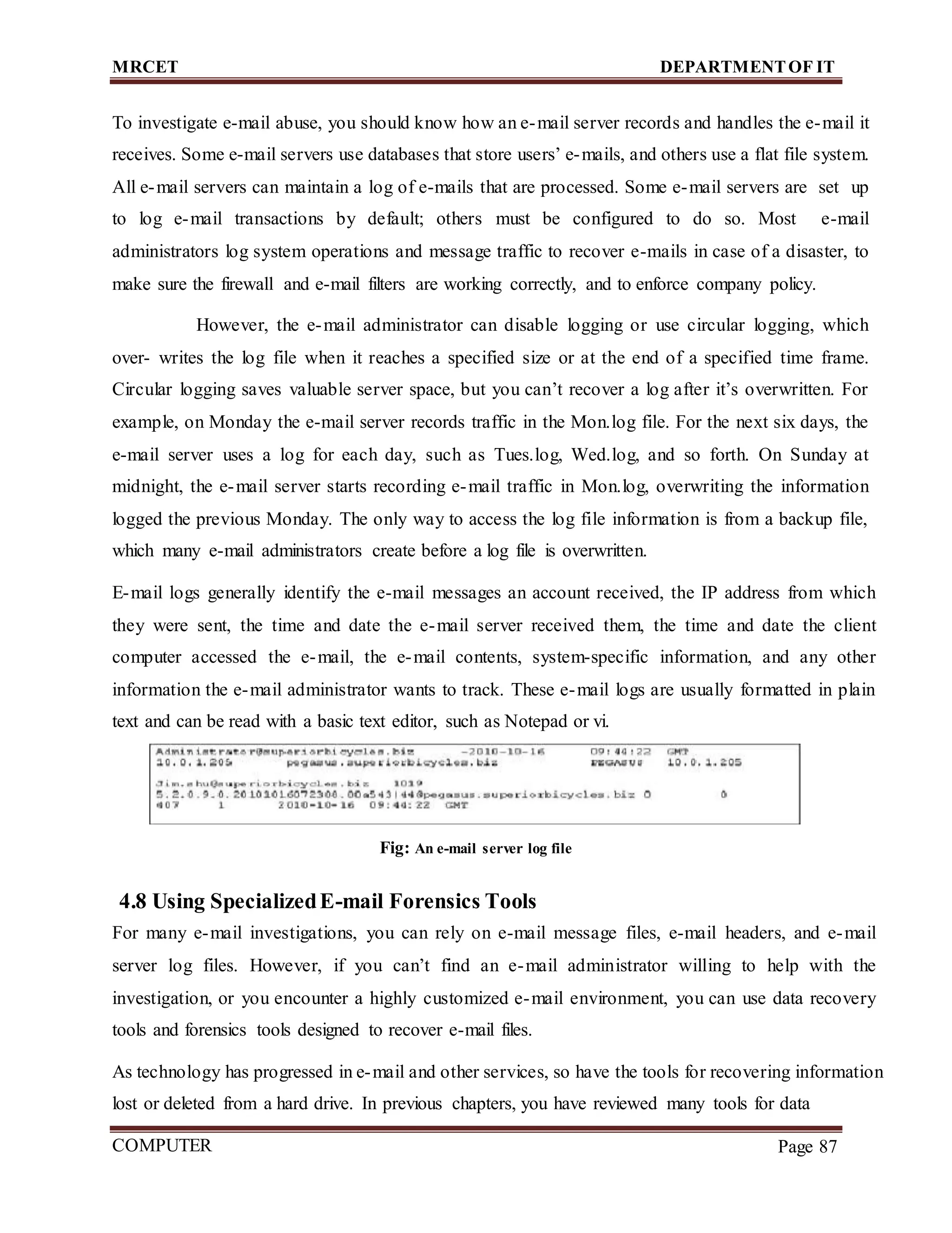 MRCET DEPARTMENTOF IT
COMPUTER
FORENSICS
Page 87
To investigate e-mail abuse, you should know how an e-mail server records and handles the e-mail it
receives. Some e-mail servers use databases that store users’ e-mails, and others use a flat file system.
All e-mail servers can maintain a log of e-mails that are processed. Some e-mail servers are set up
to log e-mail transactions by default; others must be configured to do so. Most e-mail
administrators log system operations and message traffic to recover e-mails in case of a disaster, to
make sure the firewall and e-mail filters are working correctly, and to enforce company policy.
However, the e-mail administrator can disable logging or use circular logging, which
over- writes the log file when it reaches a specified size or at the end of a specified time frame.
Circular logging saves valuable server space, but you can’t recover a log after it’s overwritten. For
example, on Monday the e-mail server records traffic in the Mon.log file. For the next six days, the
e-mail server uses a log for each day, such as Tues.log, Wed.log, and so forth. On Sunday at
midnight, the e-mail server starts recording e-mail traffic in Mon.log, overwriting the information
logged the previous Monday. The only way to access the log file information is from a backup file,
which many e-mail administrators create before a log file is overwritten.
E-mail logs generally identify the e-mail messages an account received, the IP address from which
they were sent, the time and date the e-mail server received them, the time and date the client
computer accessed the e-mail, the e-mail contents, system-specific information, and any other
information the e-mail administrator wants to track. These e-mail logs are usually formatted in plain
text and can be read with a basic text editor, such as Notepad or vi.
Fig: An e-mail server log file
4.8 Using SpecializedE-mail Forensics Tools
For many e-mail investigations, you can rely on e-mail message files, e-mail headers, and e-mail
server log files. However, if you can’t find an e-mail administrator willing to help with the
investigation, or you encounter a highly customized e-mail environment, you can use data recovery
tools and forensics tools designed to recover e-mail files.
As technology has progressed in e-mail and other services, so have the tools for recovering information
lost or deleted from a hard drive. In previous chapters, you have reviewed many tools for data
 