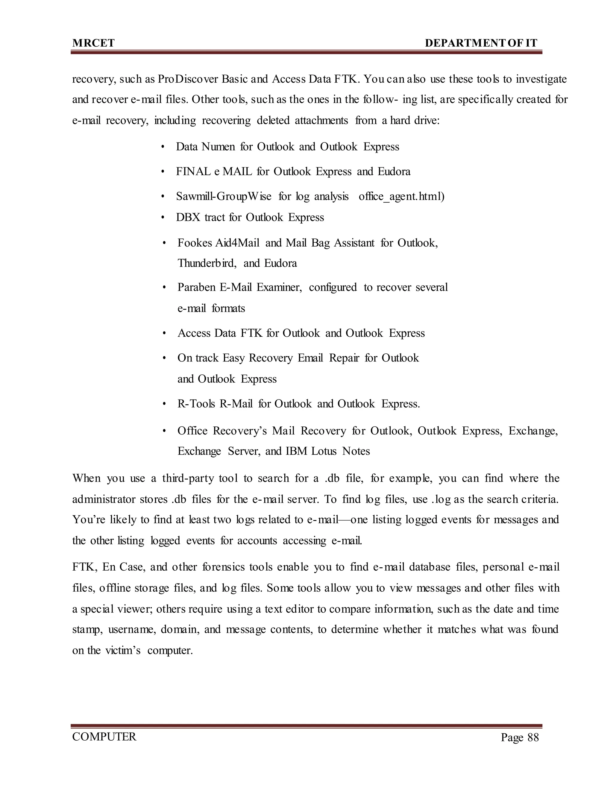 MRCET DEPARTMENTOF IT
COMPUTER
FORENSICS
Page 88
recovery, such as ProDiscover Basic and Access Data FTK. You can also use these tools to investigate
and recover e-mail files. Other tools, such as the ones in the follow- ing list, are specifically created for
e-mail recovery, including recovering deleted attachments from a hard drive:
• Data Numen for Outlook and Outlook Express
• FINAL e MAIL for Outlook Express and Eudora
• Sawmill-GroupWise for log analysis office_agent.html)
• DBX tract for Outlook Express
• Fookes Aid4Mail and Mail Bag Assistant for Outlook,
Thunderbird, and Eudora
• Paraben E-Mail Examiner, configured to recover several
e-mail formats
• Access Data FTK for Outlook and Outlook Express
• On track Easy Recovery Email Repair for Outlook
and Outlook Express
• R-Tools R-Mail for Outlook and Outlook Express.
• Office Recovery’s Mail Recovery for Outlook, Outlook Express, Exchange,
Exchange Server, and IBM Lotus Notes
When you use a third-party tool to search for a .db file, for example, you can find where the
administrator stores .db files for the e-mail server. To find log files, use .log as the search criteria.
You’re likely to find at least two logs related to e-mail—one listing logged events for messages and
the other listing logged events for accounts accessing e-mail.
FTK, En Case, and other forensics tools enable you to find e-mail database files, personal e-mail
files, offline storage files, and log files. Some tools allow you to view messages and other files with
a special viewer; others require using a text editor to compare information, such as the date and time
stamp, username, domain, and message contents, to determine whether it matches what was found
on the victim’s computer.
 